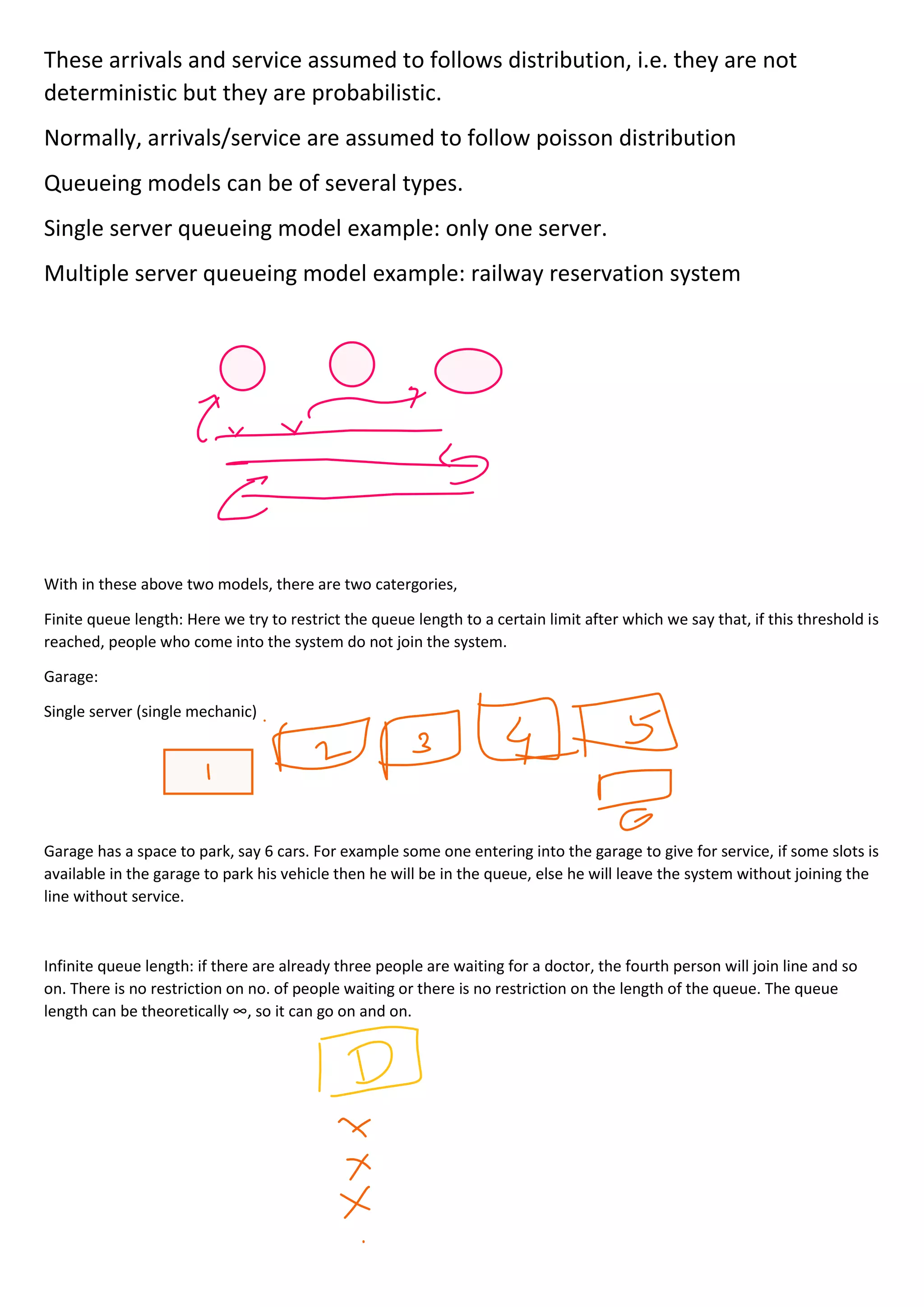 These arrivals and service assumed to follows distribution, i.e. they are not
deterministic but they are probabilistic.
Normally, arrivals/service are assumed to follow poisson distribution
Queueing models can be of several types.
Single server queueing model example: only one server.
Multiple server queueing model example: railway reservation system
With in these above two models, there are two catergories,
Finite queue length: Here we try to restrict the queue length to a certain limit after which we say that, if this threshold is
reached, people who come into the system do not join the system.
Garage:
Single server (single mechanic)
Garage has a space to park, say 6 cars. For example some one entering into the garage to give for service, if some slots is
available in the garage to park his vehicle then he will be in the queue, else he will leave the system without joining the
line without service.
Infinite queue length: if there are already three people are waiting for a doctor, the fourth person will join line and so
on. There is no restriction on no. of people waiting or there is no restriction on the length of the queue. The queue
length can be theoretically ∞, so it can go on and on.
 