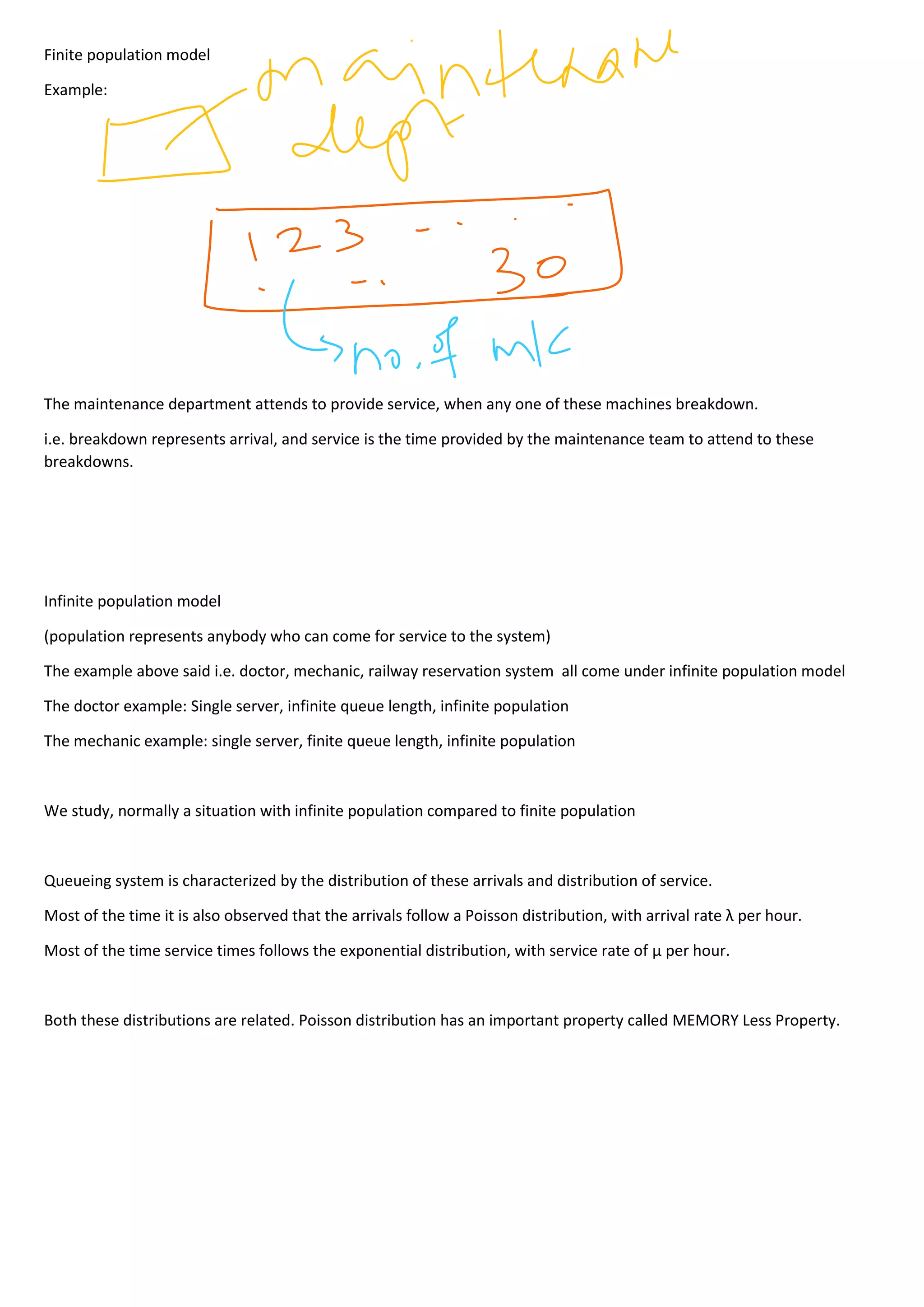 Finite population model
Example:
The maintenance department attends to provide service, when any one of these machines breakdown.
i.e. breakdown represents arrival, and service is the time provided by the maintenance team to attend to these
breakdowns.
Infinite population model
(population represents anybody who can come for service to the system)
The example above said i.e. doctor, mechanic, railway reservation system all come under infinite population model
The doctor example: Single server, infinite queue length, infinite population
The mechanic example: single server, finite queue length, infinite population
We study, normally a situation with infinite population compared to finite population
Queueing system is characterized by the distribution of these arrivals and distribution of service.
Most of the time it is also observed that the arrivals follow a Poisson distribution, with arrival rate λ per hour.
Most of the time service times follows the exponential distribution, with service rate of µ per hour.
Both these distributions are related. Poisson distribution has an important property called MEMORY Less Property.
 
