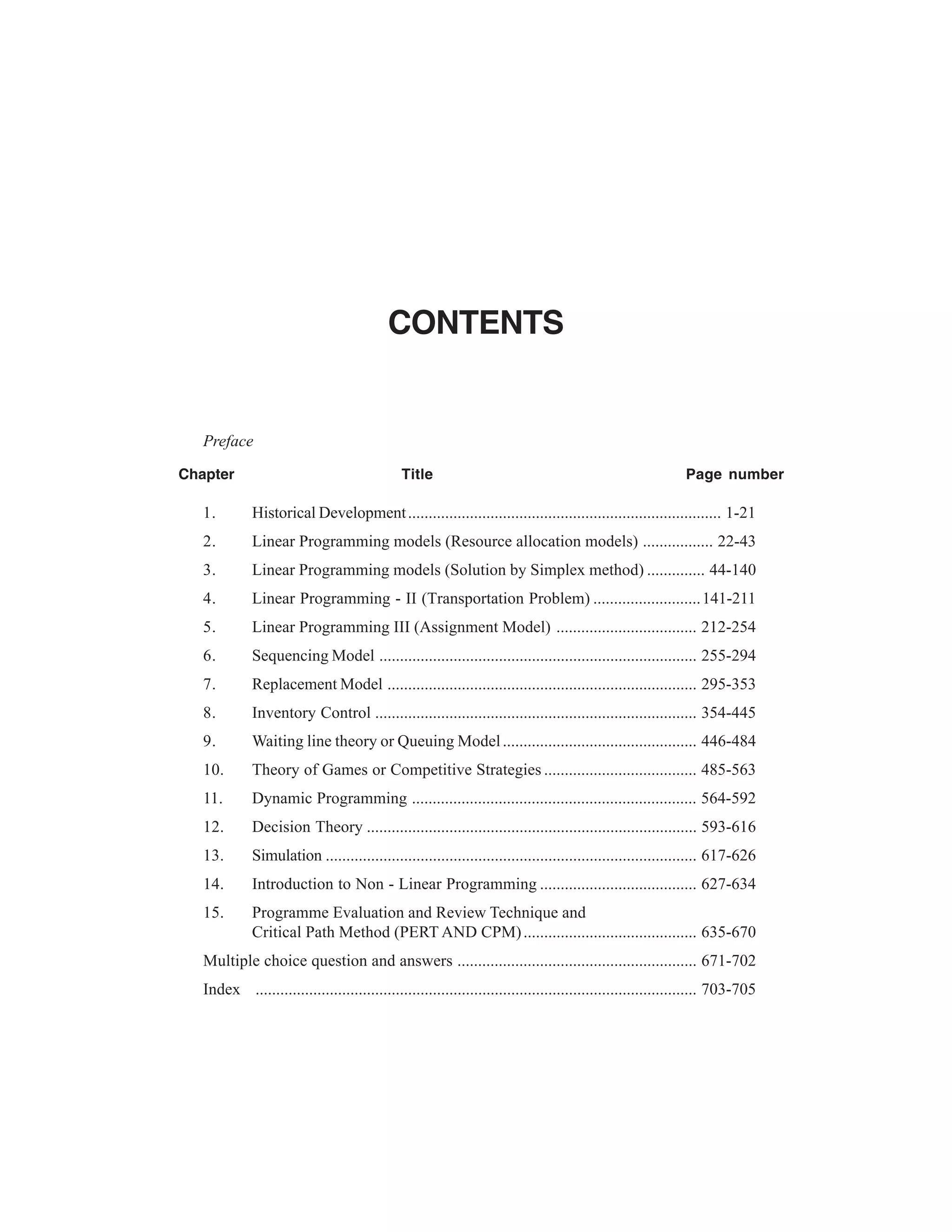 CONTENTS

Preface
Chapter

Title

Page number

1.

Historical Development ............................................................................ 1-21

2.

Linear Programming models (Resource allocation models) ................. 22-43

3.

Linear Programming models (Solution by Simplex method) .............. 44-140

4.

Linear Programming - II (Transportation Problem) .......................... 141-211

5.

Linear Programming III (Assignment Model) .................................. 212-254

6.

Sequencing Model ............................................................................. 255-294

7.

Replacement Model ........................................................................... 295-353

8.

Inventory Control .............................................................................. 354-445

9.

Waiting line theory or Queuing Model ............................................... 446-484

10.

Theory of Games or Competitive Strategies ..................................... 485-563

11.

Dynamic Programming ..................................................................... 564-592

12.

Decision Theory ................................................................................ 593-616

13.

Simulation .......................................................................................... 617-626

14.

Introduction to Non - Linear Programming ...................................... 627-634

15.

Programme Evaluation and Review Technique and
Critical Path Method (PERT AND CPM) .......................................... 635-670

Multiple choice question and answers .......................................................... 671-702
Index ........................................................................................................... 703-705

 