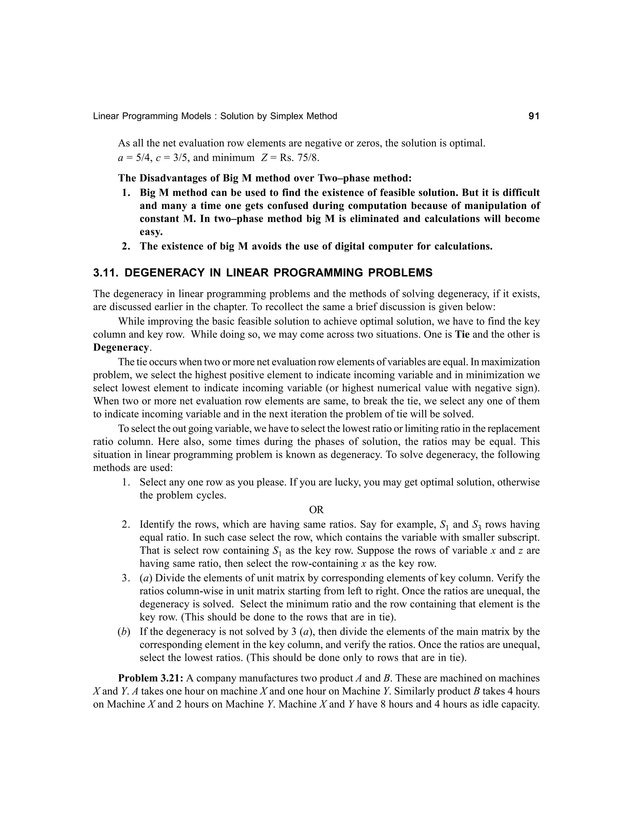 Linear Programming Models : Solution by Simplex Method

91

As all the net evaluation row elements are negative or zeros, the solution is optimal.
a = 5/4, c = 3/5, and minimum Z = Rs. 75/8.
The Disadvantages of Big M method over Two–phase method:
1. Big M method can be used to find the existence of feasible solution. But it is difficult
and many a time one gets confused during computation because of manipulation of
constant M. In two–phase method big M is eliminated and calculations will become
easy.
2. The existence of big M avoids the use of digital computer for calculations.

3.11. DEGENERACY IN LINEAR PROGRAMMING PROBLEMS
The degeneracy in linear programming problems and the methods of solving degeneracy, if it exists,
are discussed earlier in the chapter. To recollect the same a brief discussion is given below:
While improving the basic feasible solution to achieve optimal solution, we have to find the key
column and key row. While doing so, we may come across two situations. One is Tie and the other is
Degeneracy.
The tie occurs when two or more net evaluation row elements of variables are equal. In maximization
problem, we select the highest positive element to indicate incoming variable and in minimization we
select lowest element to indicate incoming variable (or highest numerical value with negative sign).
When two or more net evaluation row elements are same, to break the tie, we select any one of them
to indicate incoming variable and in the next iteration the problem of tie will be solved.
To select the out going variable, we have to select the lowest ratio or limiting ratio in the replacement
ratio column. Here also, some times during the phases of solution, the ratios may be equal. This
situation in linear programming problem is known as degeneracy. To solve degeneracy, the following
methods are used:
1. Select any one row as you please. If you are lucky, you may get optimal solution, otherwise
the problem cycles.
OR
2. Identify the rows, which are having same ratios. Say for example, S1 and S3 rows having
equal ratio. In such case select the row, which contains the variable with smaller subscript.
That is select row containing S1 as the key row. Suppose the rows of variable x and z are
having same ratio, then select the row-containing x as the key row.
3. (a) Divide the elements of unit matrix by corresponding elements of key column. Verify the
ratios column-wise in unit matrix starting from left to right. Once the ratios are unequal, the
degeneracy is solved. Select the minimum ratio and the row containing that element is the
key row. (This should be done to the rows that are in tie).
(b) If the degeneracy is not solved by 3 (a), then divide the elements of the main matrix by the
corresponding element in the key column, and verify the ratios. Once the ratios are unequal,
select the lowest ratios. (This should be done only to rows that are in tie).
Problem 3.21: A company manufactures two product A and B. These are machined on machines
X and Y. A takes one hour on machine X and one hour on Machine Y. Similarly product B takes 4 hours
on Machine X and 2 hours on Machine Y. Machine X and Y have 8 hours and 4 hours as idle capacity.

 