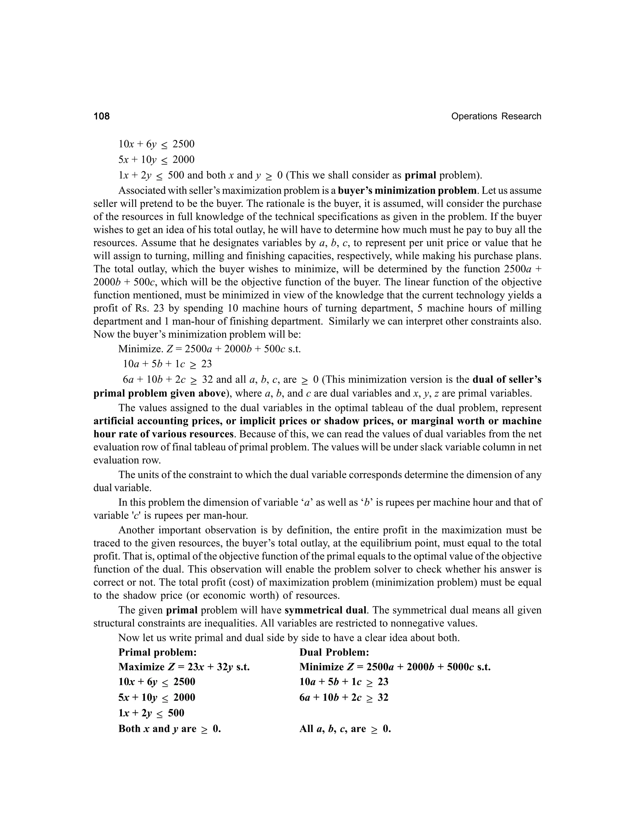 108

Operations Research

10x + 6y ≤ 2500
5x + 10y ≤ 2000
1x + 2y ≤ 500 and both x and y ≥ 0 (This we shall consider as primal problem).
Associated with seller’s maximization problem is a buyer’s minimization problem. Let us assume
seller will pretend to be the buyer. The rationale is the buyer, it is assumed, will consider the purchase
of the resources in full knowledge of the technical specifications as given in the problem. If the buyer
wishes to get an idea of his total outlay, he will have to determine how much must he pay to buy all the
resources. Assume that he designates variables by a, b, c, to represent per unit price or value that he
will assign to turning, milling and finishing capacities, respectively, while making his purchase plans.
The total outlay, which the buyer wishes to minimize, will be determined by the function 2500a +
2000b + 500c, which will be the objective function of the buyer. The linear function of the objective
function mentioned, must be minimized in view of the knowledge that the current technology yields a
profit of Rs. 23 by spending 10 machine hours of turning department, 5 machine hours of milling
department and 1 man-hour of finishing department. Similarly we can interpret other constraints also.
Now the buyer’s minimization problem will be:
Minimize. Z = 2500a + 2000b + 500c s.t.
10a + 5b + 1c ≥ 23
6a + 10b + 2c ≥ 32 and all a, b, c, are ≥ 0 (This minimization version is the dual of seller’s
primal problem given above), where a, b, and c are dual variables and x, y, z are primal variables.
The values assigned to the dual variables in the optimal tableau of the dual problem, represent
artificial accounting prices, or implicit prices or shadow prices, or marginal worth or machine
hour rate of various resources. Because of this, we can read the values of dual variables from the net
evaluation row of final tableau of primal problem. The values will be under slack variable column in net
evaluation row.
The units of the constraint to which the dual variable corresponds determine the dimension of any
dual variable.
In this problem the dimension of variable ‘a’ as well as ‘b’ is rupees per machine hour and that of
variable 'c' is rupees per man-hour.
Another important observation is by definition, the entire profit in the maximization must be
traced to the given resources, the buyer’s total outlay, at the equilibrium point, must equal to the total
profit. That is, optimal of the objective function of the primal equals to the optimal value of the objective
function of the dual. This observation will enable the problem solver to check whether his answer is
correct or not. The total profit (cost) of maximization problem (minimization problem) must be equal
to the shadow price (or economic worth) of resources.
The given primal problem will have symmetrical dual. The symmetrical dual means all given
structural constraints are inequalities. All variables are restricted to nonnegative values.
Now let us write primal and dual side by side to have a clear idea about both.
Primal problem:
Dual Problem:
Maximize Z = 23x + 32y s.t.
Minimize Z = 2500a + 2000b + 5000c s.t.
10x + 6y ≤ 2500
10a + 5b + 1c ≥ 23
5x + 10y ≤ 2000
6a + 10b + 2c ≥ 32
1x + 2y ≤ 500
Both x and y are ≥ 0.
All a, b, c, are ≥ 0.

 