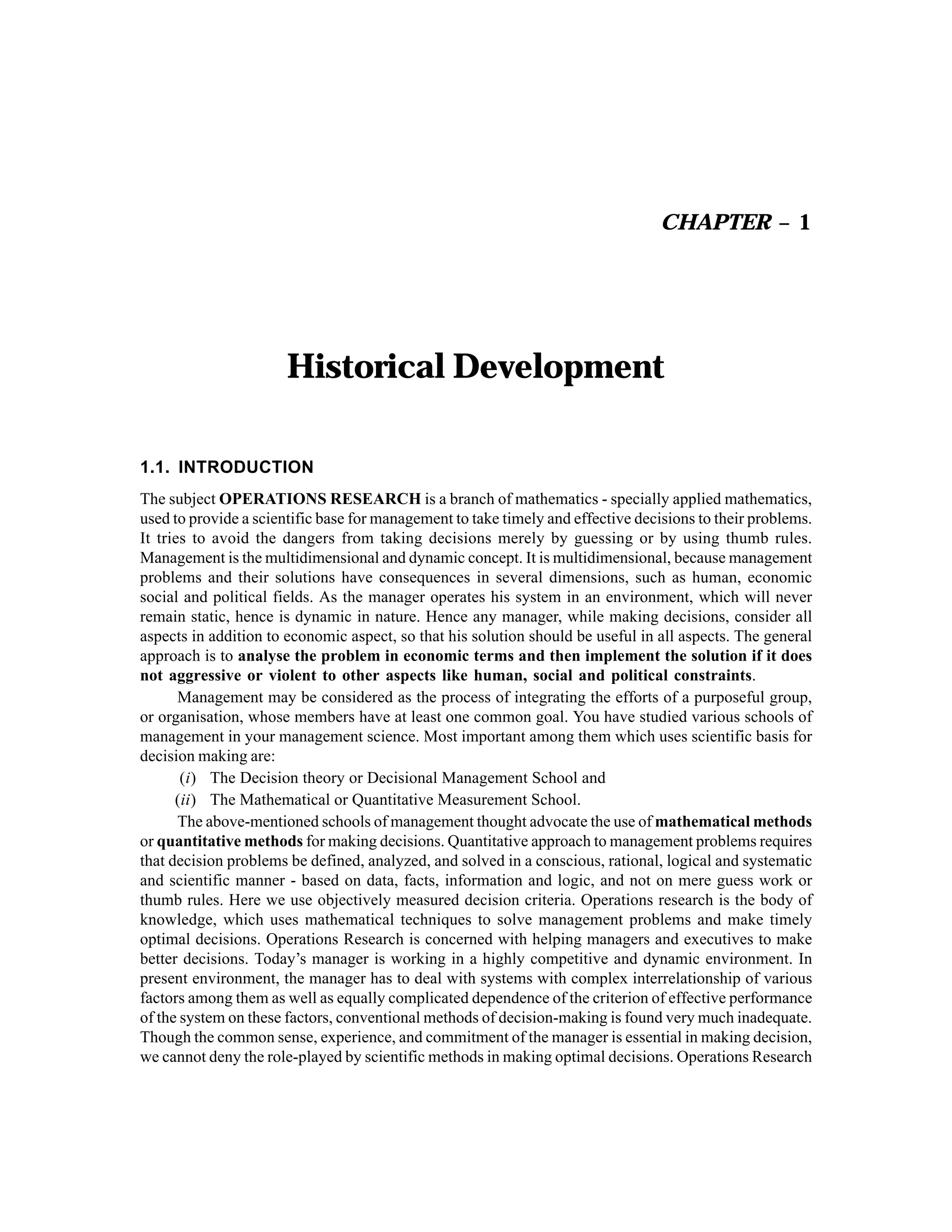 CHAPTER – 1

Historical Development
1.1. INTRODUCTION
The subject OPERATIONS RESEARCH is a branch of mathematics - specially applied mathematics,
used to provide a scientific base for management to take timely and effective decisions to their problems.
It tries to avoid the dangers from taking decisions merely by guessing or by using thumb rules.
Management is the multidimensional and dynamic concept. It is multidimensional, because management
problems and their solutions have consequences in several dimensions, such as human, economic
social and political fields. As the manager operates his system in an environment, which will never
remain static, hence is dynamic in nature. Hence any manager, while making decisions, consider all
aspects in addition to economic aspect, so that his solution should be useful in all aspects. The general
approach is to analyse the problem in economic terms and then implement the solution if it does
not aggressive or violent to other aspects like human, social and political constraints.
Management may be considered as the process of integrating the efforts of a purposeful group,
or organisation, whose members have at least one common goal. You have studied various schools of
management in your management science. Most important among them which uses scientific basis for
decision making are:
(i) The Decision theory or Decisional Management School and
(ii) The Mathematical or Quantitative Measurement School.
The above-mentioned schools of management thought advocate the use of mathematical methods
or quantitative methods for making decisions. Quantitative approach to management problems requires
that decision problems be defined, analyzed, and solved in a conscious, rational, logical and systematic
and scientific manner - based on data, facts, information and logic, and not on mere guess work or
thumb rules. Here we use objectively measured decision criteria. Operations research is the body of
knowledge, which uses mathematical techniques to solve management problems and make timely
optimal decisions. Operations Research is concerned with helping managers and executives to make
better decisions. Today’s manager is working in a highly competitive and dynamic environment. In
present environment, the manager has to deal with systems with complex interrelationship of various
factors among them as well as equally complicated dependence of the criterion of effective performance
of the system on these factors, conventional methods of decision-making is found very much inadequate.
Though the common sense, experience, and commitment of the manager is essential in making decision,
we cannot deny the role-played by scientific methods in making optimal decisions. Operations Research

 
