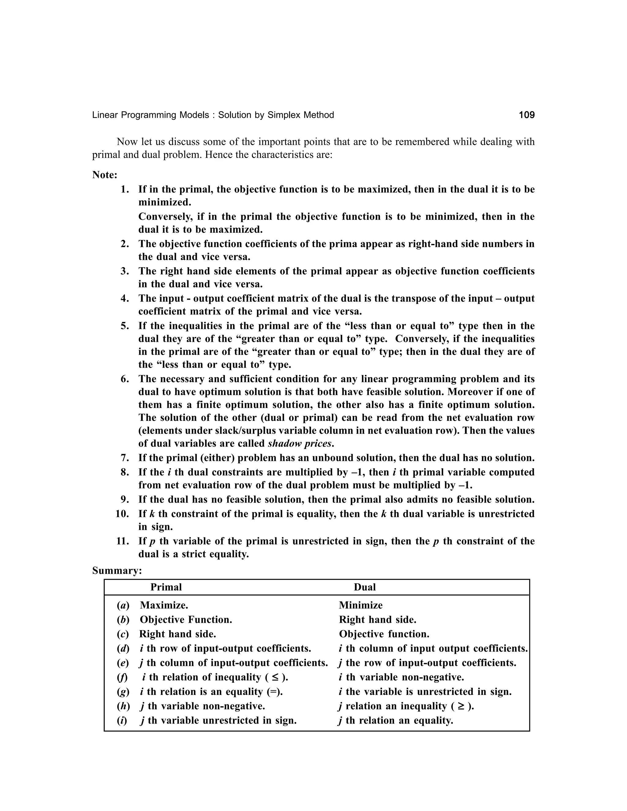109

Linear Programming Models : Solution by Simplex Method

Now let us discuss some of the important points that are to be remembered while dealing with
primal and dual problem. Hence the characteristics are:
Note:
1. If in the primal, the objective function is to be maximized, then in the dual it is to be
minimized.
Conversely, if in the primal the objective function is to be minimized, then in the
dual it is to be maximized.
2. The objective function coefficients of the prima appear as right-hand side numbers in
the dual and vice versa.
3. The right hand side elements of the primal appear as objective function coefficients
in the dual and vice versa.
4. The input - output coefficient matrix of the dual is the transpose of the input – output
coefficient matrix of the primal and vice versa.
5. If the inequalities in the primal are of the “less than or equal to” type then in the
dual they are of the “greater than or equal to” type. Conversely, if the inequalities
in the primal are of the “greater than or equal to” type; then in the dual they are of
the “less than or equal to” type.
6. The necessary and sufficient condition for any linear programming problem and its
dual to have optimum solution is that both have feasible solution. Moreover if one of
them has a finite optimum solution, the other also has a finite optimum solution.
The solution of the other (dual or primal) can be read from the net evaluation row
(elements under slack/surplus variable column in net evaluation row). Then the values
of dual variables are called shadow prices.
7. If the primal (either) problem has an unbound solution, then the dual has no solution.
8. If the i th dual constraints are multiplied by –1, then i th primal variable computed
from net evaluation row of the dual problem must be multiplied by –1.
9. If the dual has no feasible solution, then the primal also admits no feasible solution.
10. If k th constraint of the primal is equality, then the k th dual variable is unrestricted
in sign.
11. If p th variable of the primal is unrestricted in sign, then the p th constraint of the
dual is a strict equality.
Summary:
Primal
(a)
(b)
(c)
(d)
(e)
(f)
(g)
(h)
(i)

Dual

Maximize.
Minimize
Objective Function.
Right hand side.
Right hand side.
Objective function.
i th row of input-output coefficients.
i th column of input output coefficients.
j th column of input-output coefficients. j the row of input-output coefficients.
i th relation of inequality ( ≤ ).
i th variable non-negative.
i th relation is an equality (=).
i the variable is unrestricted in sign.
j th variable non-negative.
j relation an inequality ( ≥ ).
j th variable unrestricted in sign.
j th relation an equality.

 