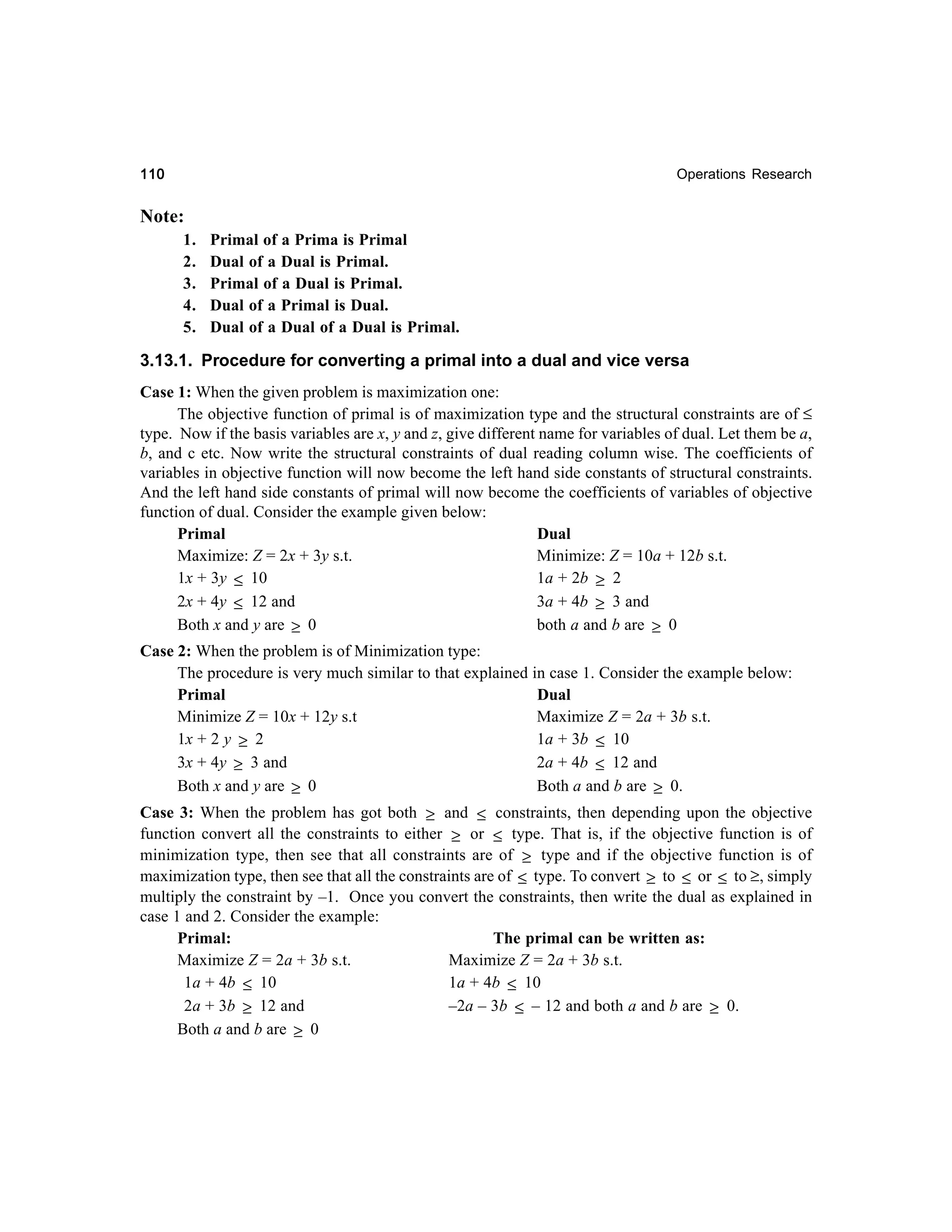110

Operations Research

Note:
1.
2.
3.
4.
5.

Primal of a Prima is Primal
Dual of a Dual is Primal.
Primal of a Dual is Primal.
Dual of a Primal is Dual.
Dual of a Dual of a Dual is Primal.

3.13.1. Procedure for converting a primal into a dual and vice versa
Case 1: When the given problem is maximization one:
The objective function of primal is of maximization type and the structural constraints are of ≤
type. Now if the basis variables are x, y and z, give different name for variables of dual. Let them be a,
b, and c etc. Now write the structural constraints of dual reading column wise. The coefficients of
variables in objective function will now become the left hand side constants of structural constraints.
And the left hand side constants of primal will now become the coefficients of variables of objective
function of dual. Consider the example given below:
Primal
Dual
Maximize: Z = 2x + 3y s.t.
Minimize: Z = 10a + 12b s.t.
1x + 3y ≤ 10
1a + 2b ≥ 2
2x + 4y ≤ 12 and
3a + 4b ≥ 3 and
both a and b are ≥ 0
Both x and y are ≥ 0
Case 2: When the problem is of Minimization type:
The procedure is very much similar to that explained in case 1. Consider the example below:
Primal
Dual
Minimize Z = 10x + 12y s.t
Maximize Z = 2a + 3b s.t.
1x + 2 y ≥ 2
1a + 3b ≤ 10
2a + 4b ≤ 12 and
3x + 4y ≥ 3 and
Both x and y are ≥ 0
Both a and b are ≥ 0.
Case 3: When the problem has got both ≥ and ≤ constraints, then depending upon the objective
function convert all the constraints to either ≥ or ≤ type. That is, if the objective function is of
minimization type, then see that all constraints are of ≥ type and if the objective function is of
maximization type, then see that all the constraints are of ≤ type. To convert ≥ to ≤ or ≤ to ≥, simply
multiply the constraint by –1. Once you convert the constraints, then write the dual as explained in
case 1 and 2. Consider the example:
Primal:
The primal can be written as:
Maximize Z = 2a + 3b s.t.
Maximize Z = 2a + 3b s.t.
1a + 4b ≤ 10
1a + 4b ≤ 10
–2a – 3b ≤ – 12 and both a and b are ≥ 0.
2a + 3b ≥ 12 and
Both a and b are ≥ 0

 