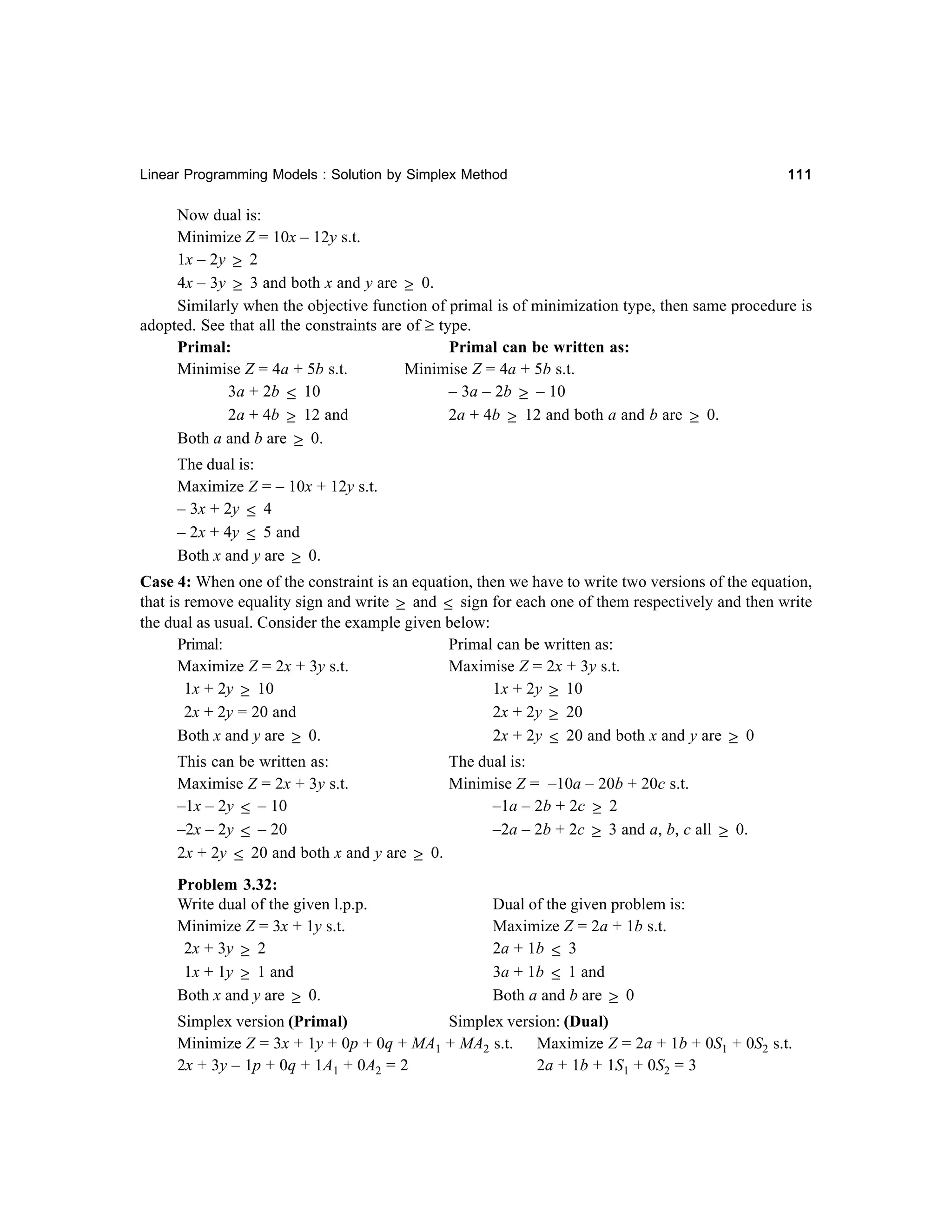 Linear Programming Models : Solution by Simplex Method

111

Now dual is:
Minimize Z = 10x – 12y s.t.
1x – 2y ≥ 2
4x – 3y ≥ 3 and both x and y are ≥ 0.
Similarly when the objective function of primal is of minimization type, then same procedure is
adopted. See that all the constraints are of ≥ type.
Primal:
Primal can be written as:
Minimise Z = 4a + 5b s.t.
Minimise Z = 4a + 5b s.t.
3a + 2b ≤ 10
– 3a – 2b ≥ – 10
2a + 4b ≥ 12 and both a and b are ≥ 0.
2a + 4b ≥ 12 and
Both a and b are ≥ 0.
The dual is:
Maximize Z = – 10x + 12y s.t.
– 3x + 2y ≤ 4
– 2x + 4y ≤ 5 and
Both x and y are ≥ 0.
Case 4: When one of the constraint is an equation, then we have to write two versions of the equation,
that is remove equality sign and write ≥ and ≤ sign for each one of them respectively and then write
the dual as usual. Consider the example given below:
Primal:
Primal can be written as:
Maximize Z = 2x + 3y s.t.
Maximise Z = 2x + 3y s.t.
1x + 2y ≥ 10
1x + 2y ≥ 10
2x + 2y = 20 and
2x + 2y ≥ 20
Both x and y are ≥ 0.
2x + 2y ≤ 20 and both x and y are ≥ 0
This can be written as:
The dual is:
Maximise Z = 2x + 3y s.t.
Minimise Z = –10a – 20b + 20c s.t.
–1a – 2b + 2c ≥ 2
–1x – 2y ≤ – 10
–2a – 2b + 2c ≥ 3 and a, b, c all ≥ 0.
–2x – 2y ≤ – 20
2x + 2y ≤ 20 and both x and y are ≥ 0.
Problem 3.32:
Write dual of the given l.p.p.
Minimize Z = 3x + 1y s.t.
2x + 3y ≥ 2
1x + 1y ≥ 1 and
Both x and y are ≥ 0.

Dual of the given problem is:
Maximize Z = 2a + 1b s.t.
2a + 1b ≤ 3
3a + 1b ≤ 1 and
Both a and b are ≥ 0

Simplex version (Primal)
Simplex version: (Dual)
Minimize Z = 3x + 1y + 0p + 0q + MA1 + MA2 s.t. Maximize Z = 2a + 1b + 0S1 + 0S2 s.t.
2x + 3y – 1p + 0q + 1A1 + 0A2 = 2
2a + 1b + 1S1 + 0S2 = 3

 