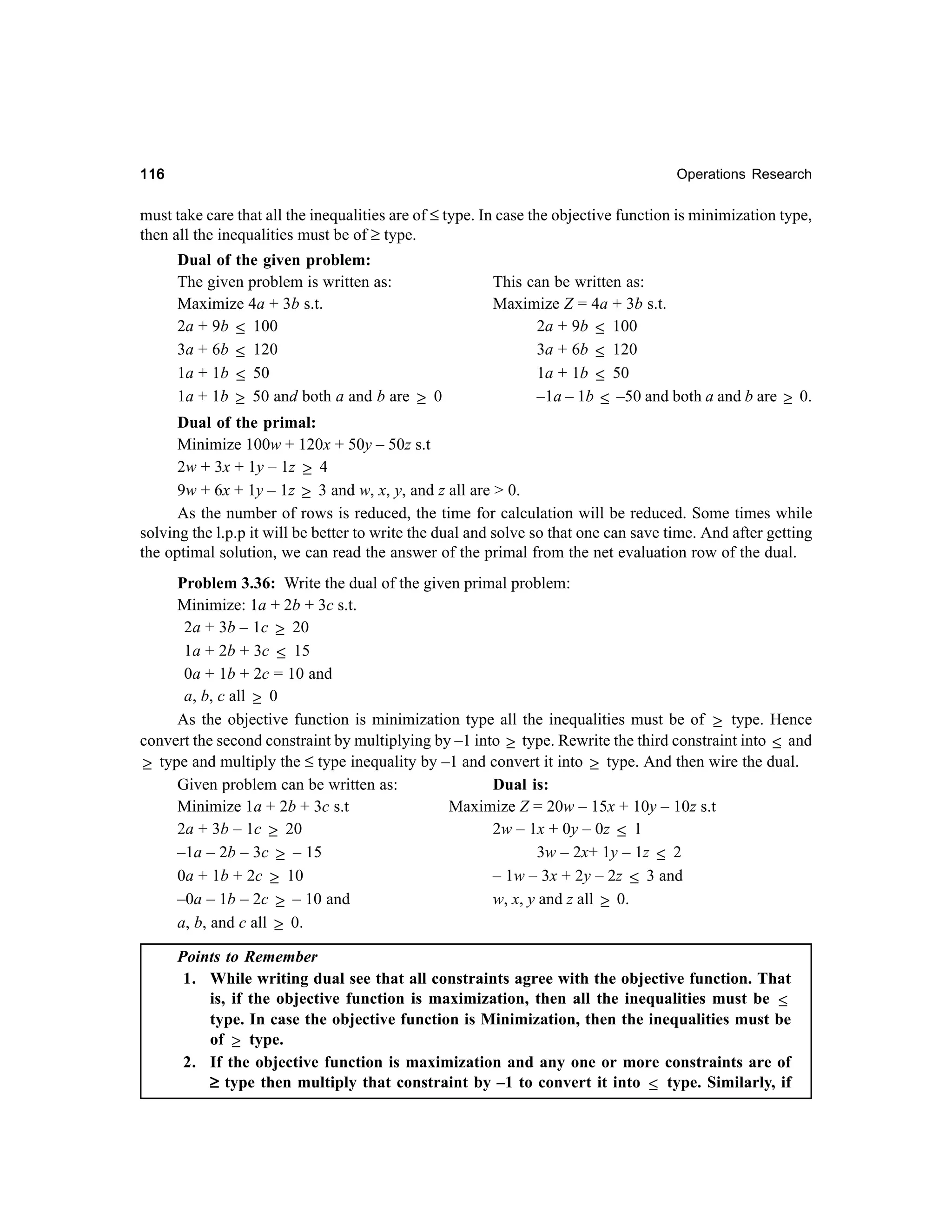 116

Operations Research

must take care that all the inequalities are of ≤ type. In case the objective function is minimization type,
then all the inequalities must be of ≥ type.
Dual of the given problem:
The given problem is written as:
This can be written as:
Maximize 4a + 3b s.t.
Maximize Z = 4a + 3b s.t.
2a + 9b ≤ 100
2a + 9b ≤ 100
3a + 6b ≤ 120
3a + 6b ≤ 120
1a + 1b ≤ 50
1a + 1b ≤ 50
–1a – 1b ≤ –50 and both a and b are ≥ 0.
1a + 1b ≥ 50 and both a and b are ≥ 0
Dual of the primal:
Minimize 100w + 120x + 50y – 50z s.t
2w + 3x + 1y – 1z ≥ 4
9w + 6x + 1y – 1z ≥ 3 and w, x, y, and z all are > 0.
As the number of rows is reduced, the time for calculation will be reduced. Some times while
solving the l.p.p it will be better to write the dual and solve so that one can save time. And after getting
the optimal solution, we can read the answer of the primal from the net evaluation row of the dual.
Problem 3.36: Write the dual of the given primal problem:
Minimize: 1a + 2b + 3c s.t.
2a + 3b – 1c ≥ 20
1a + 2b + 3c ≤ 15
0a + 1b + 2c = 10 and
a, b, c all ≥ 0
As the objective function is minimization type all the inequalities must be of ≥ type. Hence
convert the second constraint by multiplying by –1 into ≥ type. Rewrite the third constraint into ≤ and
≥ type and multiply the ≤ type inequality by –1 and convert it into ≥ type. And then wire the dual.
Given problem can be written as:
Dual is:
Minimize 1a + 2b + 3c s.t
Maximize Z = 20w – 15x + 10y – 10z s.t
2a + 3b – 1c ≥ 20
2w – 1x + 0y – 0z ≤ 1
3w – 2x+ 1y – 1z ≤ 2
–1a – 2b – 3c ≥ – 15
0a + 1b + 2c ≥ 10
– 1w – 3x + 2y – 2z ≤ 3 and
w, x, y and z all ≥ 0.
–0a – 1b – 2c ≥ – 10 and
a, b, and c all ≥ 0.
Points to Remember
1. While writing dual see that all constraints agree with the objective function. That
is, if the objective function is maximization, then all the inequalities must be ≤
type. In case the objective function is Minimization, then the inequalities must be
of ≥ type.
2. If the objective function is maximization and any one or more constraints are of
≥ type then multiply that constraint by –1 to convert it into ≤ type. Similarly, if

 
