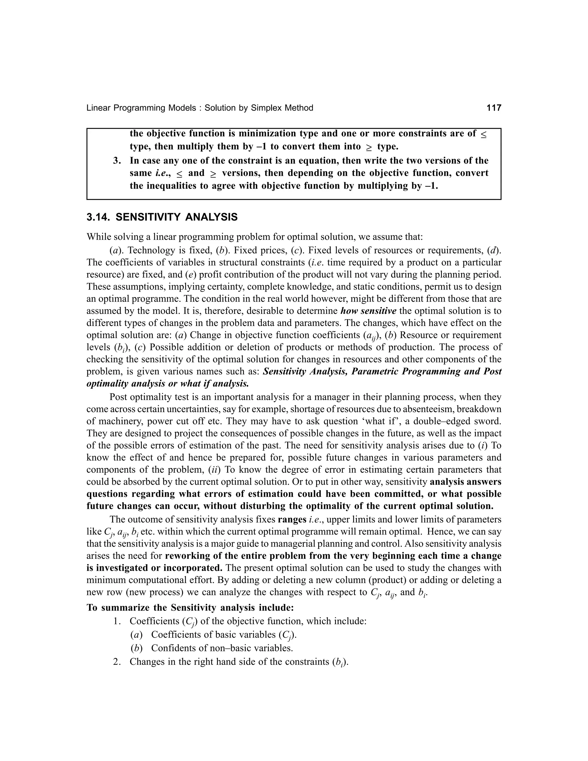 Linear Programming Models : Solution by Simplex Method

117

the objective function is minimization type and one or more constraints are of ≤
type, then multiply them by –1 to convert them into ≥ type.
3. In case any one of the constraint is an equation, then write the two versions of the
same i.e., ≤ and ≥ versions, then depending on the objective function, convert
the inequalities to agree with objective function by multiplying by –1.

3.14. SENSITIVITY ANALYSIS
While solving a linear programming problem for optimal solution, we assume that:
(a). Technology is fixed, (b). Fixed prices, (c). Fixed levels of resources or requirements, (d).
The coefficients of variables in structural constraints (i.e. time required by a product on a particular
resource) are fixed, and (e) profit contribution of the product will not vary during the planning period.
These assumptions, implying certainty, complete knowledge, and static conditions, permit us to design
an optimal programme. The condition in the real world however, might be different from those that are
assumed by the model. It is, therefore, desirable to determine how sensitive the optimal solution is to
different types of changes in the problem data and parameters. The changes, which have effect on the
optimal solution are: (a) Change in objective function coefficients (aij), (b) Resource or requirement
levels (bi), (c) Possible addition or deletion of products or methods of production. The process of
checking the sensitivity of the optimal solution for changes in resources and other components of the
problem, is given various names such as: Sensitivity Analysis, Parametric Programming and Post
optimality analysis or what if analysis.
Post optimality test is an important analysis for a manager in their planning process, when they
come across certain uncertainties, say for example, shortage of resources due to absenteeism, breakdown
of machinery, power cut off etc. They may have to ask question ‘what if’, a double–edged sword.
They are designed to project the consequences of possible changes in the future, as well as the impact
of the possible errors of estimation of the past. The need for sensitivity analysis arises due to (i) To
know the effect of and hence be prepared for, possible future changes in various parameters and
components of the problem, (ii) To know the degree of error in estimating certain parameters that
could be absorbed by the current optimal solution. Or to put in other way, sensitivity analysis answers
questions regarding what errors of estimation could have been committed, or what possible
future changes can occur, without disturbing the optimality of the current optimal solution.
The outcome of sensitivity analysis fixes ranges i.e., upper limits and lower limits of parameters
like Cj, aij, bi etc. within which the current optimal programme will remain optimal. Hence, we can say
that the sensitivity analysis is a major guide to managerial planning and control. Also sensitivity analysis
arises the need for reworking of the entire problem from the very beginning each time a change
is investigated or incorporated. The present optimal solution can be used to study the changes with
minimum computational effort. By adding or deleting a new column (product) or adding or deleting a
new row (new process) we can analyze the changes with respect to Cj, aij, and bi.
To summarize the Sensitivity analysis include:
1. Coefficients (Cj) of the objective function, which include:
(a) Coefficients of basic variables (Cj).
(b) Confidents of non–basic variables.
2. Changes in the right hand side of the constraints (bi).

 
