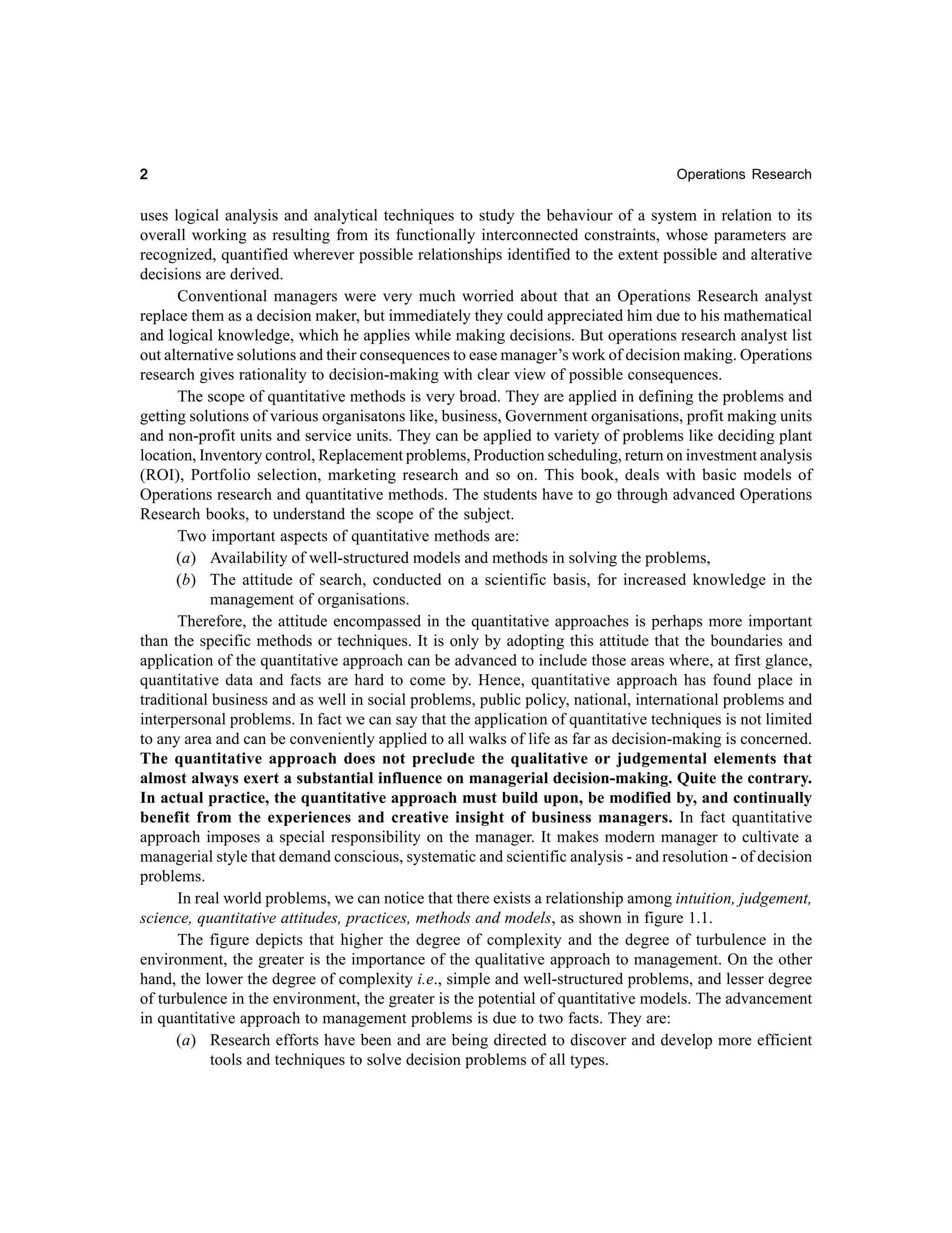 2

Operations Research

uses logical analysis and analytical techniques to study the behaviour of a system in relation to its
overall working as resulting from its functionally interconnected constraints, whose parameters are
recognized, quantified wherever possible relationships identified to the extent possible and alterative
decisions are derived.
Conventional managers were very much worried about that an Operations Research analyst
replace them as a decision maker, but immediately they could appreciated him due to his mathematical
and logical knowledge, which he applies while making decisions. But operations research analyst list
out alternative solutions and their consequences to ease manager’s work of decision making. Operations
research gives rationality to decision-making with clear view of possible consequences.
The scope of quantitative methods is very broad. They are applied in defining the problems and
getting solutions of various organisatons like, business, Government organisations, profit making units
and non-profit units and service units. They can be applied to variety of problems like deciding plant
location, Inventory control, Replacement problems, Production scheduling, return on investment analysis
(ROI), Portfolio selection, marketing research and so on. This book, deals with basic models of
Operations research and quantitative methods. The students have to go through advanced Operations
Research books, to understand the scope of the subject.
Two important aspects of quantitative methods are:
(a) Availability of well-structured models and methods in solving the problems,
(b) The attitude of search, conducted on a scientific basis, for increased knowledge in the
management of organisations.
Therefore, the attitude encompassed in the quantitative approaches is perhaps more important
than the specific methods or techniques. It is only by adopting this attitude that the boundaries and
application of the quantitative approach can be advanced to include those areas where, at first glance,
quantitative data and facts are hard to come by. Hence, quantitative approach has found place in
traditional business and as well in social problems, public policy, national, international problems and
interpersonal problems. In fact we can say that the application of quantitative techniques is not limited
to any area and can be conveniently applied to all walks of life as far as decision-making is concerned.
The quantitative approach does not preclude the qualitative or judgemental elements that
almost always exert a substantial influence on managerial decision-making. Quite the contrary.
In actual practice, the quantitative approach must build upon, be modified by, and continually
benefit from the experiences and creative insight of business managers. In fact quantitative
approach imposes a special responsibility on the manager. It makes modern manager to cultivate a
managerial style that demand conscious, systematic and scientific analysis - and resolution - of decision
problems.
In real world problems, we can notice that there exists a relationship among intuition, judgement,
science, quantitative attitudes, practices, methods and models, as shown in figure 1.1.
The figure depicts that higher the degree of complexity and the degree of turbulence in the
environment, the greater is the importance of the qualitative approach to management. On the other
hand, the lower the degree of complexity i.e., simple and well-structured problems, and lesser degree
of turbulence in the environment, the greater is the potential of quantitative models. The advancement
in quantitative approach to management problems is due to two facts. They are:
(a) Research efforts have been and are being directed to discover and develop more efficient
tools and techniques to solve decision problems of all types.

 