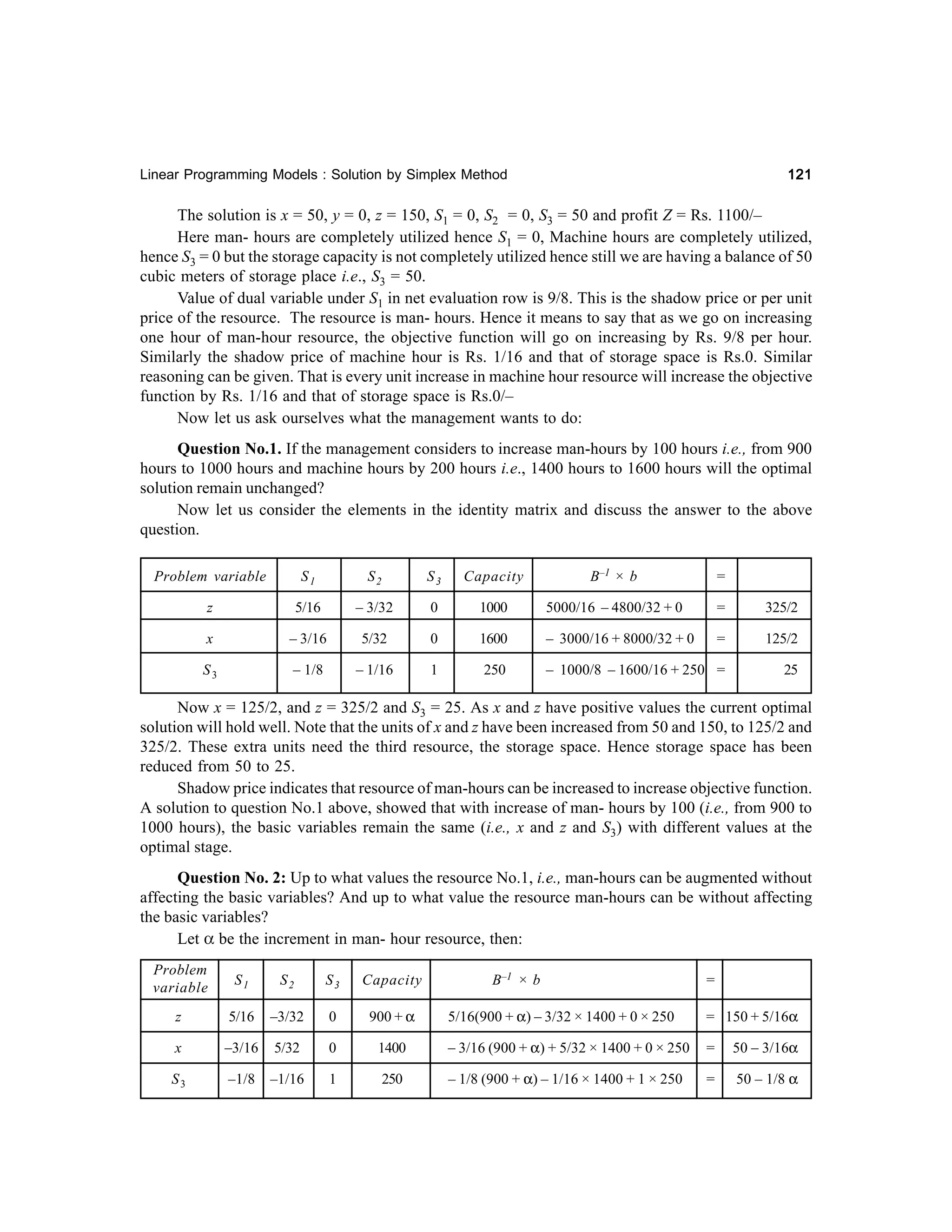 121

Linear Programming Models : Solution by Simplex Method

The solution is x = 50, y = 0, z = 150, S1 = 0, S2 = 0, S3 = 50 and profit Z = Rs. 1100/–
Here man- hours are completely utilized hence S1 = 0, Machine hours are completely utilized,
hence S3 = 0 but the storage capacity is not completely utilized hence still we are having a balance of 50
cubic meters of storage place i.e., S3 = 50.
Value of dual variable under S1 in net evaluation row is 9/8. This is the shadow price or per unit
price of the resource. The resource is man- hours. Hence it means to say that as we go on increasing
one hour of man-hour resource, the objective function will go on increasing by Rs. 9/8 per hour.
Similarly the shadow price of machine hour is Rs. 1/16 and that of storage space is Rs.0. Similar
reasoning can be given. That is every unit increase in machine hour resource will increase the objective
function by Rs. 1/16 and that of storage space is Rs.0/–
Now let us ask ourselves what the management wants to do:
Question No.1. If the management considers to increase man-hours by 100 hours i.e., from 900
hours to 1000 hours and machine hours by 200 hours i.e., 1400 hours to 1600 hours will the optimal
solution remain unchanged?
Now let us consider the elements in the identity matrix and discuss the answer to the above
question.
Problem variable

S1

S2

S3

Capacity

B–1 × b

=

z

5/16

– 3/32

0

1000

5000/16 – 4800/32 + 0

=

325/2

x

– 3/16

5/32

0

1600

– 3000/16 + 8000/32 + 0

=

125/2

S3

– 1/8

– 1/16

1

250

– 1000/8 – 1600/16 + 250 =

25

Now x = 125/2, and z = 325/2 and S3 = 25. As x and z have positive values the current optimal
solution will hold well. Note that the units of x and z have been increased from 50 and 150, to 125/2 and
325/2. These extra units need the third resource, the storage space. Hence storage space has been
reduced from 50 to 25.
Shadow price indicates that resource of man-hours can be increased to increase objective function.
A solution to question No.1 above, showed that with increase of man- hours by 100 (i.e., from 900 to
1000 hours), the basic variables remain the same (i.e., x and z and S3) with different values at the
optimal stage.
Question No. 2: Up to what values the resource No.1, i.e., man-hours can be augmented without
affecting the basic variables? And up to what value the resource man-hours can be without affecting
the basic variables?
Let α be the increment in man- hour resource, then:
Problem
variable

S1

S2

S3

Capacity

z

5/16

–3/32

0

900 + α

x

–3/16

5/32

0

S3

–1/8

–1/16

1

B–1 × b

=

5/16(900 + α) – 3/32 × 1400 + 0 × 250

= 150 + 5/16α

1400

– 3/16 (900 + α) + 5/32 × 1400 + 0 × 250

=

50 – 3/16α

250

– 1/8 (900 + α) – 1/16 × 1400 + 1 × 250

=

50 – 1/8 α

 