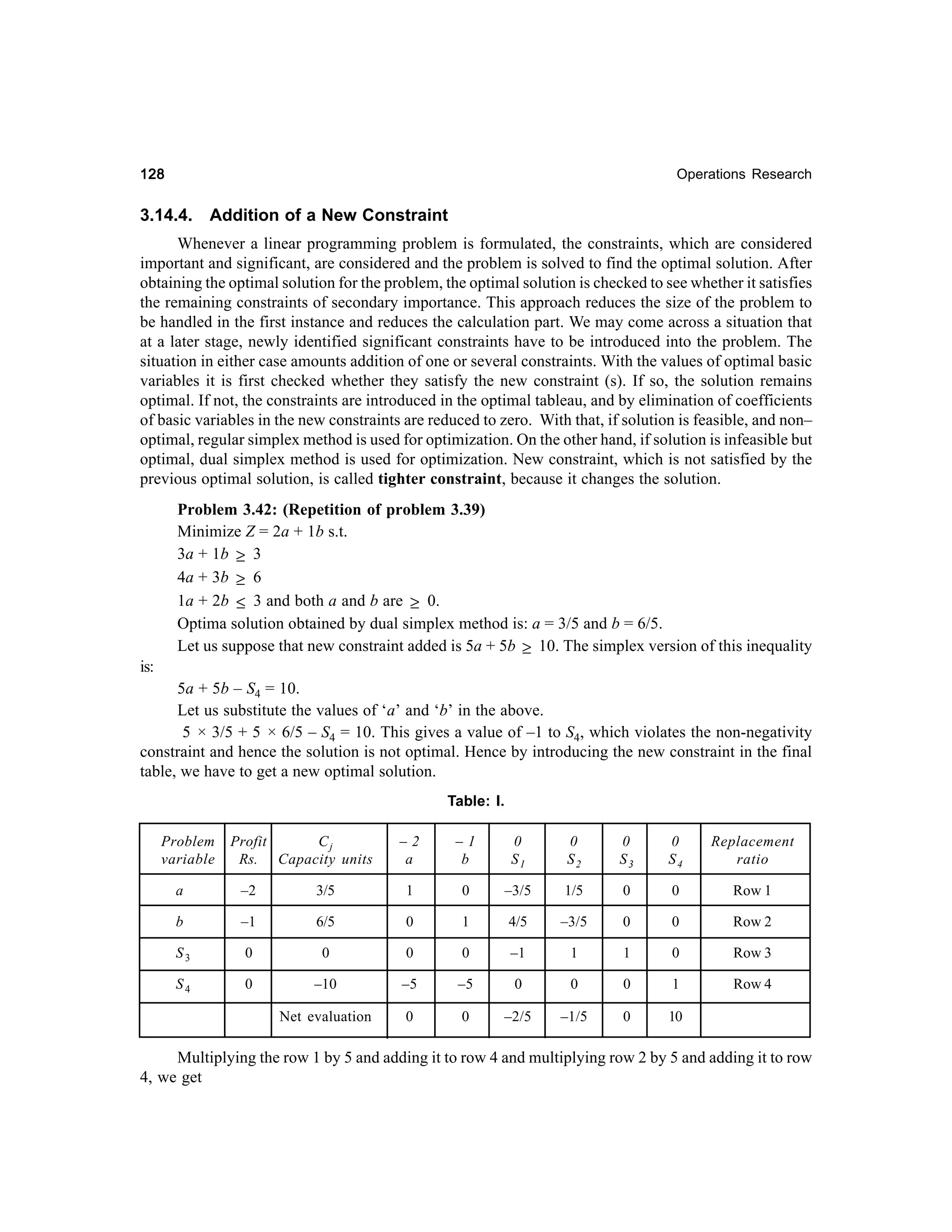 128

Operations Research

3.14.4.

Addition of a New Constraint

Whenever a linear programming problem is formulated, the constraints, which are considered
important and significant, are considered and the problem is solved to find the optimal solution. After
obtaining the optimal solution for the problem, the optimal solution is checked to see whether it satisfies
the remaining constraints of secondary importance. This approach reduces the size of the problem to
be handled in the first instance and reduces the calculation part. We may come across a situation that
at a later stage, newly identified significant constraints have to be introduced into the problem. The
situation in either case amounts addition of one or several constraints. With the values of optimal basic
variables it is first checked whether they satisfy the new constraint (s). If so, the solution remains
optimal. If not, the constraints are introduced in the optimal tableau, and by elimination of coefficients
of basic variables in the new constraints are reduced to zero. With that, if solution is feasible, and non–
optimal, regular simplex method is used for optimization. On the other hand, if solution is infeasible but
optimal, dual simplex method is used for optimization. New constraint, which is not satisfied by the
previous optimal solution, is called tighter constraint, because it changes the solution.
Problem 3.42: (Repetition of problem 3.39)
Minimize Z = 2a + 1b s.t.
3a + 1b ≥ 3
4a + 3b ≥ 6
1a + 2b ≤ 3 and both a and b are ≥ 0.
Optima solution obtained by dual simplex method is: a = 3/5 and b = 6/5.
Let us suppose that new constraint added is 5a + 5b ≥ 10. The simplex version of this inequality
is:
5a + 5b – S4 = 10.
Let us substitute the values of ‘a’ and ‘b’ in the above.
5 × 3/5 + 5 × 6/5 – S4 = 10. This gives a value of –1 to S4, which violates the non-negativity
constraint and hence the solution is not optimal. Hence by introducing the new constraint in the final
table, we have to get a new optimal solution.
Table: I.
Problem
variable

Profit
Cj
Rs. Capacity units

–2
a

–1
b

0
S1

0
S2

0
S3

0
S4

Replacement
ratio

a

–2

3/5

1

0

–3/5

1/5

0

0

Row 1

b

–1

6/5

0

1

4/5

–3/5

0

0

Row 2

S3

0

0

0

0

–1

1

1

0

Row 3

S4

0

–10

–5

–5

0

0

0

1

Row 4

Net evaluation

0

0

–2/5

–1/5

0

10

Multiplying the row 1 by 5 and adding it to row 4 and multiplying row 2 by 5 and adding it to row
4, we get

 