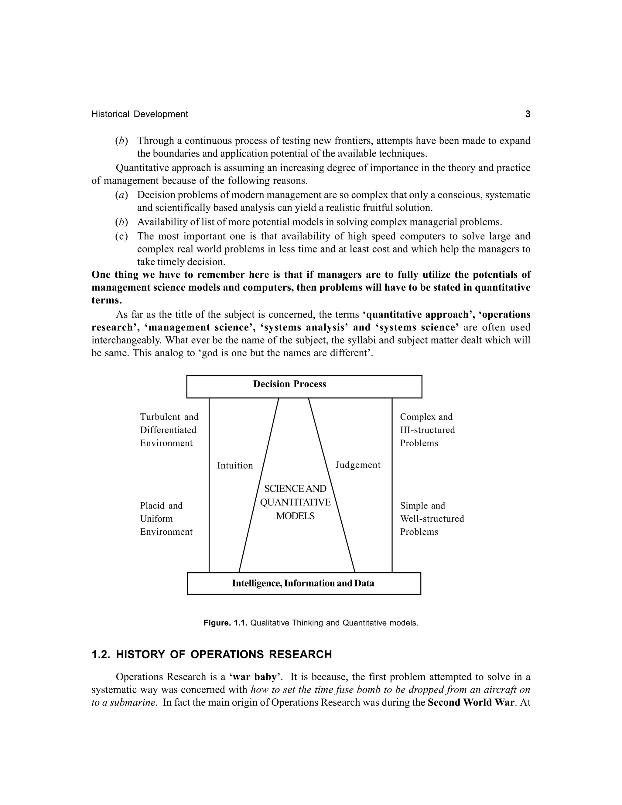 3

Historical Development

(b) Through a continuous process of testing new frontiers, attempts have been made to expand
the boundaries and application potential of the available techniques.
Quantitative approach is assuming an increasing degree of importance in the theory and practice
of management because of the following reasons.
(a) Decision problems of modern management are so complex that only a conscious, systematic
and scientifically based analysis can yield a realistic fruitful solution.
(b) Availability of list of more potential models in solving complex managerial problems.
(c) The most important one is that availability of high speed computers to solve large and
complex real world problems in less time and at least cost and which help the managers to
take timely decision.
One thing we have to remember here is that if managers are to fully utilize the potentials of
management science models and computers, then problems will have to be stated in quantitative
terms.
As far as the title of the subject is concerned, the terms ‘quantitative approach’, ‘operations
research’, ‘management science’, ‘systems analysis’ and ‘systems science’ are often used
interchangeably. What ever be the name of the subject, the syllabi and subject matter dealt which will
be same. This analog to ‘god is one but the names are different’.
Decision Process
Turbulent and
Differentiated
Environment

Complex and
III-structured
Problems
Judgement

Intuition

Placid and
Uniform
Environment

SCIENCE AND
QUANTITATIVE
MODELS

Simple and
Well-structured
Problems

Intelligence, Information and Data

Figure. 1.1. Qualitative Thinking and Quantitative models.

1.2. HISTORY OF OPERATIONS RESEARCH
Operations Research is a ‘war baby’. It is because, the first problem attempted to solve in a
systematic way was concerned with how to set the time fuse bomb to be dropped from an aircraft on
to a submarine. In fact the main origin of Operations Research was during the Second World War. At

 
