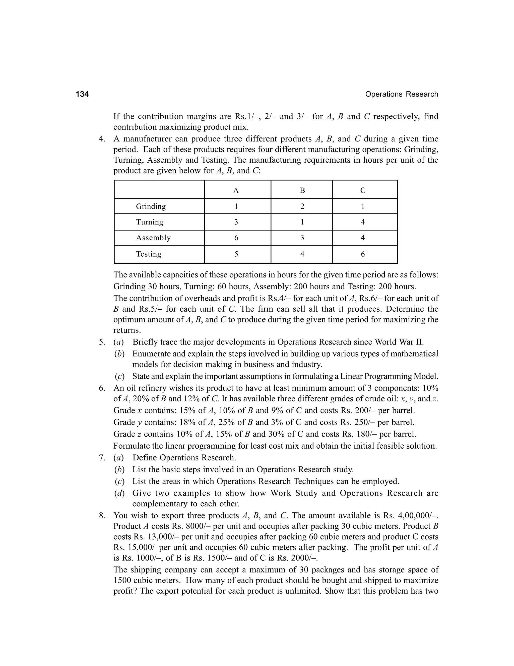 134

Operations Research

If the contribution margins are Rs.1/–, 2/– and 3/– for A, B and C respectively, find
contribution maximizing product mix.
4. A manufacturer can produce three different products A, B, and C during a given time
period. Each of these products requires four different manufacturing operations: Grinding,
Turning, Assembly and Testing. The manufacturing requirements in hours per unit of the
product are given below for A, B, and C:
A

1

3

1

4

6

3

4

Testing

8.

2

Assembly

7.

1

Turning

6.

C

Grinding

5.

B

5

4

6

The available capacities of these operations in hours for the given time period are as follows:
Grinding 30 hours, Turning: 60 hours, Assembly: 200 hours and Testing: 200 hours.
The contribution of overheads and profit is Rs.4/– for each unit of A, Rs.6/– for each unit of
B and Rs.5/– for each unit of C. The firm can sell all that it produces. Determine the
optimum amount of A, B, and C to produce during the given time period for maximizing the
returns.
(a) Briefly trace the major developments in Operations Research since World War II.
(b) Enumerate and explain the steps involved in building up various types of mathematical
models for decision making in business and industry.
(c) State and explain the important assumptions in formulating a Linear Programming Model.
An oil refinery wishes its product to have at least minimum amount of 3 components: 10%
of A, 20% of B and 12% of C. It has available three different grades of crude oil: x, y, and z.
Grade x contains: 15% of A, 10% of B and 9% of C and costs Rs. 200/– per barrel.
Grade y contains: 18% of A, 25% of B and 3% of C and costs Rs. 250/– per barrel.
Grade z contains 10% of A, 15% of B and 30% of C and costs Rs. 180/– per barrel.
Formulate the linear programming for least cost mix and obtain the initial feasible solution.
(a) Define Operations Research.
(b) List the basic steps involved in an Operations Research study.
(c) List the areas in which Operations Research Techniques can be employed.
(d) Give two examples to show how Work Study and Operations Research are
complementary to each other.
You wish to export three products A, B, and C. The amount available is Rs. 4,00,000/–.
Product A costs Rs. 8000/– per unit and occupies after packing 30 cubic meters. Product B
costs Rs. 13,000/– per unit and occupies after packing 60 cubic meters and product C costs
Rs. 15,000/–per unit and occupies 60 cubic meters after packing. The profit per unit of A
is Rs. 1000/–, of B is Rs. 1500/– and of C is Rs. 2000/–.
The shipping company can accept a maximum of 30 packages and has storage space of
1500 cubic meters. How many of each product should be bought and shipped to maximize
profit? The export potential for each product is unlimited. Show that this problem has two

 