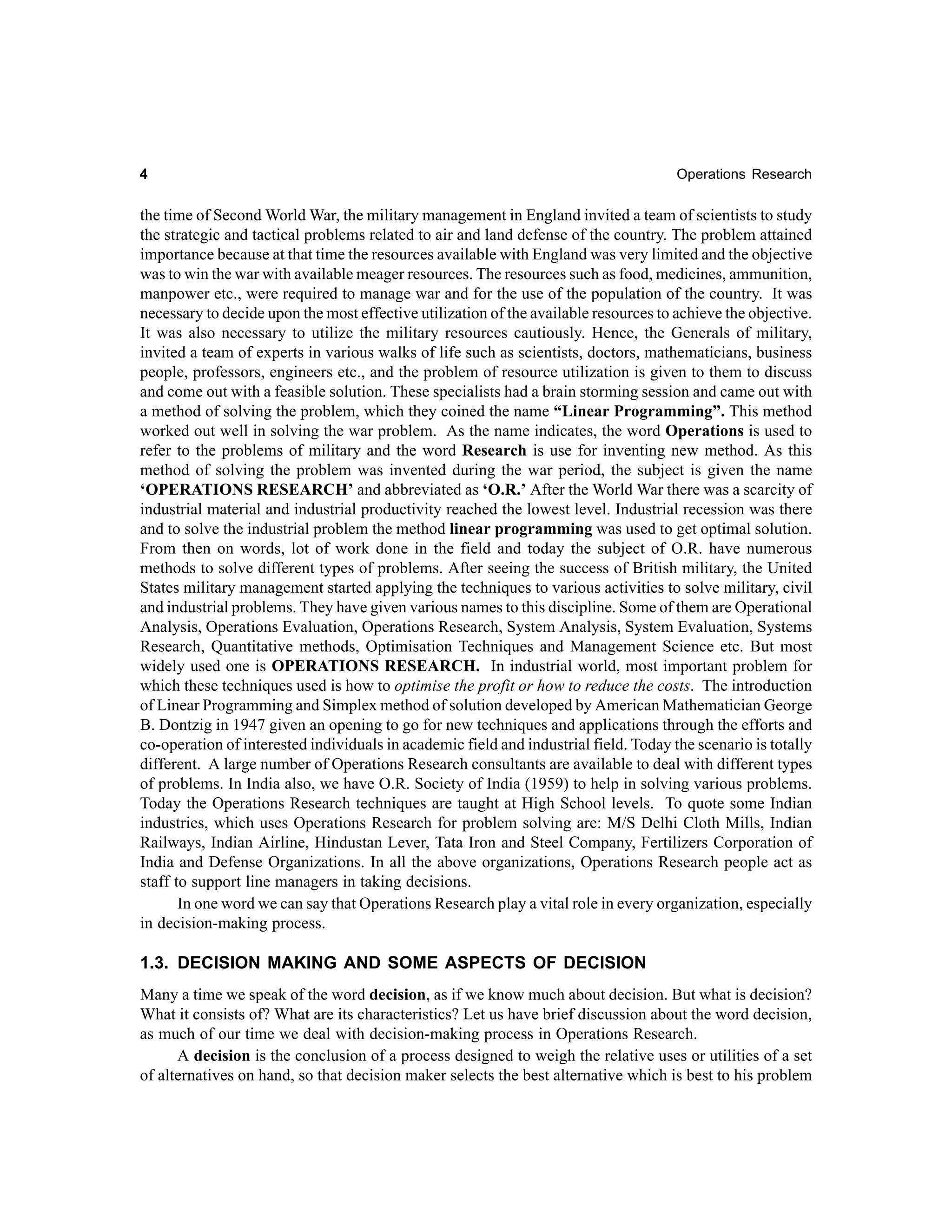 4

Operations Research

the time of Second World War, the military management in England invited a team of scientists to study
the strategic and tactical problems related to air and land defense of the country. The problem attained
importance because at that time the resources available with England was very limited and the objective
was to win the war with available meager resources. The resources such as food, medicines, ammunition,
manpower etc., were required to manage war and for the use of the population of the country. It was
necessary to decide upon the most effective utilization of the available resources to achieve the objective.
It was also necessary to utilize the military resources cautiously. Hence, the Generals of military,
invited a team of experts in various walks of life such as scientists, doctors, mathematicians, business
people, professors, engineers etc., and the problem of resource utilization is given to them to discuss
and come out with a feasible solution. These specialists had a brain storming session and came out with
a method of solving the problem, which they coined the name “Linear Programming”. This method
worked out well in solving the war problem. As the name indicates, the word Operations is used to
refer to the problems of military and the word Research is use for inventing new method. As this
method of solving the problem was invented during the war period, the subject is given the name
‘OPERATIONS RESEARCH’ and abbreviated as ‘O.R.’ After the World War there was a scarcity of
industrial material and industrial productivity reached the lowest level. Industrial recession was there
and to solve the industrial problem the method linear programming was used to get optimal solution.
From then on words, lot of work done in the field and today the subject of O.R. have numerous
methods to solve different types of problems. After seeing the success of British military, the United
States military management started applying the techniques to various activities to solve military, civil
and industrial problems. They have given various names to this discipline. Some of them are Operational
Analysis, Operations Evaluation, Operations Research, System Analysis, System Evaluation, Systems
Research, Quantitative methods, Optimisation Techniques and Management Science etc. But most
widely used one is OPERATIONS RESEARCH. In industrial world, most important problem for
which these techniques used is how to optimise the profit or how to reduce the costs. The introduction
of Linear Programming and Simplex method of solution developed by American Mathematician George
B. Dontzig in 1947 given an opening to go for new techniques and applications through the efforts and
co-operation of interested individuals in academic field and industrial field. Today the scenario is totally
different. A large number of Operations Research consultants are available to deal with different types
of problems. In India also, we have O.R. Society of India (1959) to help in solving various problems.
Today the Operations Research techniques are taught at High School levels. To quote some Indian
industries, which uses Operations Research for problem solving are: M/S Delhi Cloth Mills, Indian
Railways, Indian Airline, Hindustan Lever, Tata Iron and Steel Company, Fertilizers Corporation of
India and Defense Organizations. In all the above organizations, Operations Research people act as
staff to support line managers in taking decisions.
In one word we can say that Operations Research play a vital role in every organization, especially
in decision-making process.

1.3. DECISION MAKING AND SOME ASPECTS OF DECISION
Many a time we speak of the word decision, as if we know much about decision. But what is decision?
What it consists of? What are its characteristics? Let us have brief discussion about the word decision,
as much of our time we deal with decision-making process in Operations Research.
A decision is the conclusion of a process designed to weigh the relative uses or utilities of a set
of alternatives on hand, so that decision maker selects the best alternative which is best to his problem

 
