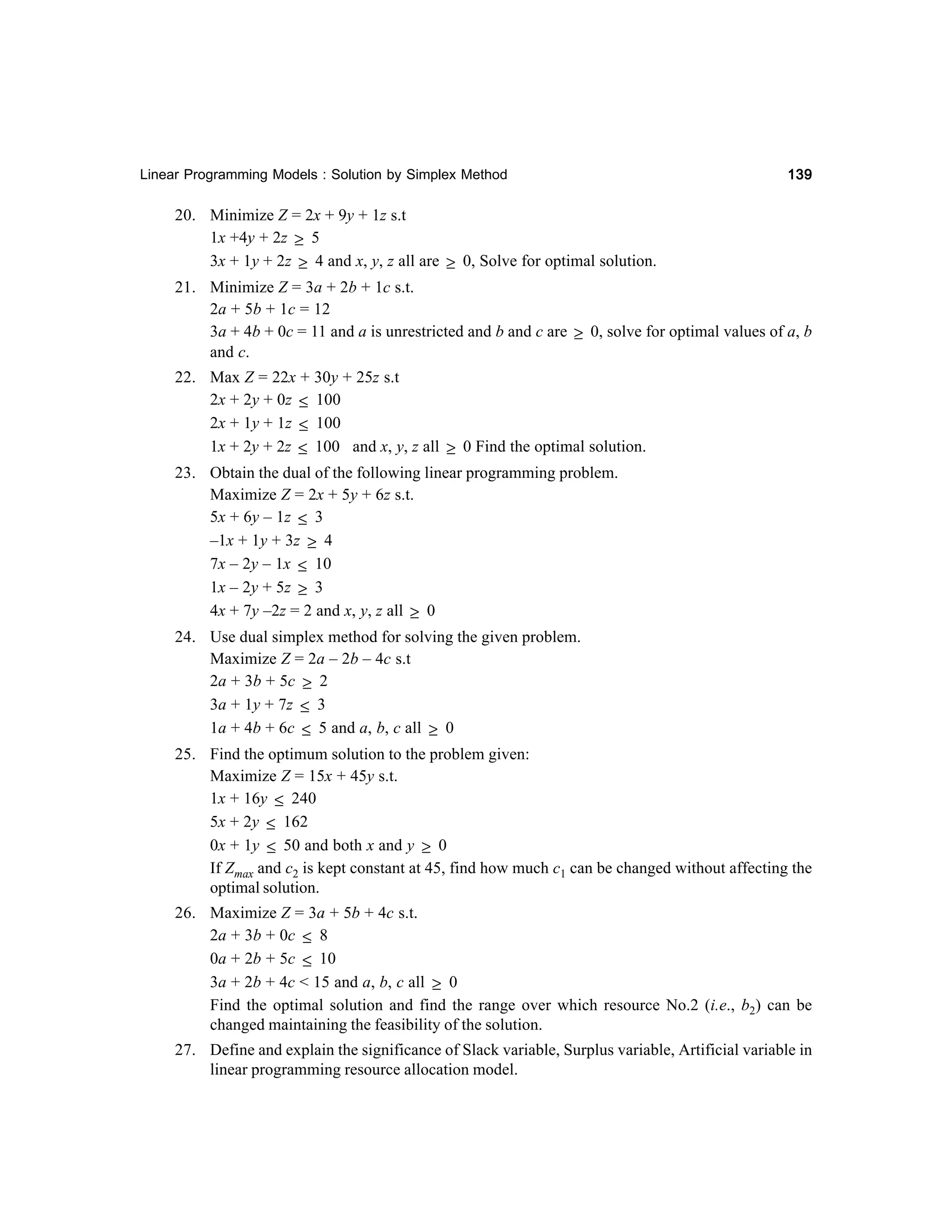 Linear Programming Models : Solution by Simplex Method

139

20. Minimize Z = 2x + 9y + 1z s.t
1x +4y + 2z ≥ 5
3x + 1y + 2z ≥ 4 and x, y, z all are ≥ 0, Solve for optimal solution.
21. Minimize Z = 3a + 2b + 1c s.t.
2a + 5b + 1c = 12
3a + 4b + 0c = 11 and a is unrestricted and b and c are ≥ 0, solve for optimal values of a, b
and c.
22. Max Z = 22x + 30y + 25z s.t
2x + 2y + 0z ≤ 100
2x + 1y + 1z ≤ 100
1x + 2y + 2z ≤ 100 and x, y, z all ≥ 0 Find the optimal solution.
23. Obtain the dual of the following linear programming problem.
Maximize Z = 2x + 5y + 6z s.t.
5x + 6y – 1z ≤ 3
–1x + 1y + 3z ≥ 4
7x – 2y – 1x ≤ 10
1x – 2y + 5z ≥ 3
4x + 7y –2z = 2 and x, y, z all ≥ 0
24. Use dual simplex method for solving the given problem.
Maximize Z = 2a – 2b – 4c s.t
2a + 3b + 5c ≥ 2
3a + 1y + 7z ≤ 3
1a + 4b + 6c ≤ 5 and a, b, c all ≥ 0
25. Find the optimum solution to the problem given:
Maximize Z = 15x + 45y s.t.
1x + 16y ≤ 240
5x + 2y ≤ 162
0x + 1y ≤ 50 and both x and y ≥ 0
If Zmax and c2 is kept constant at 45, find how much c1 can be changed without affecting the
optimal solution.
26. Maximize Z = 3a + 5b + 4c s.t.
2a + 3b + 0c ≤ 8
0a + 2b + 5c ≤ 10
3a + 2b + 4c < 15 and a, b, c all ≥ 0
Find the optimal solution and find the range over which resource No.2 (i.e., b2) can be
changed maintaining the feasibility of the solution.
27. Define and explain the significance of Slack variable, Surplus variable, Artificial variable in
linear programming resource allocation model.

 