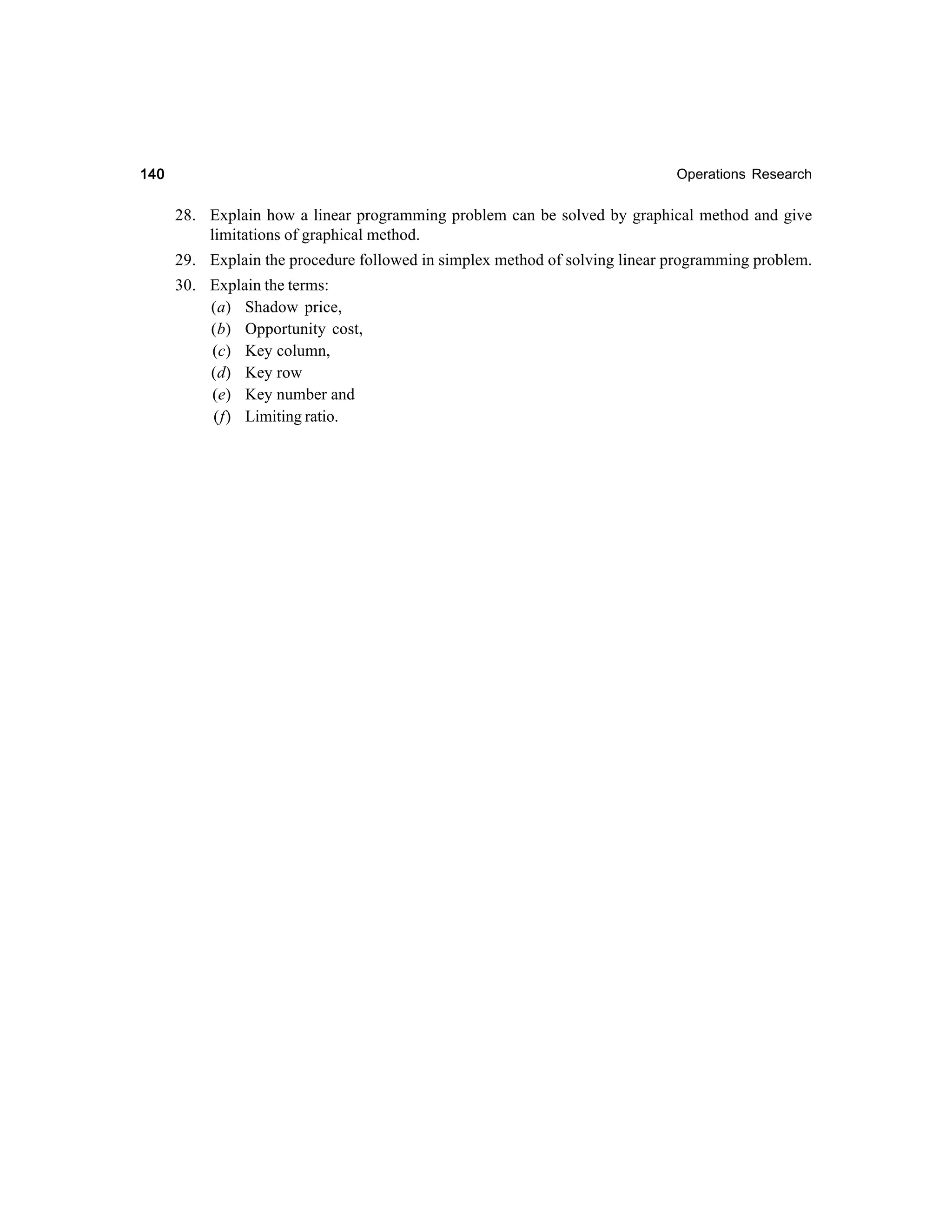 140

Operations Research

28. Explain how a linear programming problem can be solved by graphical method and give
limitations of graphical method.
29. Explain the procedure followed in simplex method of solving linear programming problem.
30. Explain the terms:
(a) Shadow price,
(b) Opportunity cost,
(c) Key column,
(d) Key row
(e) Key number and
(f) Limiting ratio.

 