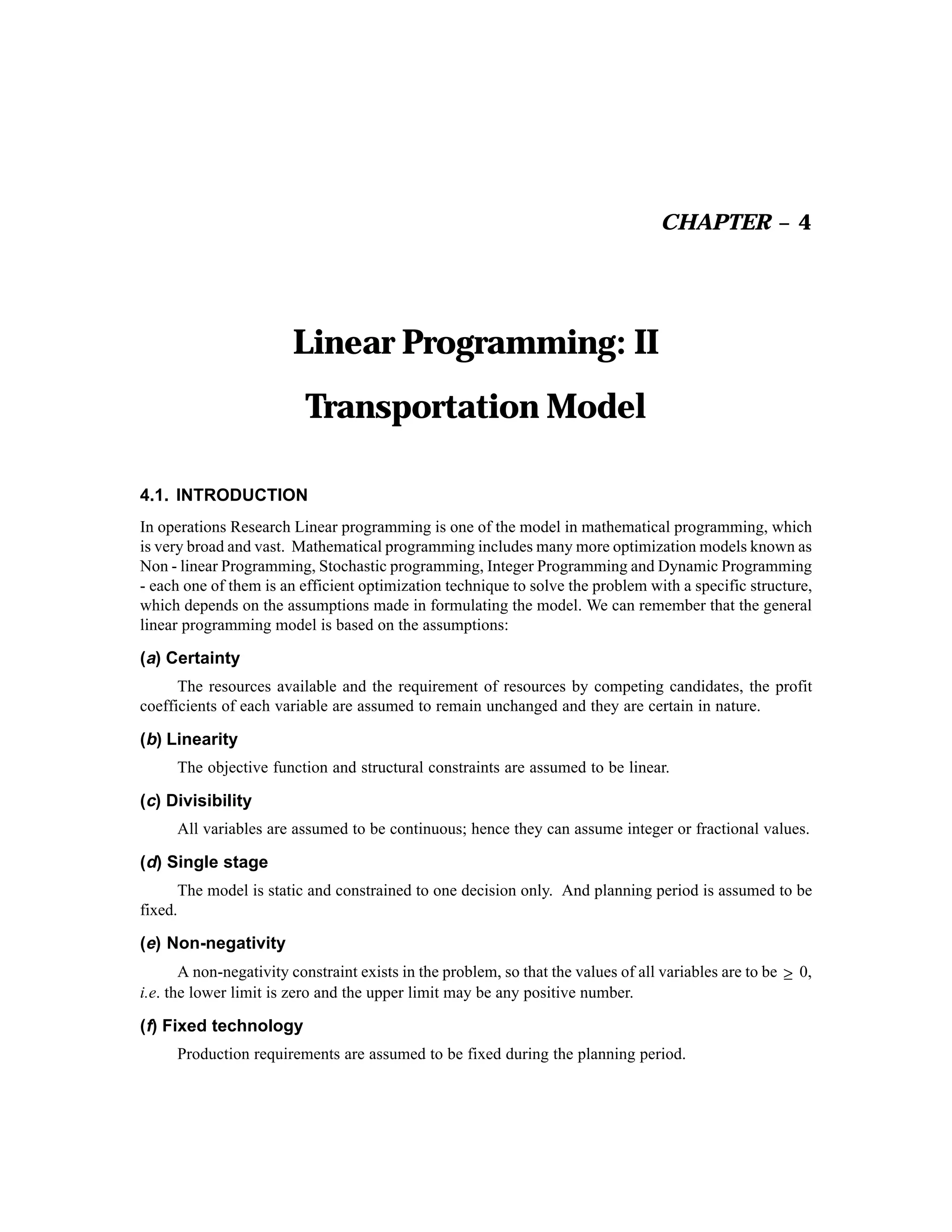 CHAPTER – 4

Linear Programming: II
Transportation Model
4.1. INTRODUCTION
In operations Research Linear programming is one of the model in mathematical programming, which
is very broad and vast. Mathematical programming includes many more optimization models known as
Non - linear Programming, Stochastic programming, Integer Programming and Dynamic Programming
- each one of them is an efficient optimization technique to solve the problem with a specific structure,
which depends on the assumptions made in formulating the model. We can remember that the general
linear programming model is based on the assumptions:

(a) Certainty
The resources available and the requirement of resources by competing candidates, the profit
coefficients of each variable are assumed to remain unchanged and they are certain in nature.

(b) Linearity
The objective function and structural constraints are assumed to be linear.

(c) Divisibility
All variables are assumed to be continuous; hence they can assume integer or fractional values.

(d) Single stage
The model is static and constrained to one decision only. And planning period is assumed to be
fixed.

(e) Non-negativity
A non-negativity constraint exists in the problem, so that the values of all variables are to be ≥ 0,
i.e. the lower limit is zero and the upper limit may be any positive number.

(f) Fixed technology
Production requirements are assumed to be fixed during the planning period.

 