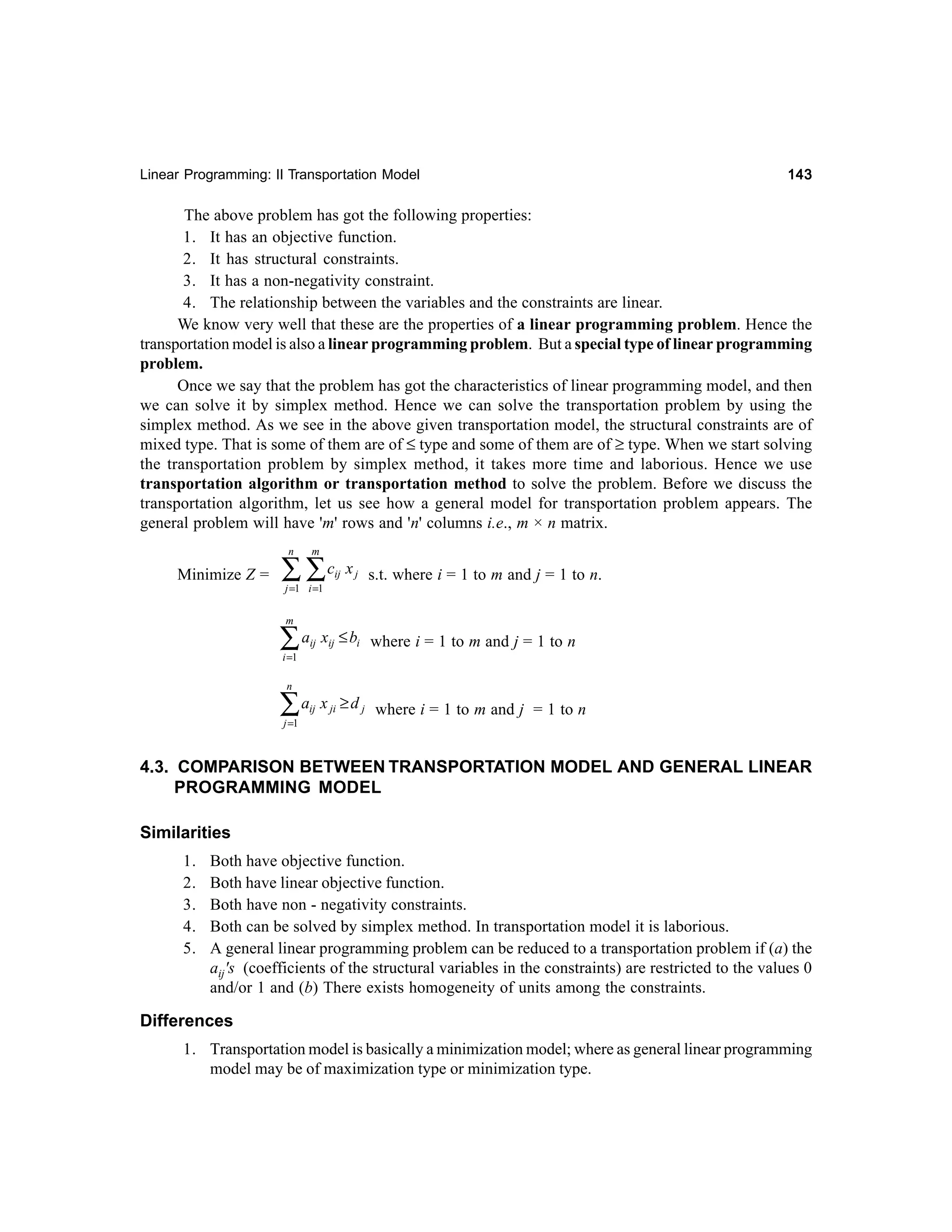 Linear Programming: II Transportation Model

143

The above problem has got the following properties:
1. It has an objective function.
2. It has structural constraints.
3. It has a non-negativity constraint.
4. The relationship between the variables and the constraints are linear.
We know very well that these are the properties of a linear programming problem. Hence the
transportation model is also a linear programming problem. But a special type of linear programming
problem.
Once we say that the problem has got the characteristics of linear programming model, and then
we can solve it by simplex method. Hence we can solve the transportation problem by using the
simplex method. As we see in the above given transportation model, the structural constraints are of
mixed type. That is some of them are of ≤ type and some of them are of ≥ type. When we start solving
the transportation problem by simplex method, it takes more time and laborious. Hence we use
transportation algorithm or transportation method to solve the problem. Before we discuss the
transportation algorithm, let us see how a general model for transportation problem appears. The
general problem will have 'm' rows and 'n' columns i.e., m × n matrix.
n

Minimize Z =

m

∑ ∑c

ij

j =1 i =1
m

∑a

x j s.t. where i = 1 to m and j = 1 to n.

ij

xij ≤ bi where i = 1 to m and j = 1 to n

ij

x ji ≥ d j where i = 1 to m and j = 1 to n

i =1
n

∑a
j =1

4.3. COMPARISON BETWEEN TRANSPORTATION MODEL AND GENERAL LINEAR
PROGRAMMING MODEL
Similarities
1.
2.
3.
4.
5.

Both have objective function.
Both have linear objective function.
Both have non - negativity constraints.
Both can be solved by simplex method. In transportation model it is laborious.
A general linear programming problem can be reduced to a transportation problem if (a) the
aij's (coefficients of the structural variables in the constraints) are restricted to the values 0
and/or 1 and (b) There exists homogeneity of units among the constraints.

Differences
1. Transportation model is basically a minimization model; where as general linear programming
model may be of maximization type or minimization type.

 