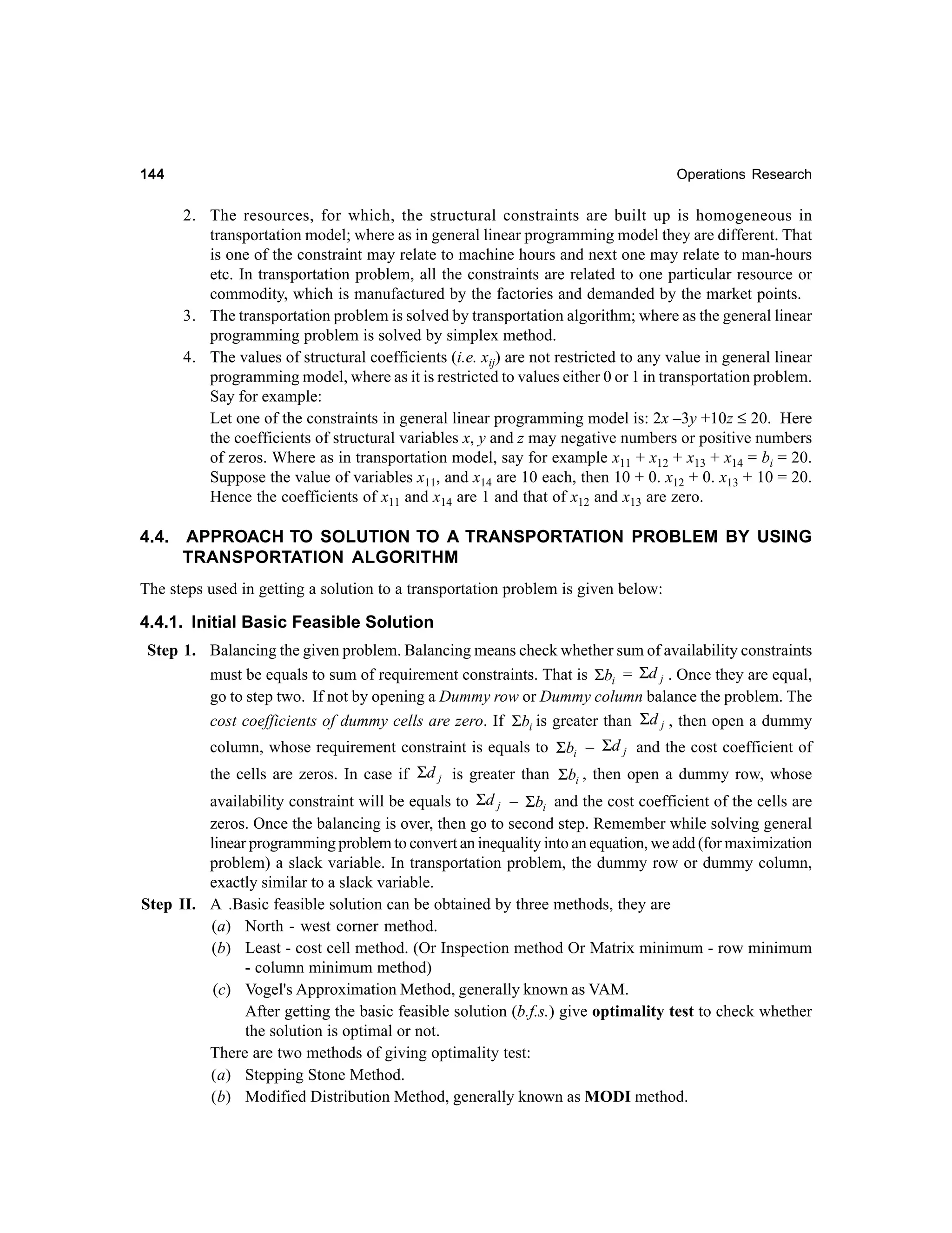 144

Operations Research

2. The resources, for which, the structural constraints are built up is homogeneous in
transportation model; where as in general linear programming model they are different. That
is one of the constraint may relate to machine hours and next one may relate to man-hours
etc. In transportation problem, all the constraints are related to one particular resource or
commodity, which is manufactured by the factories and demanded by the market points.
3. The transportation problem is solved by transportation algorithm; where as the general linear
programming problem is solved by simplex method.
4. The values of structural coefficients (i.e. xij) are not restricted to any value in general linear
programming model, where as it is restricted to values either 0 or 1 in transportation problem.
Say for example:
Let one of the constraints in general linear programming model is: 2x –3y +10z ≤ 20. Here
the coefficients of structural variables x, y and z may negative numbers or positive numbers
of zeros. Where as in transportation model, say for example x11 + x12 + x13 + x14 = bi = 20.
Suppose the value of variables x11, and x14 are 10 each, then 10 + 0. x12 + 0. x13 + 10 = 20.
Hence the coefficients of x11 and x14 are 1 and that of x12 and x13 are zero.

4.4.

APPROACH TO SOLUTION TO A TRANSPORTATION PROBLEM BY USING
TRANSPORTATION ALGORITHM

The steps used in getting a solution to a transportation problem is given below:

4.4.1. Initial Basic Feasible Solution
Step 1. Balancing the given problem. Balancing means check whether sum of availability constraints
must be equals to sum of requirement constraints. That is Σbi = Σd j . Once they are equal,
go to step two. If not by opening a Dummy row or Dummy column balance the problem. The
cost coefficients of dummy cells are zero. If Σbi is greater than Σd j , then open a dummy
column, whose requirement constraint is equals to Σbi – Σd j and the cost coefficient of
the cells are zeros. In case if Σd j is greater than Σbi , then open a dummy row, whose
availability constraint will be equals to Σd j – Σbi and the cost coefficient of the cells are
zeros. Once the balancing is over, then go to second step. Remember while solving general
linear programming problem to convert an inequality into an equation, we add (for maximization
problem) a slack variable. In transportation problem, the dummy row or dummy column,
exactly similar to a slack variable.
Step II. A .Basic feasible solution can be obtained by three methods, they are
(a) North - west corner method.
(b) Least - cost cell method. (Or Inspection method Or Matrix minimum - row minimum
- column minimum method)
(c) Vogel's Approximation Method, generally known as VAM.
After getting the basic feasible solution (b.f.s.) give optimality test to check whether
the solution is optimal or not.
There are two methods of giving optimality test:
(a) Stepping Stone Method.
(b) Modified Distribution Method, generally known as MODI method.

 