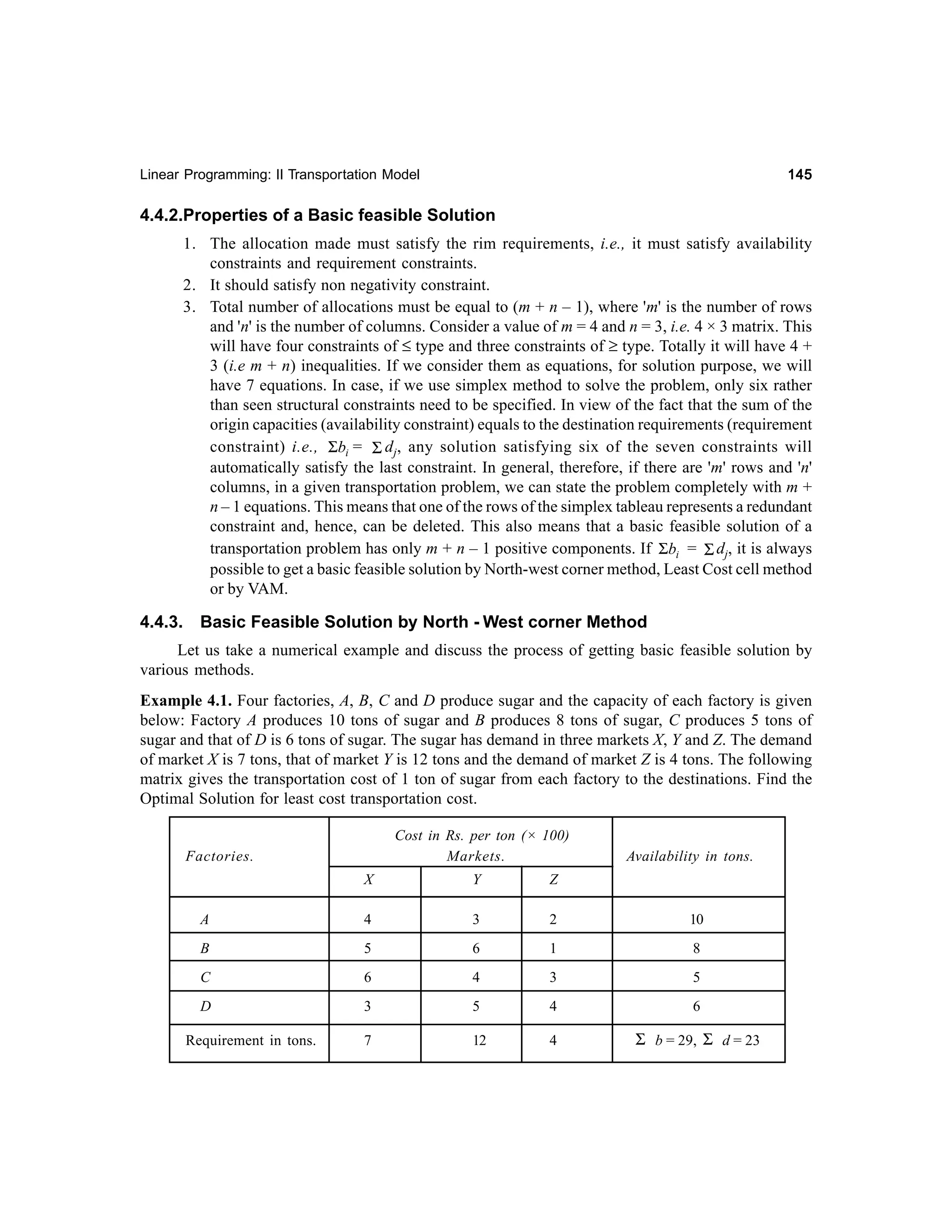 145

Linear Programming: II Transportation Model

4.4.2.Properties of a Basic feasible Solution
1. The allocation made must satisfy the rim requirements, i.e., it must satisfy availability
constraints and requirement constraints.
2. It should satisfy non negativity constraint.
3. Total number of allocations must be equal to (m + n – 1), where 'm' is the number of rows
and 'n' is the number of columns. Consider a value of m = 4 and n = 3, i.e. 4 × 3 matrix. This
will have four constraints of ≤ type and three constraints of ≥ type. Totally it will have 4 +
3 (i.e m + n) inequalities. If we consider them as equations, for solution purpose, we will
have 7 equations. In case, if we use simplex method to solve the problem, only six rather
than seen structural constraints need to be specified. In view of the fact that the sum of the
origin capacities (availability constraint) equals to the destination requirements (requirement
constraint) i.e., Σbi = Σ dj, any solution satisfying six of the seven constraints will
automatically satisfy the last constraint. In general, therefore, if there are 'm' rows and 'n'
columns, in a given transportation problem, we can state the problem completely with m +
n – 1 equations. This means that one of the rows of the simplex tableau represents a redundant
constraint and, hence, can be deleted. This also means that a basic feasible solution of a
transportation problem has only m + n – 1 positive components. If Σbi = Σ dj, it is always
possible to get a basic feasible solution by North-west corner method, Least Cost cell method
or by VAM.

4.4.3.

Basic Feasible Solution by North - West corner Method

Let us take a numerical example and discuss the process of getting basic feasible solution by
various methods.
Example 4.1. Four factories, A, B, C and D produce sugar and the capacity of each factory is given
below: Factory A produces 10 tons of sugar and B produces 8 tons of sugar, C produces 5 tons of
sugar and that of D is 6 tons of sugar. The sugar has demand in three markets X, Y and Z. The demand
of market X is 7 tons, that of market Y is 12 tons and the demand of market Z is 4 tons. The following
matrix gives the transportation cost of 1 ton of sugar from each factory to the destinations. Find the
Optimal Solution for least cost transportation cost.
Cost in Rs. per ton (× 100)
Markets.

Factories.

Availability in tons.

X

Y

Z

A

4

3

2

10

B

5

6

1

8

C

6

4

3

5

D

3

5

4

6

7

12

4

Σ b = 29, Σ d = 23

Requirement in tons.

 