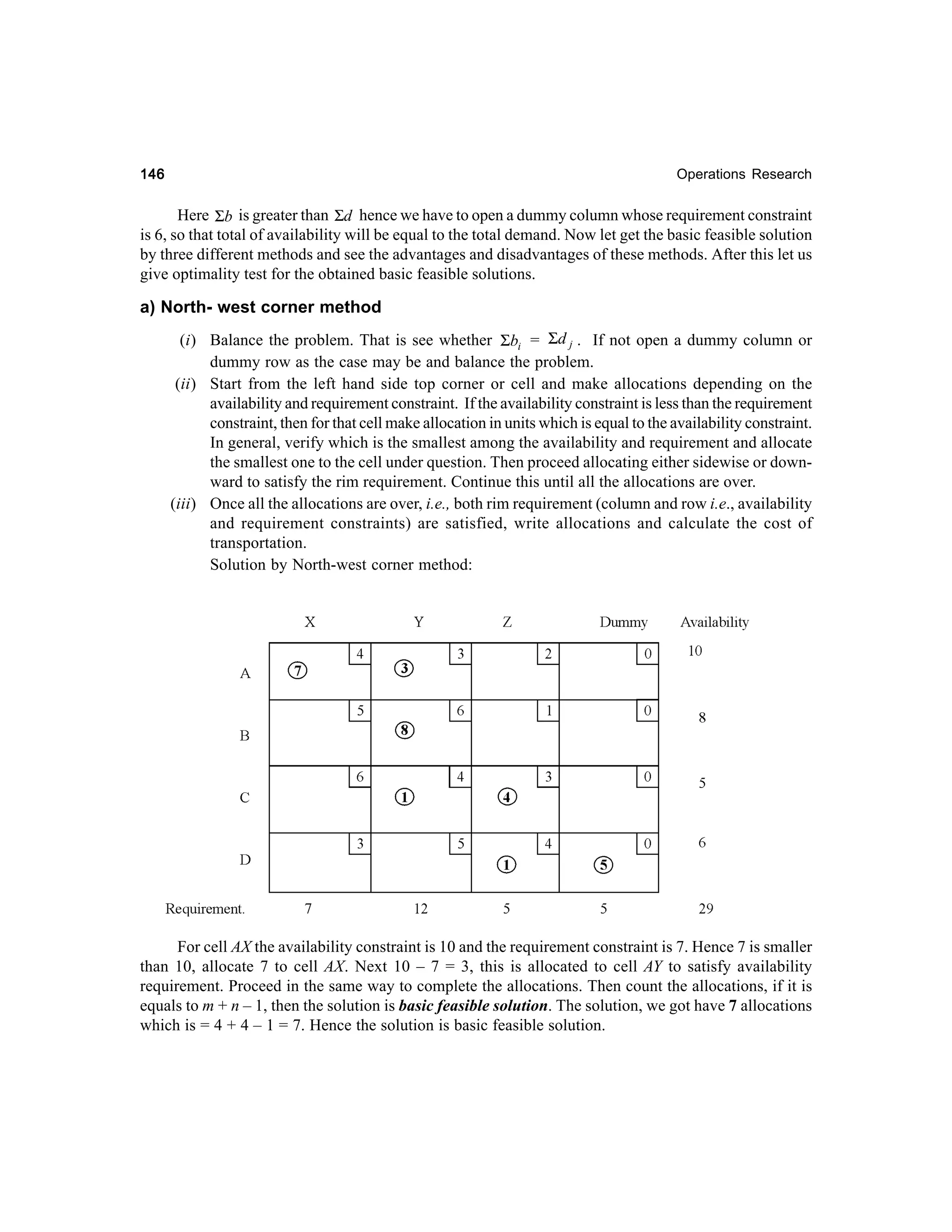 146

Operations Research

Here Σb is greater than Σd hence we have to open a dummy column whose requirement constraint
is 6, so that total of availability will be equal to the total demand. Now let get the basic feasible solution
by three different methods and see the advantages and disadvantages of these methods. After this let us
give optimality test for the obtained basic feasible solutions.

a) North- west corner method
(i) Balance the problem. That is see whether Σbi = Σd j . If not open a dummy column or
dummy row as the case may be and balance the problem.
(ii) Start from the left hand side top corner or cell and make allocations depending on the
availability and requirement constraint. If the availability constraint is less than the requirement
constraint, then for that cell make allocation in units which is equal to the availability constraint.
In general, verify which is the smallest among the availability and requirement and allocate
the smallest one to the cell under question. Then proceed allocating either sidewise or downward to satisfy the rim requirement. Continue this until all the allocations are over.
(iii) Once all the allocations are over, i.e., both rim requirement (column and row i.e., availability
and requirement constraints) are satisfied, write allocations and calculate the cost of
transportation.
Solution by North-west corner method:

For cell AX the availability constraint is 10 and the requirement constraint is 7. Hence 7 is smaller
than 10, allocate 7 to cell AX. Next 10 – 7 = 3, this is allocated to cell AY to satisfy availability
requirement. Proceed in the same way to complete the allocations. Then count the allocations, if it is
equals to m + n – 1, then the solution is basic feasible solution. The solution, we got have 7 allocations
which is = 4 + 4 – 1 = 7. Hence the solution is basic feasible solution.

 