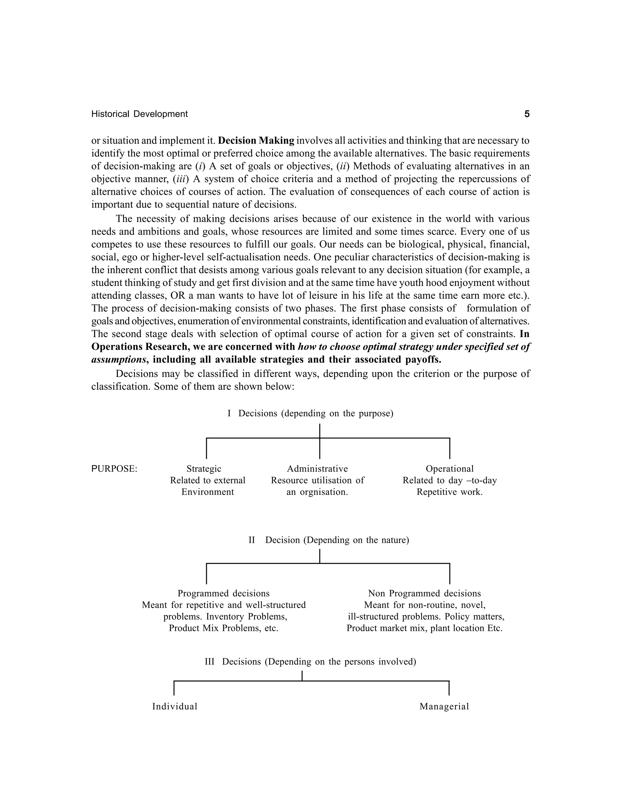 5

Historical Development

or situation and implement it. Decision Making involves all activities and thinking that are necessary to
identify the most optimal or preferred choice among the available alternatives. The basic requirements
of decision-making are (i) A set of goals or objectives, (ii) Methods of evaluating alternatives in an
objective manner, (iii) A system of choice criteria and a method of projecting the repercussions of
alternative choices of courses of action. The evaluation of consequences of each course of action is
important due to sequential nature of decisions.
The necessity of making decisions arises because of our existence in the world with various
needs and ambitions and goals, whose resources are limited and some times scarce. Every one of us
competes to use these resources to fulfill our goals. Our needs can be biological, physical, financial,
social, ego or higher-level self-actualisation needs. One peculiar characteristics of decision-making is
the inherent conflict that desists among various goals relevant to any decision situation (for example, a
student thinking of study and get first division and at the same time have youth hood enjoyment without
attending classes, OR a man wants to have lot of leisure in his life at the same time earn more etc.).
The process of decision-making consists of two phases. The first phase consists of formulation of
goals and objectives, enumeration of environmental constraints, identification and evaluation of alternatives.
The second stage deals with selection of optimal course of action for a given set of constraints. In
Operations Research, we are concerned with how to choose optimal strategy under specified set of
assumptions, including all available strategies and their associated payoffs.
Decisions may be classified in different ways, depending upon the criterion or the purpose of
classification. Some of them are shown below:
I Decisions (depending on the purpose)

PURPOSE:

Strategic
Related to external
Environment

Administrative
Resource utilisation of
an orgnisation.

II

Operational
Related to day –to-day
Repetitive work.

Decision (Depending on the nature)

Programmed decisions
Meant for repetitive and well-structured
problems. Inventory Problems,
Product Mix Problems, etc.

Non Programmed decisions
Meant for non-routine, novel,
ill-structured problems. Policy matters,
Product market mix, plant location Etc.

III Decisions (Depending on the persons involved)

Individual

Managerial

 