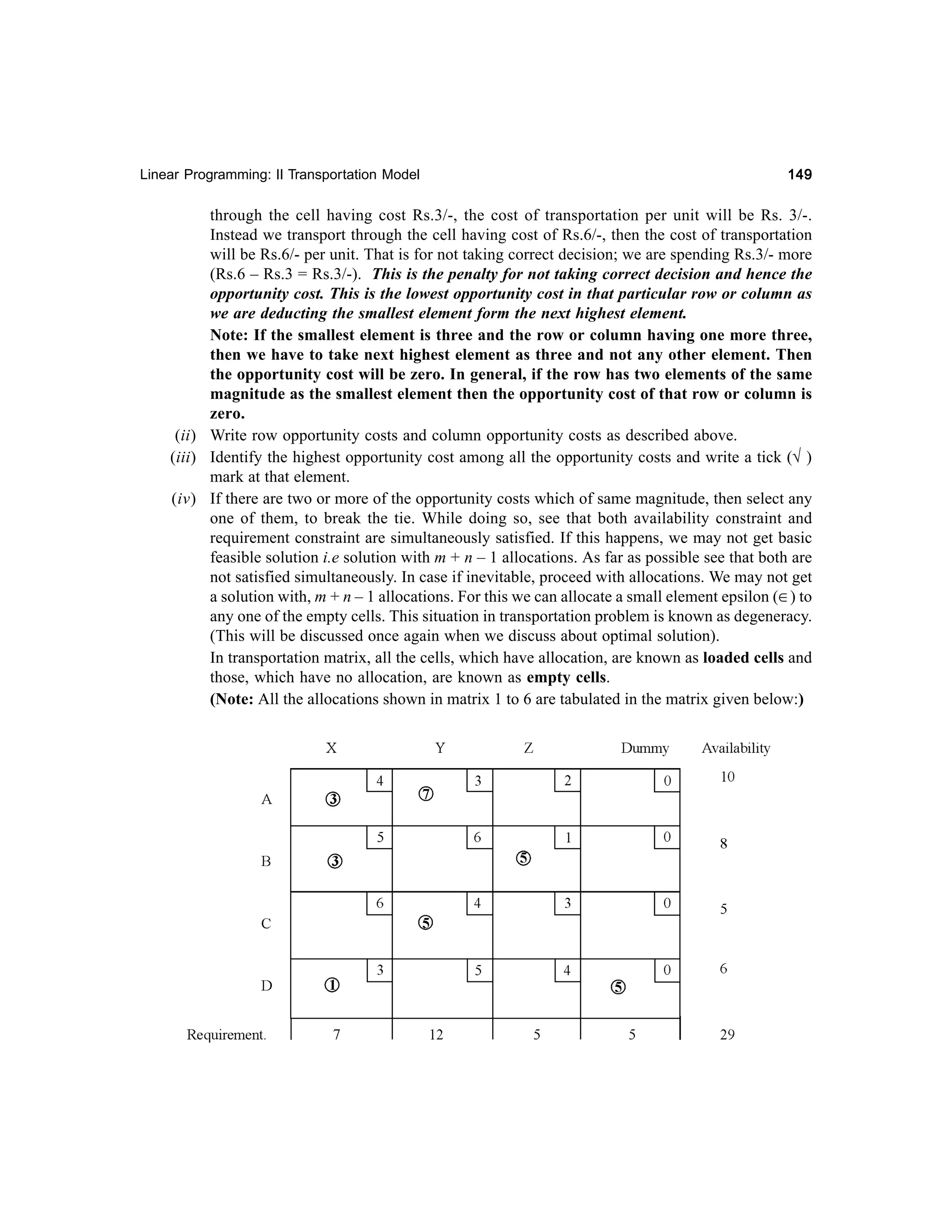Linear Programming: II Transportation Model

149

through the cell having cost Rs.3/-, the cost of transportation per unit will be Rs. 3/-.
Instead we transport through the cell having cost of Rs.6/-, then the cost of transportation
will be Rs.6/- per unit. That is for not taking correct decision; we are spending Rs.3/- more
(Rs.6 – Rs.3 = Rs.3/-). This is the penalty for not taking correct decision and hence the
opportunity cost. This is the lowest opportunity cost in that particular row or column as
we are deducting the smallest element form the next highest element.
Note: If the smallest element is three and the row or column having one more three,
then we have to take next highest element as three and not any other element. Then
the opportunity cost will be zero. In general, if the row has two elements of the same
magnitude as the smallest element then the opportunity cost of that row or column is
zero.
(ii) Write row opportunity costs and column opportunity costs as described above.
(iii) Identify the highest opportunity cost among all the opportunity costs and write a tick (√ )
mark at that element.
(iv) If there are two or more of the opportunity costs which of same magnitude, then select any
one of them, to break the tie. While doing so, see that both availability constraint and
requirement constraint are simultaneously satisfied. If this happens, we may not get basic
feasible solution i.e solution with m + n – 1 allocations. As far as possible see that both are
not satisfied simultaneously. In case if inevitable, proceed with allocations. We may not get
a solution with, m + n – 1 allocations. For this we can allocate a small element epsilon (∈) to
any one of the empty cells. This situation in transportation problem is known as degeneracy.
(This will be discussed once again when we discuss about optimal solution).
In transportation matrix, all the cells, which have allocation, are known as loaded cells and
those, which have no allocation, are known as empty cells.
(Note: All the allocations shown in matrix 1 to 6 are tabulated in the matrix given below:)

 
