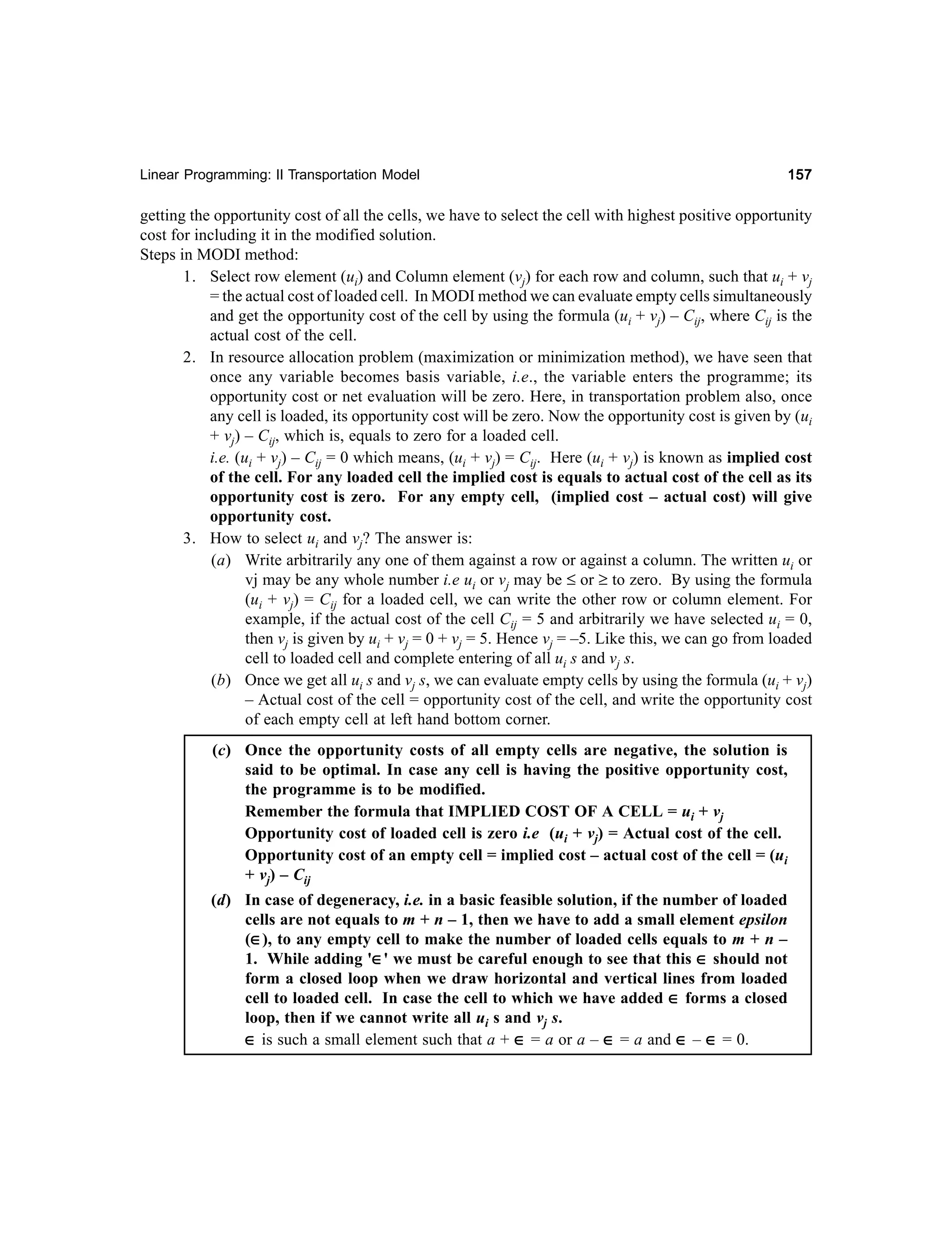 Linear Programming: II Transportation Model

157

getting the opportunity cost of all the cells, we have to select the cell with highest positive opportunity
cost for including it in the modified solution.
Steps in MODI method:
1. Select row element (ui) and Column element (vj) for each row and column, such that ui + vj
= the actual cost of loaded cell. In MODI method we can evaluate empty cells simultaneously
and get the opportunity cost of the cell by using the formula (ui + vj) – Cij, where Cij is the
actual cost of the cell.
2. In resource allocation problem (maximization or minimization method), we have seen that
once any variable becomes basis variable, i.e., the variable enters the programme; its
opportunity cost or net evaluation will be zero. Here, in transportation problem also, once
any cell is loaded, its opportunity cost will be zero. Now the opportunity cost is given by (ui
+ vj) – Cij, which is, equals to zero for a loaded cell.
i.e. (ui + vj) – Cij = 0 which means, (ui + vj) = Cij. Here (ui + vj) is known as implied cost
of the cell. For any loaded cell the implied cost is equals to actual cost of the cell as its
opportunity cost is zero. For any empty cell, (implied cost – actual cost) will give
opportunity cost.
3. How to select ui and vj? The answer is:
(a) Write arbitrarily any one of them against a row or against a column. The written ui or
vj may be any whole number i.e ui or vj may be ≤ or ≥ to zero. By using the formula
(ui + vj) = Cij for a loaded cell, we can write the other row or column element. For
example, if the actual cost of the cell Cij = 5 and arbitrarily we have selected ui = 0,
then vj is given by ui + vj = 0 + vj = 5. Hence vj = –5. Like this, we can go from loaded
cell to loaded cell and complete entering of all ui s and vj s.
(b) Once we get all ui s and vj s, we can evaluate empty cells by using the formula (ui + vj)
– Actual cost of the cell = opportunity cost of the cell, and write the opportunity cost
of each empty cell at left hand bottom corner.
(c) Once the opportunity costs of all empty cells are negative, the solution is
said to be optimal. In case any cell is having the positive opportunity cost,
the programme is to be modified.
Remember the formula that IMPLIED COST OF A CELL = ui + vj
Opportunity cost of loaded cell is zero i.e (ui + vj) = Actual cost of the cell.
Opportunity cost of an empty cell = implied cost – actual cost of the cell = (ui
+ vj) – Cij
(d) In case of degeneracy, i.e. in a basic feasible solution, if the number of loaded
cells are not equals to m + n – 1, then we have to add a small element epsilon
(∈), to any empty cell to make the number of loaded cells equals to m + n –
∈
1. While adding '∈' we must be careful enough to see that this ∈ should not
∈
form a closed loop when we draw horizontal and vertical lines from loaded
cell to loaded cell. In case the cell to which we have added ∈ forms a closed
loop, then if we cannot write all ui s and vj s.
∈ is such a small element such that a + ∈ = a or a – ∈ = a and ∈ – ∈ = 0.

 