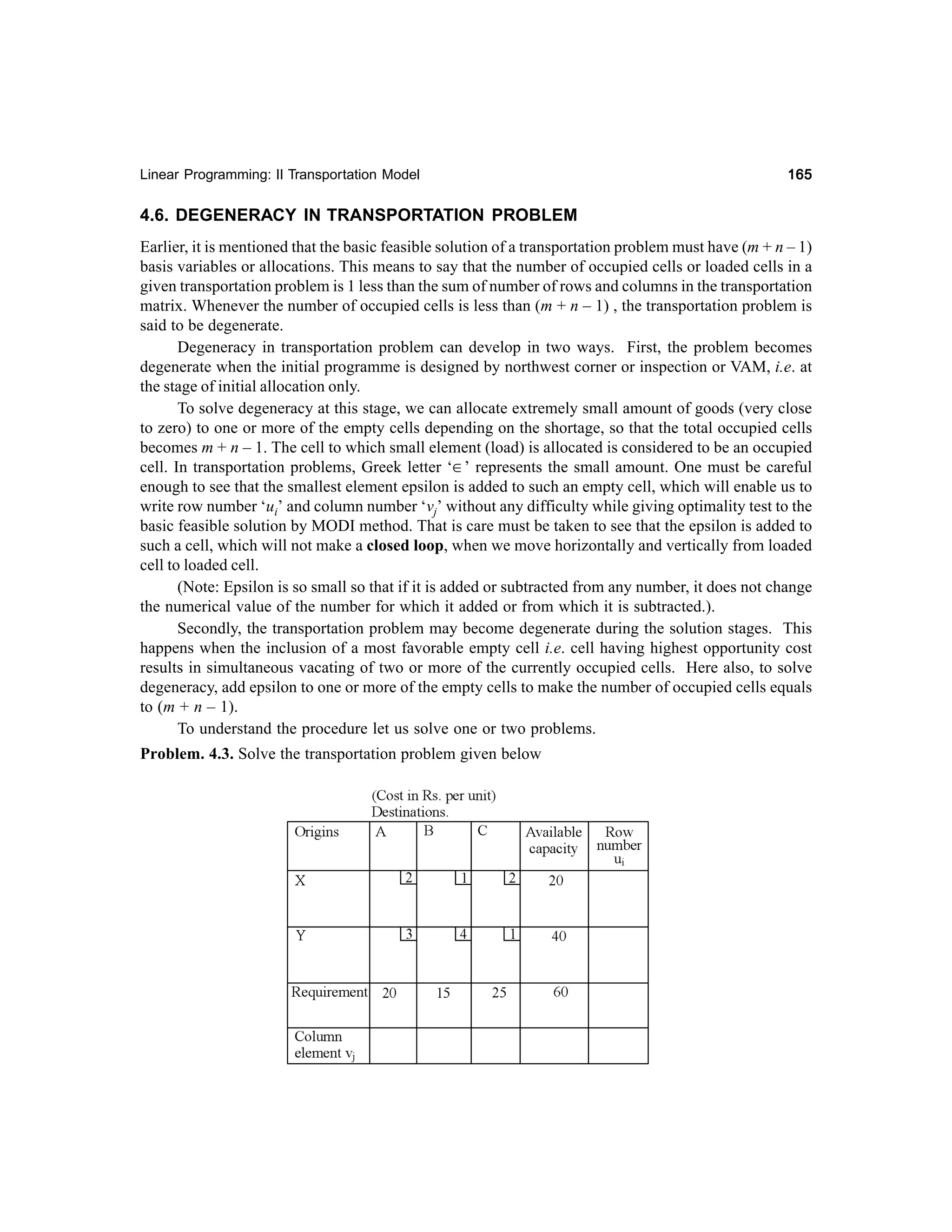 Linear Programming: II Transportation Model

165

4.6. DEGENERACY IN TRANSPORTATION PROBLEM
Earlier, it is mentioned that the basic feasible solution of a transportation problem must have (m + n – 1)
basis variables or allocations. This means to say that the number of occupied cells or loaded cells in a
given transportation problem is 1 less than the sum of number of rows and columns in the transportation
matrix. Whenever the number of occupied cells is less than (m + n – 1) , the transportation problem is
said to be degenerate.
Degeneracy in transportation problem can develop in two ways. First, the problem becomes
degenerate when the initial programme is designed by northwest corner or inspection or VAM, i.e. at
the stage of initial allocation only.
To solve degeneracy at this stage, we can allocate extremely small amount of goods (very close
to zero) to one or more of the empty cells depending on the shortage, so that the total occupied cells
becomes m + n – 1. The cell to which small element (load) is allocated is considered to be an occupied
cell. In transportation problems, Greek letter ‘∈’ represents the small amount. One must be careful
enough to see that the smallest element epsilon is added to such an empty cell, which will enable us to
write row number ‘ui’ and column number ‘vj’ without any difficulty while giving optimality test to the
basic feasible solution by MODI method. That is care must be taken to see that the epsilon is added to
such a cell, which will not make a closed loop, when we move horizontally and vertically from loaded
cell to loaded cell.
(Note: Epsilon is so small so that if it is added or subtracted from any number, it does not change
the numerical value of the number for which it added or from which it is subtracted.).
Secondly, the transportation problem may become degenerate during the solution stages. This
happens when the inclusion of a most favorable empty cell i.e. cell having highest opportunity cost
results in simultaneous vacating of two or more of the currently occupied cells. Here also, to solve
degeneracy, add epsilon to one or more of the empty cells to make the number of occupied cells equals
to (m + n – 1).
To understand the procedure let us solve one or two problems.
Problem. 4.3. Solve the transportation problem given below

 