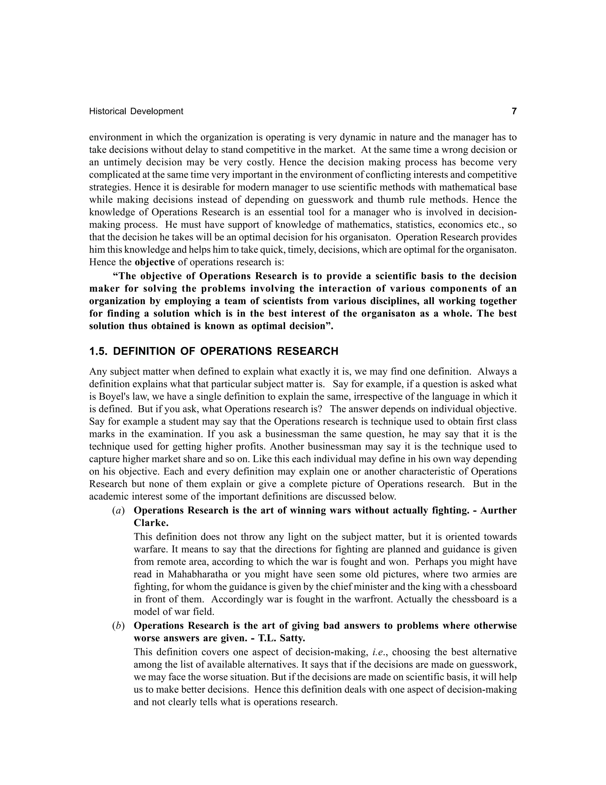 Historical Development

7

environment in which the organization is operating is very dynamic in nature and the manager has to
take decisions without delay to stand competitive in the market. At the same time a wrong decision or
an untimely decision may be very costly. Hence the decision making process has become very
complicated at the same time very important in the environment of conflicting interests and competitive
strategies. Hence it is desirable for modern manager to use scientific methods with mathematical base
while making decisions instead of depending on guesswork and thumb rule methods. Hence the
knowledge of Operations Research is an essential tool for a manager who is involved in decisionmaking process. He must have support of knowledge of mathematics, statistics, economics etc., so
that the decision he takes will be an optimal decision for his organisaton. Operation Research provides
him this knowledge and helps him to take quick, timely, decisions, which are optimal for the organisaton.
Hence the objective of operations research is:
“The objective of Operations Research is to provide a scientific basis to the decision
maker for solving the problems involving the interaction of various components of an
organization by employing a team of scientists from various disciplines, all working together
for finding a solution which is in the best interest of the organisaton as a whole. The best
solution thus obtained is known as optimal decision”.

1.5. DEFINITION OF OPERATIONS RESEARCH
Any subject matter when defined to explain what exactly it is, we may find one definition. Always a
definition explains what that particular subject matter is. Say for example, if a question is asked what
is Boyel's law, we have a single definition to explain the same, irrespective of the language in which it
is defined. But if you ask, what Operations research is? The answer depends on individual objective.
Say for example a student may say that the Operations research is technique used to obtain first class
marks in the examination. If you ask a businessman the same question, he may say that it is the
technique used for getting higher profits. Another businessman may say it is the technique used to
capture higher market share and so on. Like this each individual may define in his own way depending
on his objective. Each and every definition may explain one or another characteristic of Operations
Research but none of them explain or give a complete picture of Operations research. But in the
academic interest some of the important definitions are discussed below.
(a) Operations Research is the art of winning wars without actually fighting. - Aurther
Clarke.
This definition does not throw any light on the subject matter, but it is oriented towards
warfare. It means to say that the directions for fighting are planned and guidance is given
from remote area, according to which the war is fought and won. Perhaps you might have
read in Mahabharatha or you might have seen some old pictures, where two armies are
fighting, for whom the guidance is given by the chief minister and the king with a chessboard
in front of them. Accordingly war is fought in the warfront. Actually the chessboard is a
model of war field.
(b) Operations Research is the art of giving bad answers to problems where otherwise
worse answers are given. - T.L. Satty.
This definition covers one aspect of decision-making, i.e., choosing the best alternative
among the list of available alternatives. It says that if the decisions are made on guesswork,
we may face the worse situation. But if the decisions are made on scientific basis, it will help
us to make better decisions. Hence this definition deals with one aspect of decision-making
and not clearly tells what is operations research.

 