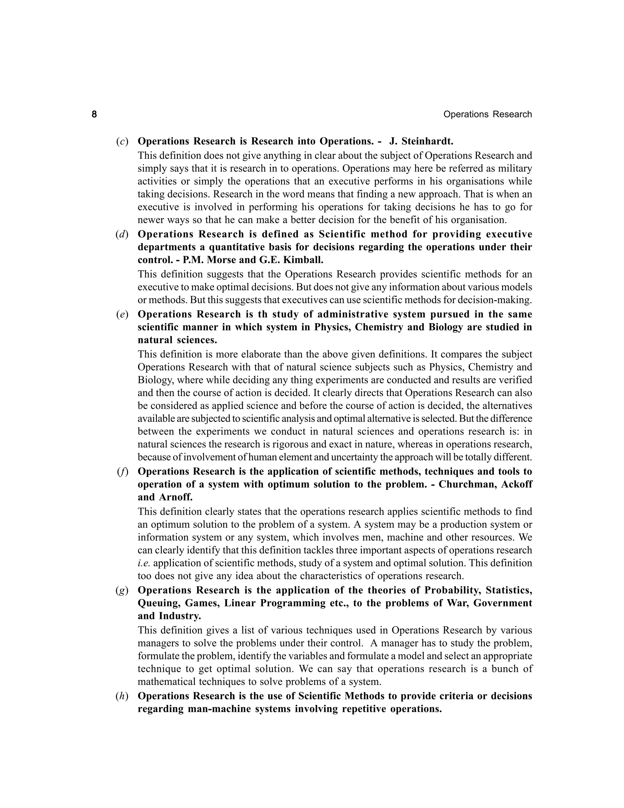8

Operations Research

(c) Operations Research is Research into Operations. - J. Steinhardt.
This definition does not give anything in clear about the subject of Operations Research and
simply says that it is research in to operations. Operations may here be referred as military
activities or simply the operations that an executive performs in his organisations while
taking decisions. Research in the word means that finding a new approach. That is when an
executive is involved in performing his operations for taking decisions he has to go for
newer ways so that he can make a better decision for the benefit of his organisation.
(d) Operations Research is defined as Scientific method for providing executive
departments a quantitative basis for decisions regarding the operations under their
control. - P.M. Morse and G.E. Kimball.
This definition suggests that the Operations Research provides scientific methods for an
executive to make optimal decisions. But does not give any information about various models
or methods. But this suggests that executives can use scientific methods for decision-making.
(e) Operations Research is th study of administrative system pursued in the same
scientific manner in which system in Physics, Chemistry and Biology are studied in
natural sciences.
This definition is more elaborate than the above given definitions. It compares the subject
Operations Research with that of natural science subjects such as Physics, Chemistry and
Biology, where while deciding any thing experiments are conducted and results are verified
and then the course of action is decided. It clearly directs that Operations Research can also
be considered as applied science and before the course of action is decided, the alternatives
available are subjected to scientific analysis and optimal alternative is selected. But the difference
between the experiments we conduct in natural sciences and operations research is: in
natural sciences the research is rigorous and exact in nature, whereas in operations research,
because of involvement of human element and uncertainty the approach will be totally different.
(f) Operations Research is the application of scientific methods, techniques and tools to
operation of a system with optimum solution to the problem. - Churchman, Ackoff
and Arnoff.
This definition clearly states that the operations research applies scientific methods to find
an optimum solution to the problem of a system. A system may be a production system or
information system or any system, which involves men, machine and other resources. We
can clearly identify that this definition tackles three important aspects of operations research
i.e. application of scientific methods, study of a system and optimal solution. This definition
too does not give any idea about the characteristics of operations research.
(g) Operations Research is the application of the theories of Probability, Statistics,
Queuing, Games, Linear Programming etc., to the problems of War, Government
and Industry.
This definition gives a list of various techniques used in Operations Research by various
managers to solve the problems under their control. A manager has to study the problem,
formulate the problem, identify the variables and formulate a model and select an appropriate
technique to get optimal solution. We can say that operations research is a bunch of
mathematical techniques to solve problems of a system.
(h) Operations Research is the use of Scientific Methods to provide criteria or decisions
regarding man-machine systems involving repetitive operations.

 