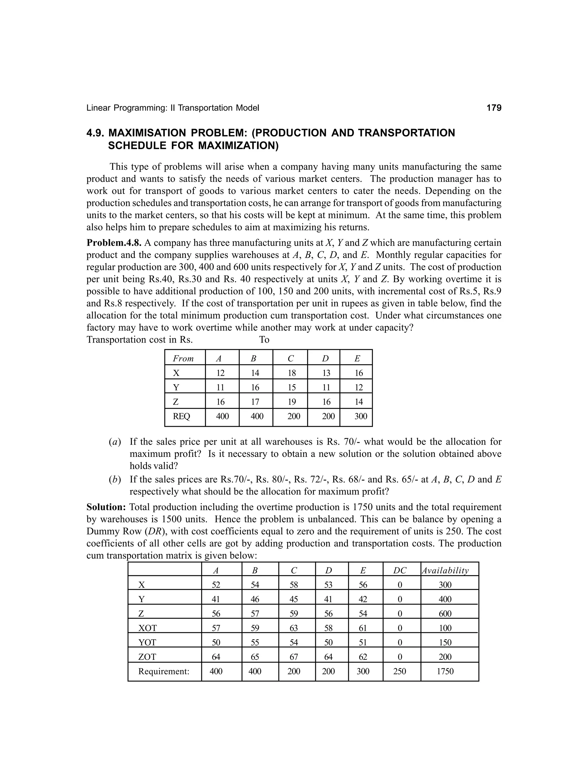 179

Linear Programming: II Transportation Model

4.9. MAXIMISATION PROBLEM: (PRODUCTION AND TRANSPORTATION
SCHEDULE FOR MAXIMIZATION)
This type of problems will arise when a company having many units manufacturing the same
product and wants to satisfy the needs of various market centers. The production manager has to
work out for transport of goods to various market centers to cater the needs. Depending on the
production schedules and transportation costs, he can arrange for transport of goods from manufacturing
units to the market centers, so that his costs will be kept at minimum. At the same time, this problem
also helps him to prepare schedules to aim at maximizing his returns.
Problem.4.8. A company has three manufacturing units at X, Y and Z which are manufacturing certain
product and the company supplies warehouses at A, B, C, D, and E. Monthly regular capacities for
regular production are 300, 400 and 600 units respectively for X, Y and Z units. The cost of production
per unit being Rs.40, Rs.30 and Rs. 40 respectively at units X, Y and Z. By working overtime it is
possible to have additional production of 100, 150 and 200 units, with incremental cost of Rs.5, Rs.9
and Rs.8 respectively. If the cost of transportation per unit in rupees as given in table below, find the
allocation for the total minimum production cum transportation cost. Under what circumstances one
factory may have to work overtime while another may work at under capacity?
Transportation cost in Rs.
To
From

A

B

C

D

E

X

12

14

18

13

16

Y

11

16

15

11

12

Z

16

17

19

16

14

REQ

400

400

200

200

300

(a) If the sales price per unit at all warehouses is Rs. 70/- what would be the allocation for
maximum profit? Is it necessary to obtain a new solution or the solution obtained above
holds valid?
(b) If the sales prices are Rs.70/-, Rs. 80/-, Rs. 72/-, Rs. 68/- and Rs. 65/- at A, B, C, D and E
respectively what should be the allocation for maximum profit?
Solution: Total production including the overtime production is 1750 units and the total requirement
by warehouses is 1500 units. Hence the problem is unbalanced. This can be balance by opening a
Dummy Row (DR), with cost coefficients equal to zero and the requirement of units is 250. The cost
coefficients of all other cells are got by adding production and transportation costs. The production
cum transportation matrix is given below:
A

B

C

D

E

DC

Availability

X

52

54

58

53

56

0

300

Y

41

46

45

41

42

0

400

Z

56

57

59

56

54

0

600

XOT

57

59

63

58

61

0

100

YOT

50

55

54

50

51

0

150

ZOT

64

65

67

64

62

0

200

Requirement:

400

400

200

200

300

250

1750

 