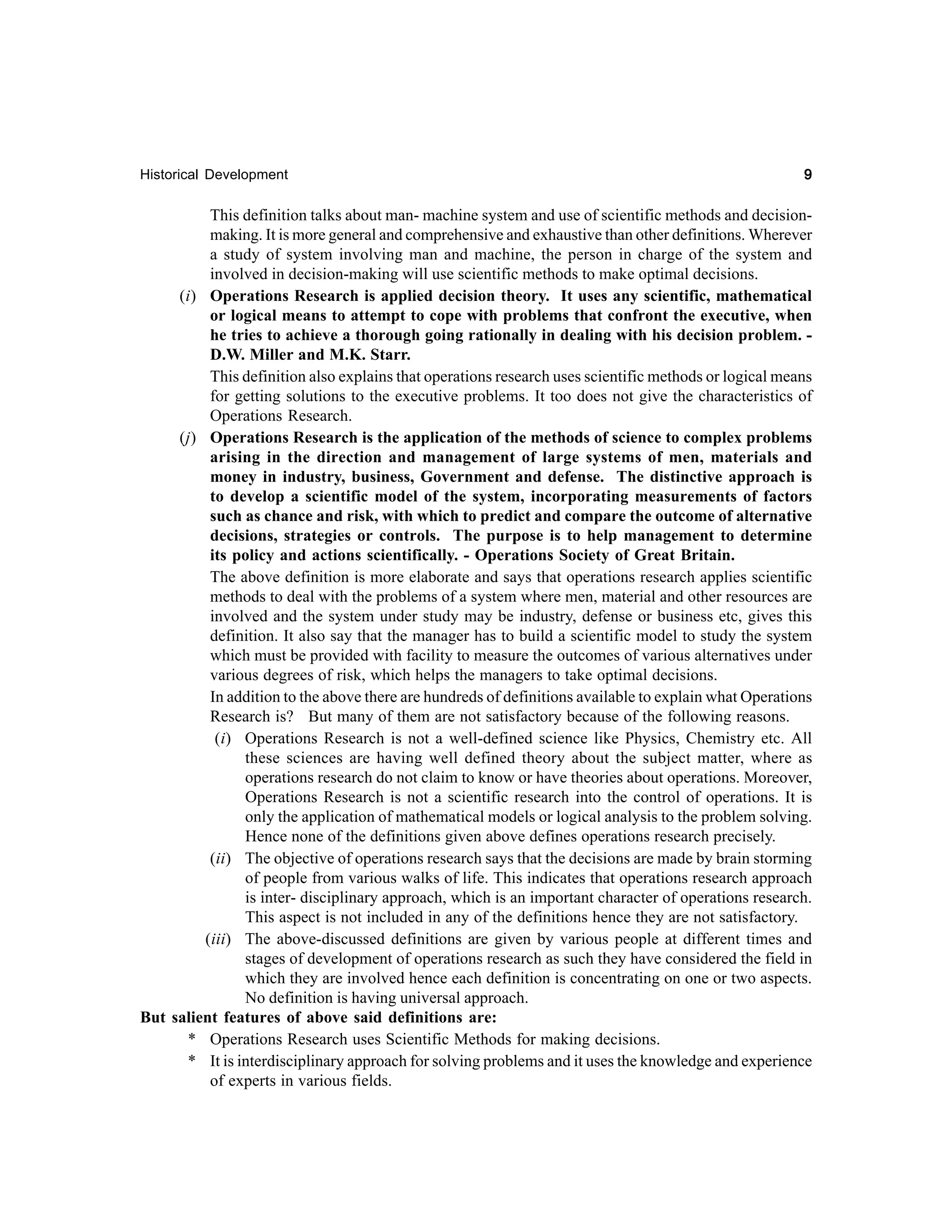 Historical Development

9

This definition talks about man- machine system and use of scientific methods and decisionmaking. It is more general and comprehensive and exhaustive than other definitions. Wherever
a study of system involving man and machine, the person in charge of the system and
involved in decision-making will use scientific methods to make optimal decisions.
(i) Operations Research is applied decision theory. It uses any scientific, mathematical
or logical means to attempt to cope with problems that confront the executive, when
he tries to achieve a thorough going rationally in dealing with his decision problem. D.W. Miller and M.K. Starr.
This definition also explains that operations research uses scientific methods or logical means
for getting solutions to the executive problems. It too does not give the characteristics of
Operations Research.
(j) Operations Research is the application of the methods of science to complex problems
arising in the direction and management of large systems of men, materials and
money in industry, business, Government and defense. The distinctive approach is
to develop a scientific model of the system, incorporating measurements of factors
such as chance and risk, with which to predict and compare the outcome of alternative
decisions, strategies or controls. The purpose is to help management to determine
its policy and actions scientifically. - Operations Society of Great Britain.
The above definition is more elaborate and says that operations research applies scientific
methods to deal with the problems of a system where men, material and other resources are
involved and the system under study may be industry, defense or business etc, gives this
definition. It also say that the manager has to build a scientific model to study the system
which must be provided with facility to measure the outcomes of various alternatives under
various degrees of risk, which helps the managers to take optimal decisions.
In addition to the above there are hundreds of definitions available to explain what Operations
Research is? But many of them are not satisfactory because of the following reasons.
(i) Operations Research is not a well-defined science like Physics, Chemistry etc. All
these sciences are having well defined theory about the subject matter, where as
operations research do not claim to know or have theories about operations. Moreover,
Operations Research is not a scientific research into the control of operations. It is
only the application of mathematical models or logical analysis to the problem solving.
Hence none of the definitions given above defines operations research precisely.
(ii) The objective of operations research says that the decisions are made by brain storming
of people from various walks of life. This indicates that operations research approach
is inter- disciplinary approach, which is an important character of operations research.
This aspect is not included in any of the definitions hence they are not satisfactory.
(iii) The above-discussed definitions are given by various people at different times and
stages of development of operations research as such they have considered the field in
which they are involved hence each definition is concentrating on one or two aspects.
No definition is having universal approach.
But salient features of above said definitions are:
* Operations Research uses Scientific Methods for making decisions.
* It is interdisciplinary approach for solving problems and it uses the knowledge and experience
of experts in various fields.

 