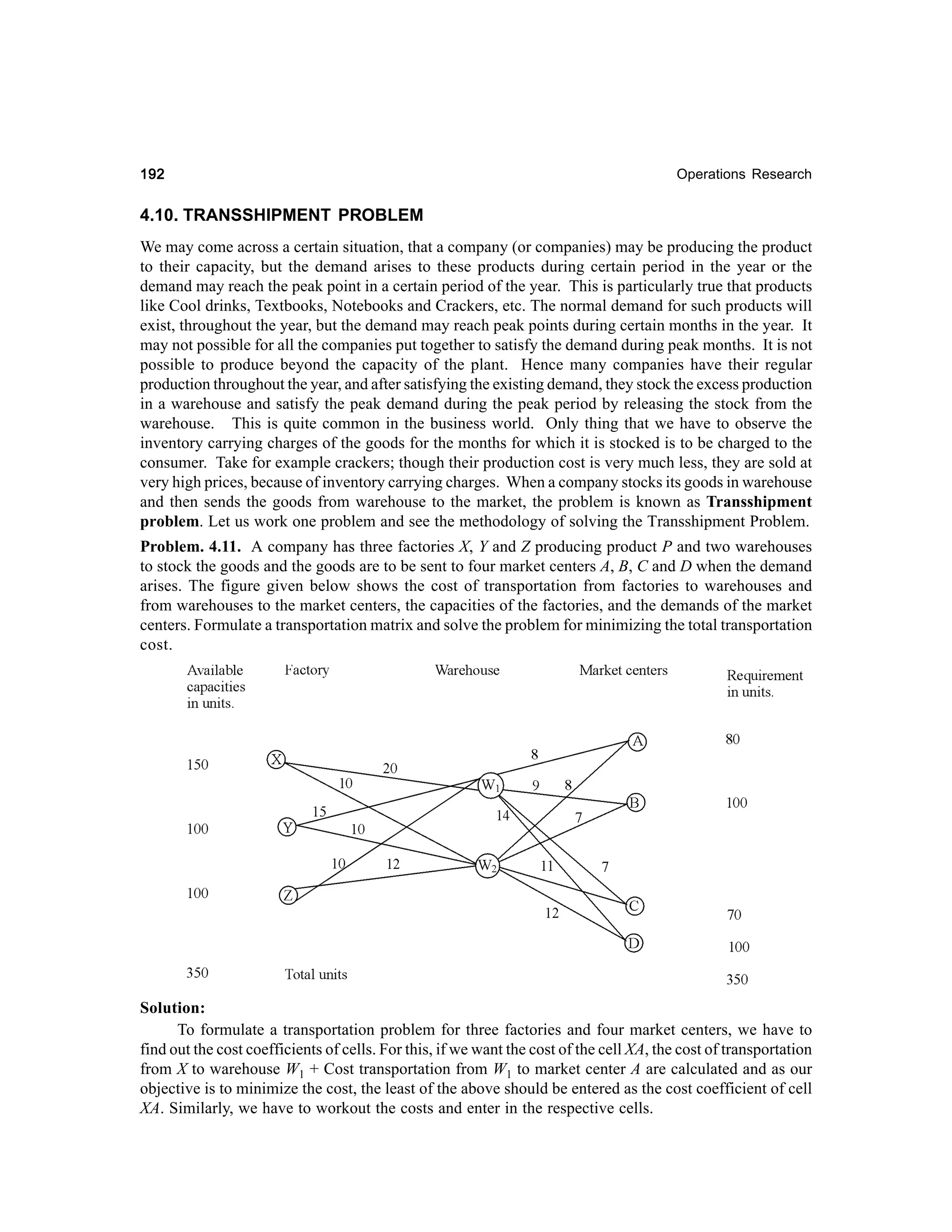 192

Operations Research

4.10. TRANSSHIPMENT PROBLEM
We may come across a certain situation, that a company (or companies) may be producing the product
to their capacity, but the demand arises to these products during certain period in the year or the
demand may reach the peak point in a certain period of the year. This is particularly true that products
like Cool drinks, Textbooks, Notebooks and Crackers, etc. The normal demand for such products will
exist, throughout the year, but the demand may reach peak points during certain months in the year. It
may not possible for all the companies put together to satisfy the demand during peak months. It is not
possible to produce beyond the capacity of the plant. Hence many companies have their regular
production throughout the year, and after satisfying the existing demand, they stock the excess production
in a warehouse and satisfy the peak demand during the peak period by releasing the stock from the
warehouse. This is quite common in the business world. Only thing that we have to observe the
inventory carrying charges of the goods for the months for which it is stocked is to be charged to the
consumer. Take for example crackers; though their production cost is very much less, they are sold at
very high prices, because of inventory carrying charges. When a company stocks its goods in warehouse
and then sends the goods from warehouse to the market, the problem is known as Transshipment
problem. Let us work one problem and see the methodology of solving the Transshipment Problem.
Problem. 4.11. A company has three factories X, Y and Z producing product P and two warehouses
to stock the goods and the goods are to be sent to four market centers A, B, C and D when the demand
arises. The figure given below shows the cost of transportation from factories to warehouses and
from warehouses to the market centers, the capacities of the factories, and the demands of the market
centers. Formulate a transportation matrix and solve the problem for minimizing the total transportation
cost.

Solution:
To formulate a transportation problem for three factories and four market centers, we have to
find out the cost coefficients of cells. For this, if we want the cost of the cell XA, the cost of transportation
from X to warehouse W1 + Cost transportation from W1 to market center A are calculated and as our
objective is to minimize the cost, the least of the above should be entered as the cost coefficient of cell
XA. Similarly, we have to workout the costs and enter in the respective cells.

 