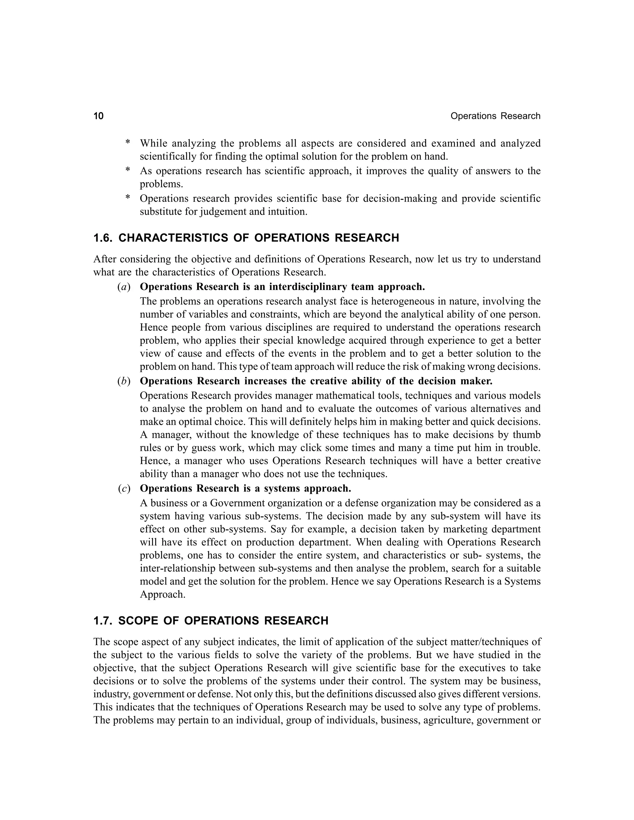 10

Operations Research

* While analyzing the problems all aspects are considered and examined and analyzed
scientifically for finding the optimal solution for the problem on hand.
* As operations research has scientific approach, it improves the quality of answers to the
problems.
* Operations research provides scientific base for decision-making and provide scientific
substitute for judgement and intuition.

1.6. CHARACTERISTICS OF OPERATIONS RESEARCH
After considering the objective and definitions of Operations Research, now let us try to understand
what are the characteristics of Operations Research.
(a) Operations Research is an interdisciplinary team approach.
The problems an operations research analyst face is heterogeneous in nature, involving the
number of variables and constraints, which are beyond the analytical ability of one person.
Hence people from various disciplines are required to understand the operations research
problem, who applies their special knowledge acquired through experience to get a better
view of cause and effects of the events in the problem and to get a better solution to the
problem on hand. This type of team approach will reduce the risk of making wrong decisions.
(b) Operations Research increases the creative ability of the decision maker.
Operations Research provides manager mathematical tools, techniques and various models
to analyse the problem on hand and to evaluate the outcomes of various alternatives and
make an optimal choice. This will definitely helps him in making better and quick decisions.
A manager, without the knowledge of these techniques has to make decisions by thumb
rules or by guess work, which may click some times and many a time put him in trouble.
Hence, a manager who uses Operations Research techniques will have a better creative
ability than a manager who does not use the techniques.
(c) Operations Research is a systems approach.
A business or a Government organization or a defense organization may be considered as a
system having various sub-systems. The decision made by any sub-system will have its
effect on other sub-systems. Say for example, a decision taken by marketing department
will have its effect on production department. When dealing with Operations Research
problems, one has to consider the entire system, and characteristics or sub- systems, the
inter-relationship between sub-systems and then analyse the problem, search for a suitable
model and get the solution for the problem. Hence we say Operations Research is a Systems
Approach.

1.7. SCOPE OF OPERATIONS RESEARCH
The scope aspect of any subject indicates, the limit of application of the subject matter/techniques of
the subject to the various fields to solve the variety of the problems. But we have studied in the
objective, that the subject Operations Research will give scientific base for the executives to take
decisions or to solve the problems of the systems under their control. The system may be business,
industry, government or defense. Not only this, but the definitions discussed also gives different versions.
This indicates that the techniques of Operations Research may be used to solve any type of problems.
The problems may pertain to an individual, group of individuals, business, agriculture, government or

 