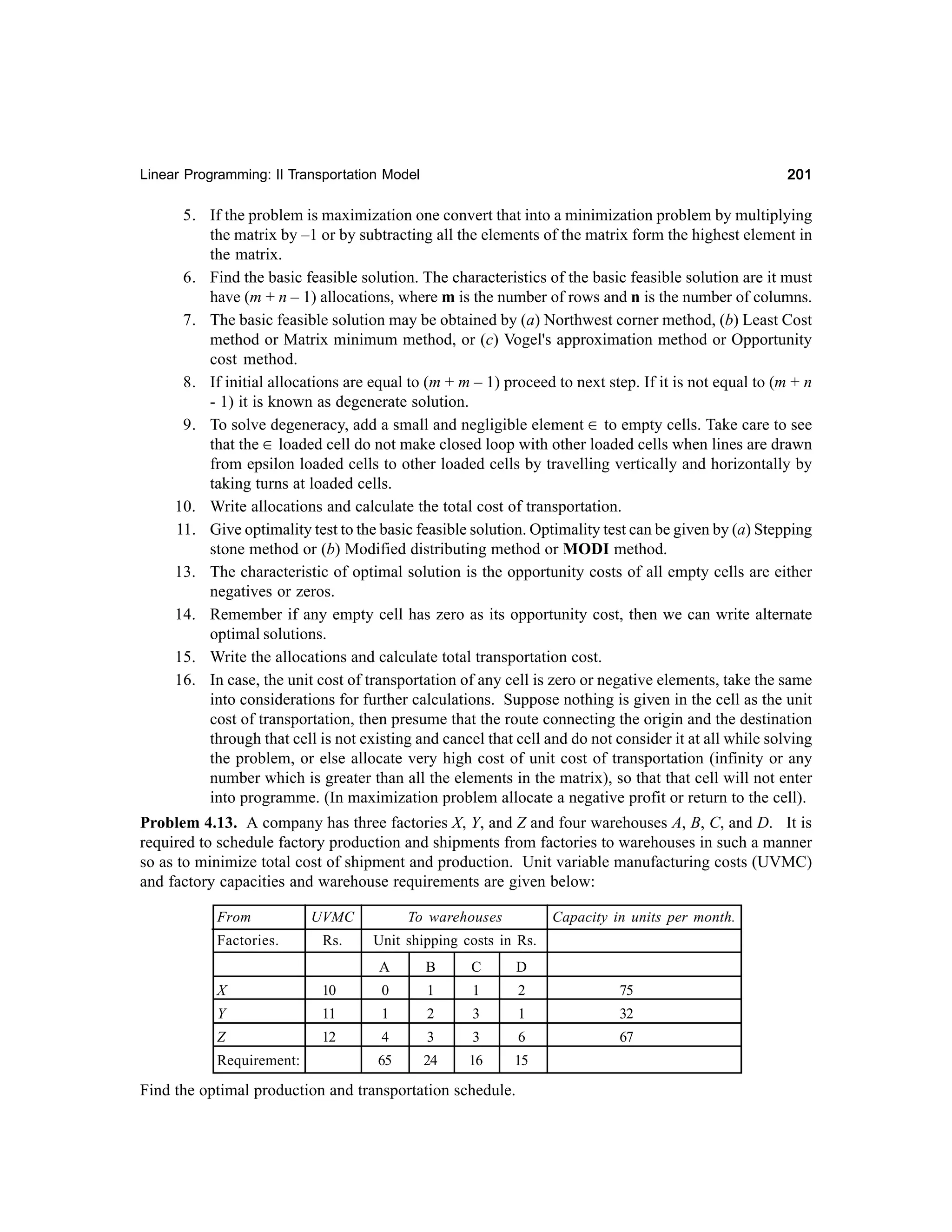 201

Linear Programming: II Transportation Model

5. If the problem is maximization one convert that into a minimization problem by multiplying
the matrix by –1 or by subtracting all the elements of the matrix form the highest element in
the matrix.
6. Find the basic feasible solution. The characteristics of the basic feasible solution are it must
have (m + n – 1) allocations, where m is the number of rows and n is the number of columns.
7. The basic feasible solution may be obtained by (a) Northwest corner method, (b) Least Cost
method or Matrix minimum method, or (c) Vogel's approximation method or Opportunity
cost method.
8. If initial allocations are equal to (m + m – 1) proceed to next step. If it is not equal to (m + n
- 1) it is known as degenerate solution.
9. To solve degeneracy, add a small and negligible element ∈ to empty cells. Take care to see
that the ∈ loaded cell do not make closed loop with other loaded cells when lines are drawn
from epsilon loaded cells to other loaded cells by travelling vertically and horizontally by
taking turns at loaded cells.
10. Write allocations and calculate the total cost of transportation.
11. Give optimality test to the basic feasible solution. Optimality test can be given by (a) Stepping
stone method or (b) Modified distributing method or MODI method.
13. The characteristic of optimal solution is the opportunity costs of all empty cells are either
negatives or zeros.
14. Remember if any empty cell has zero as its opportunity cost, then we can write alternate
optimal solutions.
15. Write the allocations and calculate total transportation cost.
16. In case, the unit cost of transportation of any cell is zero or negative elements, take the same
into considerations for further calculations. Suppose nothing is given in the cell as the unit
cost of transportation, then presume that the route connecting the origin and the destination
through that cell is not existing and cancel that cell and do not consider it at all while solving
the problem, or else allocate very high cost of unit cost of transportation (infinity or any
number which is greater than all the elements in the matrix), so that that cell will not enter
into programme. (In maximization problem allocate a negative profit or return to the cell).
Problem 4.13. A company has three factories X, Y, and Z and four warehouses A, B, C, and D. It is
required to schedule factory production and shipments from factories to warehouses in such a manner
so as to minimize total cost of shipment and production. Unit variable manufacturing costs (UVMC)
and factory capacities and warehouse requirements are given below:
From

UVMC

To warehouses

Factories.

Rs.

Unit shipping costs in Rs.
A

B

C

D

X

10

0

1

1

2

75

Y

11

1

2

3

1

32

Z

12

4

3

3

6

67

65

24

16

15

Requirement:

Capacity in units per month.

Find the optimal production and transportation schedule.

 