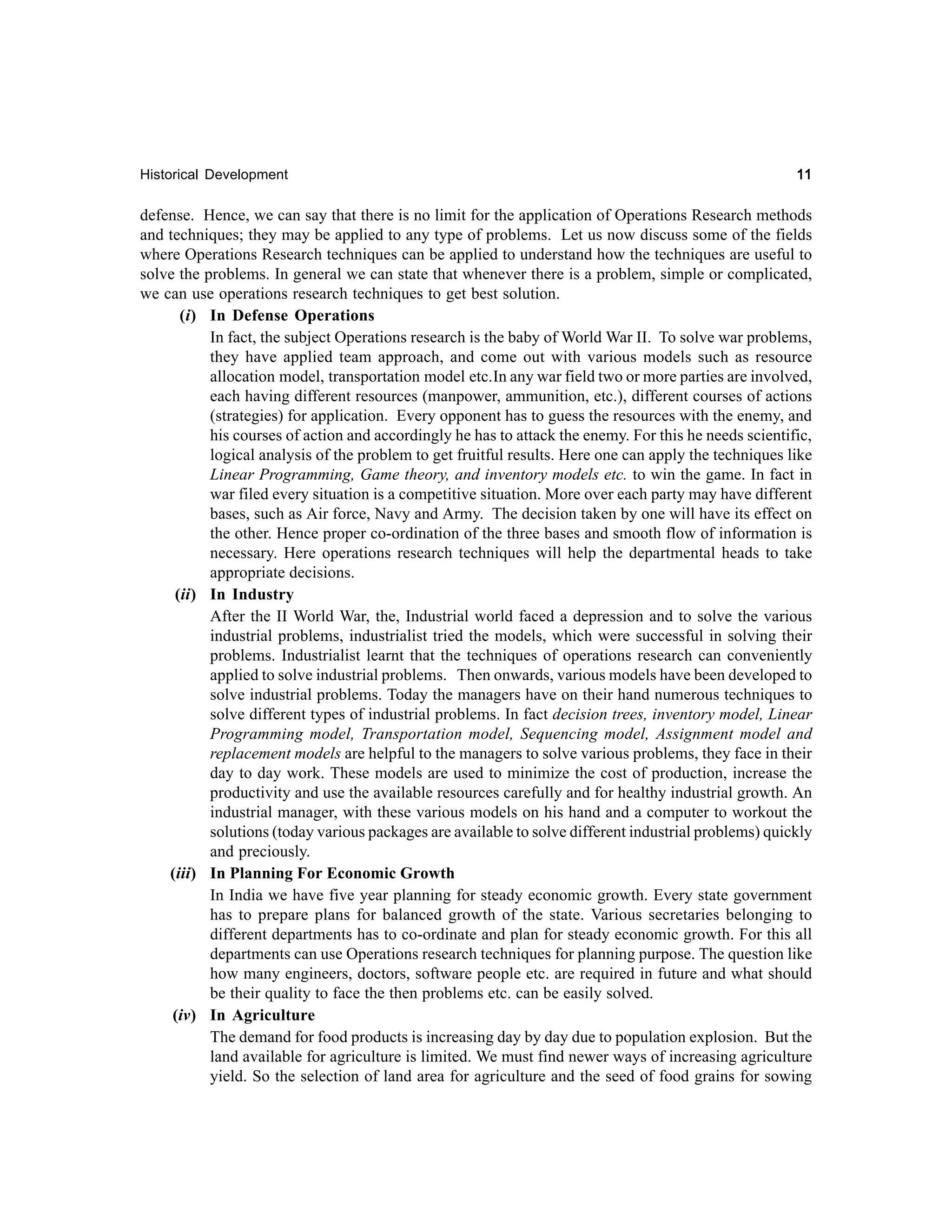 Historical Development

11

defense. Hence, we can say that there is no limit for the application of Operations Research methods
and techniques; they may be applied to any type of problems. Let us now discuss some of the fields
where Operations Research techniques can be applied to understand how the techniques are useful to
solve the problems. In general we can state that whenever there is a problem, simple or complicated,
we can use operations research techniques to get best solution.
(i) In Defense Operations
In fact, the subject Operations research is the baby of World War II. To solve war problems,
they have applied team approach, and come out with various models such as resource
allocation model, transportation model etc.In any war field two or more parties are involved,
each having different resources (manpower, ammunition, etc.), different courses of actions
(strategies) for application. Every opponent has to guess the resources with the enemy, and
his courses of action and accordingly he has to attack the enemy. For this he needs scientific,
logical analysis of the problem to get fruitful results. Here one can apply the techniques like
Linear Programming, Game theory, and inventory models etc. to win the game. In fact in
war filed every situation is a competitive situation. More over each party may have different
bases, such as Air force, Navy and Army. The decision taken by one will have its effect on
the other. Hence proper co-ordination of the three bases and smooth flow of information is
necessary. Here operations research techniques will help the departmental heads to take
appropriate decisions.
(ii) In Industry
After the II World War, the, Industrial world faced a depression and to solve the various
industrial problems, industrialist tried the models, which were successful in solving their
problems. Industrialist learnt that the techniques of operations research can conveniently
applied to solve industrial problems. Then onwards, various models have been developed to
solve industrial problems. Today the managers have on their hand numerous techniques to
solve different types of industrial problems. In fact decision trees, inventory model, Linear
Programming model, Transportation model, Sequencing model, Assignment model and
replacement models are helpful to the managers to solve various problems, they face in their
day to day work. These models are used to minimize the cost of production, increase the
productivity and use the available resources carefully and for healthy industrial growth. An
industrial manager, with these various models on his hand and a computer to workout the
solutions (today various packages are available to solve different industrial problems) quickly
and preciously.
(iii) In Planning For Economic Growth
In India we have five year planning for steady economic growth. Every state government
has to prepare plans for balanced growth of the state. Various secretaries belonging to
different departments has to co-ordinate and plan for steady economic growth. For this all
departments can use Operations research techniques for planning purpose. The question like
how many engineers, doctors, software people etc. are required in future and what should
be their quality to face the then problems etc. can be easily solved.
(iv) In Agriculture
The demand for food products is increasing day by day due to population explosion. But the
land available for agriculture is limited. We must find newer ways of increasing agriculture
yield. So the selection of land area for agriculture and the seed of food grains for sowing

 