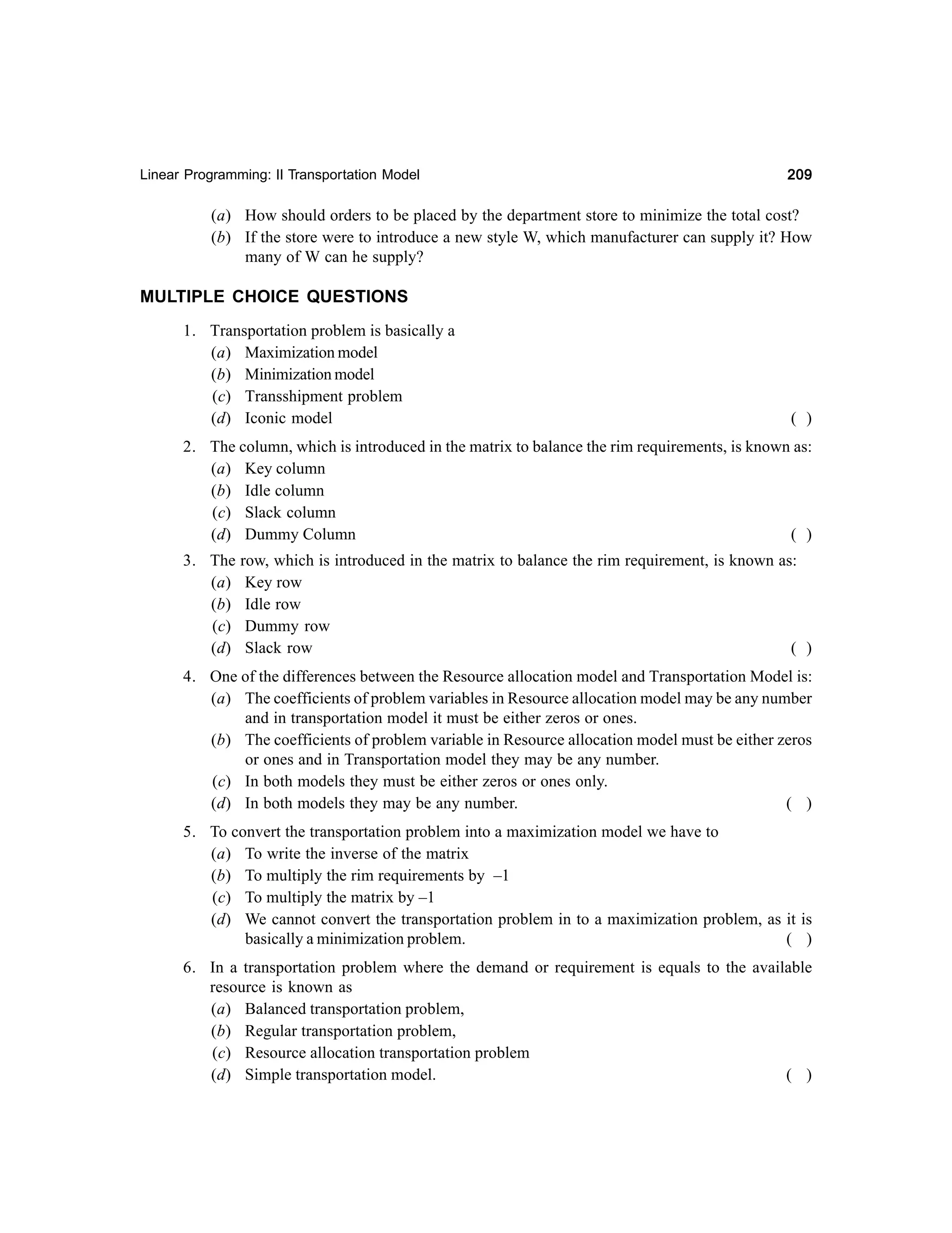 Linear Programming: II Transportation Model

209

(a) How should orders to be placed by the department store to minimize the total cost?
(b) If the store were to introduce a new style W, which manufacturer can supply it? How
many of W can he supply?

MULTIPLE CHOICE QUESTIONS
1. Transportation problem is basically a
(a) Maximization model
(b) Minimization model
(c) Transshipment problem
(d) Iconic model

( )

2. The column, which is introduced in the matrix to balance the rim requirements, is known as:
(a) Key column
(b) Idle column
(c) Slack column
(d) Dummy Column
( )
3. The row, which is introduced in the matrix to balance the rim requirement, is known as:
(a) Key row
(b) Idle row
(c) Dummy row
(d) Slack row
( )
4. One of the differences between the Resource allocation model and Transportation Model is:
(a) The coefficients of problem variables in Resource allocation model may be any number
and in transportation model it must be either zeros or ones.
(b) The coefficients of problem variable in Resource allocation model must be either zeros
or ones and in Transportation model they may be any number.
(c) In both models they must be either zeros or ones only.
(d) In both models they may be any number.
( )
5. To convert the transportation problem into a maximization model we have to
(a) To write the inverse of the matrix
(b) To multiply the rim requirements by –1
(c) To multiply the matrix by –1
(d) We cannot convert the transportation problem in to a maximization problem, as it is
basically a minimization problem.
( )
6. In a transportation problem where the demand or requirement is equals to the available
resource is known as
(a) Balanced transportation problem,
(b) Regular transportation problem,
(c) Resource allocation transportation problem
(d) Simple transportation model.
( )

 