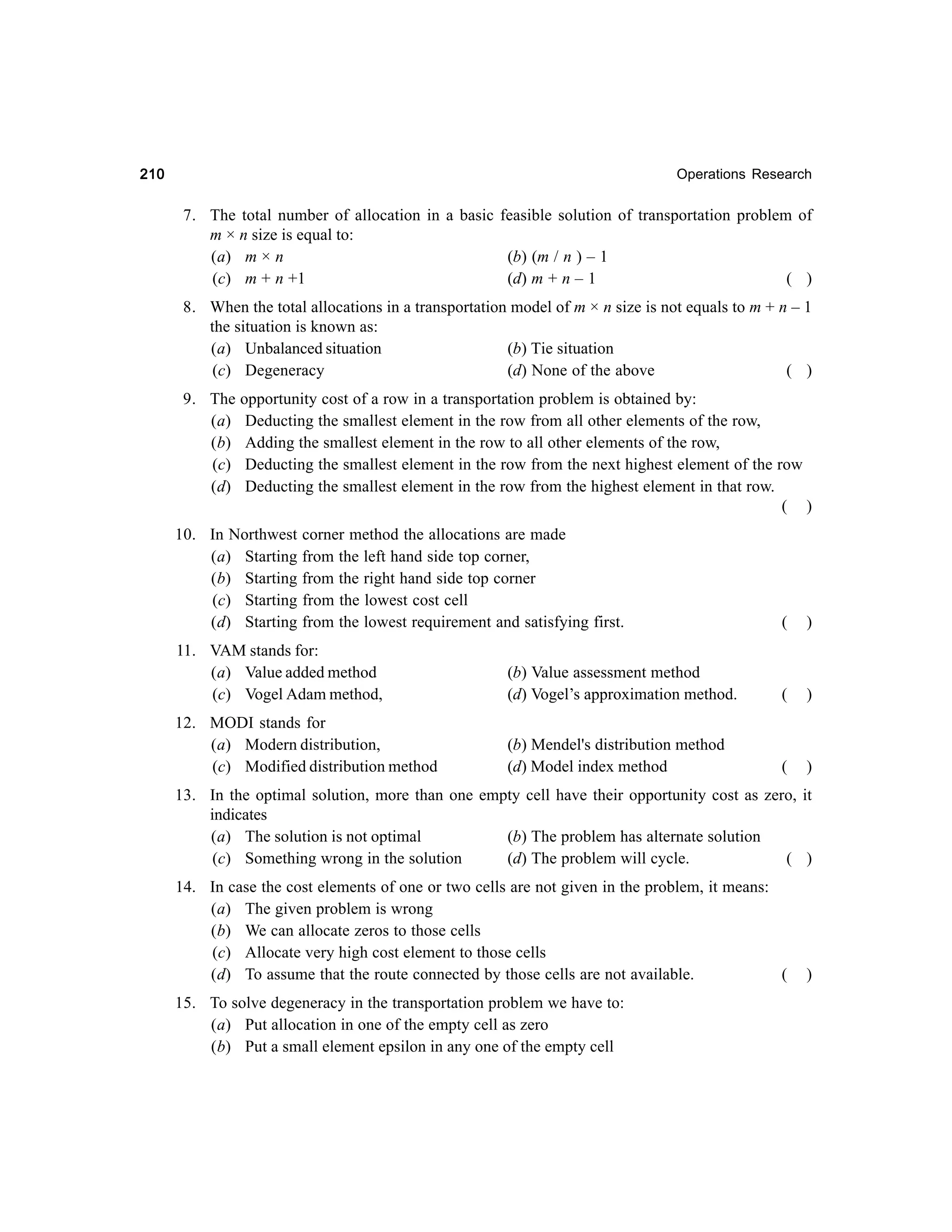 210

Operations Research

7. The total number of allocation in a basic feasible solution of transportation problem of
m × n size is equal to:
(a) m × n
(b) (m / n ) – 1
(c) m + n +1
(d) m + n – 1
( )
8. When the total allocations in a transportation model of m × n size is not equals to m + n – 1
the situation is known as:
(a) Unbalanced situation
(b) Tie situation
(c) Degeneracy
(d) None of the above
( )
9. The opportunity cost of a row in a transportation problem is obtained by:
(a) Deducting the smallest element in the row from all other elements of the row,
(b) Adding the smallest element in the row to all other elements of the row,
(c) Deducting the smallest element in the row from the next highest element of the row
(d) Deducting the smallest element in the row from the highest element in that row.
( )
10. In Northwest corner method the allocations are made
(a) Starting from the left hand side top corner,
(b) Starting from the right hand side top corner
(c) Starting from the lowest cost cell
(d) Starting from the lowest requirement and satisfying first.

(

)

11. VAM stands for:
(a) Value added method
(c) Vogel Adam method,

(b) Value assessment method
(d) Vogel’s approximation method.

(

)

12. MODI stands for
(a) Modern distribution,
(c) Modified distribution method

(b) Mendel's distribution method
(d) Model index method

(

)

13. In the optimal solution, more than one empty cell have their opportunity cost as zero, it
indicates
(a) The solution is not optimal
(b) The problem has alternate solution
(c) Something wrong in the solution
(d) The problem will cycle.
( )
14. In case the cost elements of one or two cells are not given in the problem, it means:
(a) The given problem is wrong
(b) We can allocate zeros to those cells
(c) Allocate very high cost element to those cells
(d) To assume that the route connected by those cells are not available.
(
15. To solve degeneracy in the transportation problem we have to:
(a) Put allocation in one of the empty cell as zero
(b) Put a small element epsilon in any one of the empty cell

)

 
