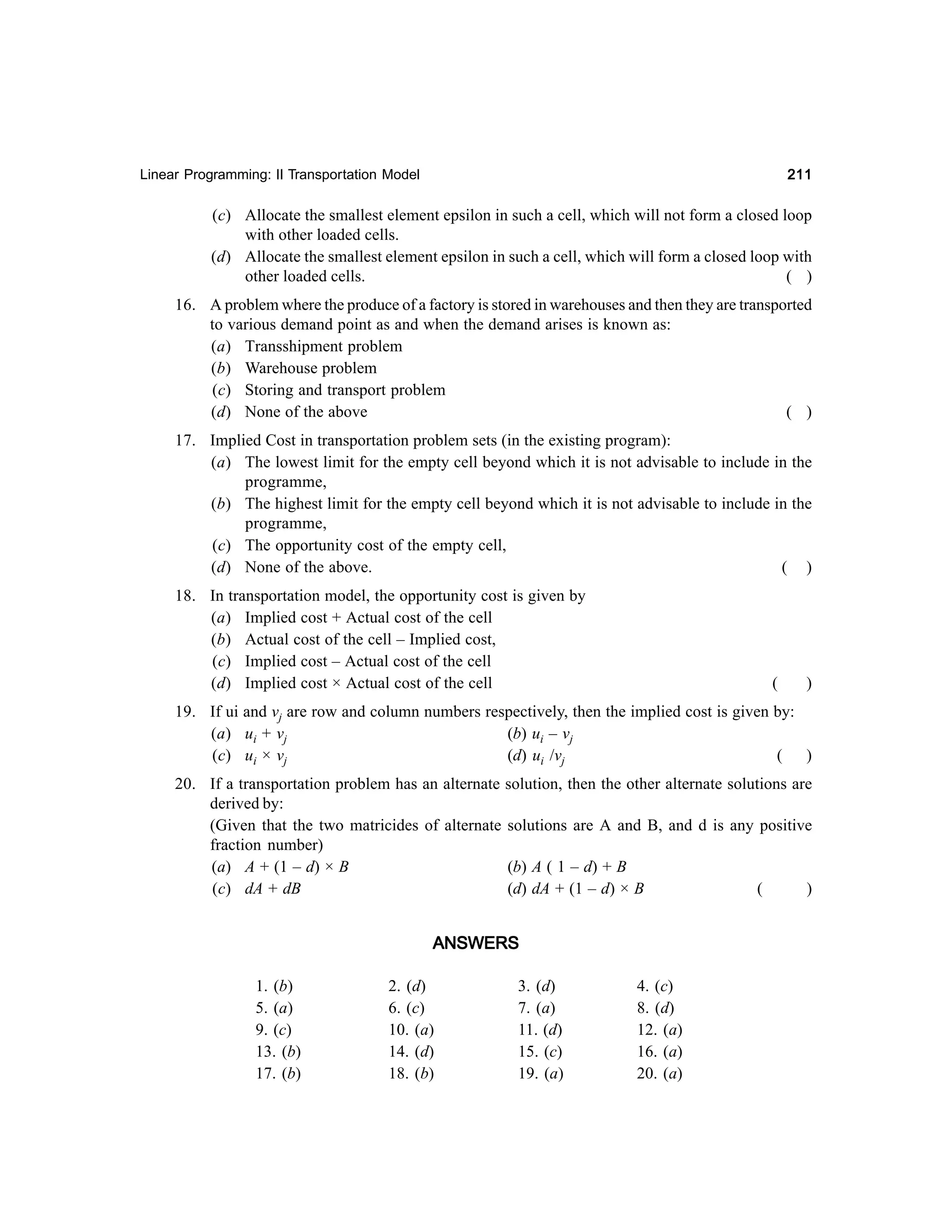 211

Linear Programming: II Transportation Model

(c) Allocate the smallest element epsilon in such a cell, which will not form a closed loop
with other loaded cells.
(d) Allocate the smallest element epsilon in such a cell, which will form a closed loop with
other loaded cells.
( )
16. A problem where the produce of a factory is stored in warehouses and then they are transported
to various demand point as and when the demand arises is known as:
(a) Transshipment problem
(b) Warehouse problem
(c) Storing and transport problem
(d) None of the above
( )
17. Implied Cost in transportation problem sets (in the existing program):
(a) The lowest limit for the empty cell beyond which it is not advisable to include in the
programme,
(b) The highest limit for the empty cell beyond which it is not advisable to include in the
programme,
(c) The opportunity cost of the empty cell,
(d) None of the above.
( )
18. In transportation model, the opportunity cost is given by
(a) Implied cost + Actual cost of the cell
(b) Actual cost of the cell – Implied cost,
(c) Implied cost – Actual cost of the cell
(d) Implied cost × Actual cost of the cell

(

)

19. If ui and vj are row and column numbers respectively, then the implied cost is given by:
(a) ui + vj
(b) ui – vj
(c) ui × vj
(d) ui /vj
( )
20. If a transportation problem has an alternate solution, then the other alternate solutions are
derived by:
(Given that the two matricides of alternate solutions are A and B, and d is any positive
fraction number)
(a) A + (1 – d) × B
(b) A ( 1 – d) + B
(c) dA + dB
(d) dA + (1 – d) × B
(
)

ANSWERS
1. (b)
5. (a)
9. (c)
13. (b)
17. (b)

2. (d)
6. (c)
10. (a)
14. (d)
18. (b)

3. (d)
7. (a)
11. (d)
15. (c)
19. (a)

4. (c)
8. (d)
12. (a)
16. (a)
20. (a)

 