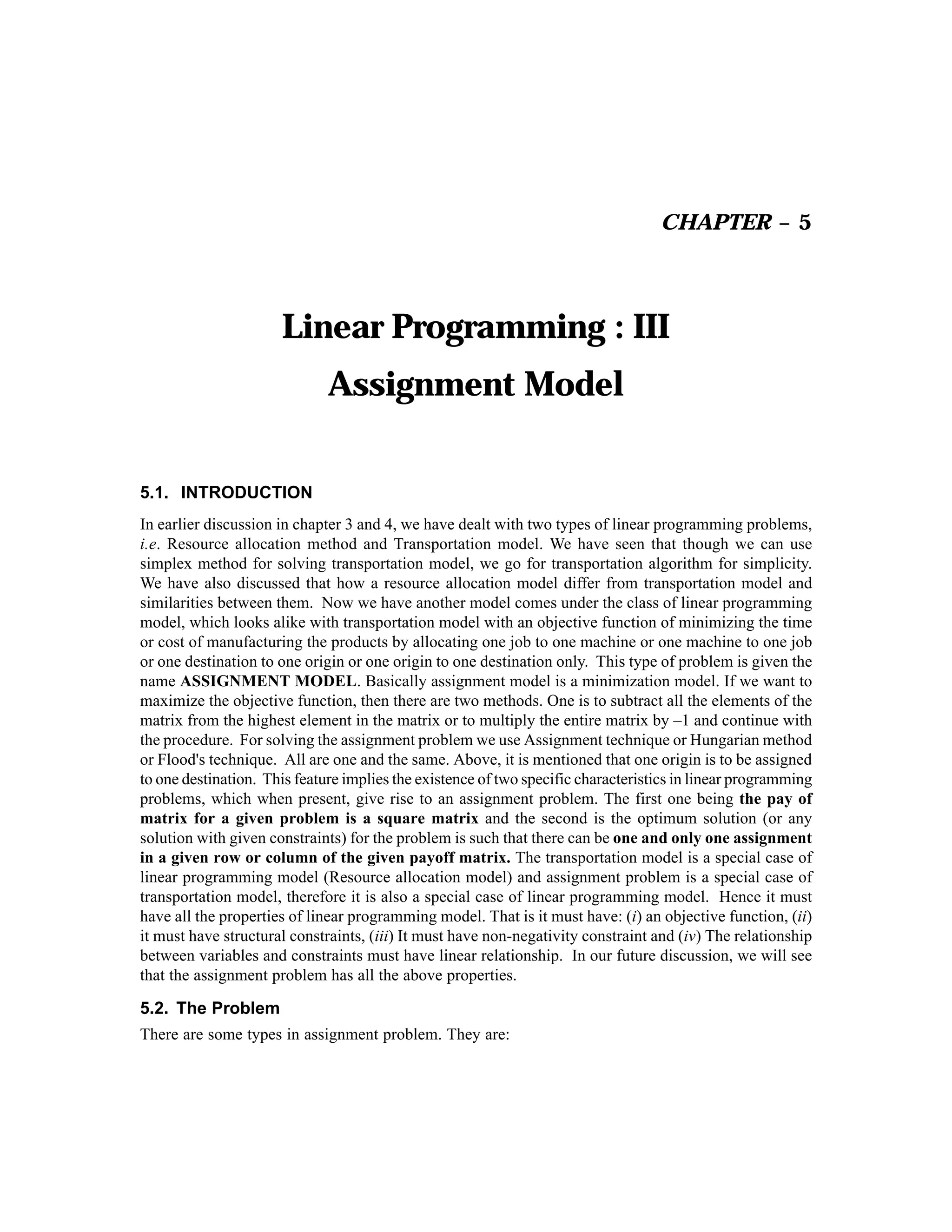 CHAPTER – 5

Linear Programming : III
Assignment Model
5.1. INTRODUCTION
In earlier discussion in chapter 3 and 4, we have dealt with two types of linear programming problems,
i.e. Resource allocation method and Transportation model. We have seen that though we can use
simplex method for solving transportation model, we go for transportation algorithm for simplicity.
We have also discussed that how a resource allocation model differ from transportation model and
similarities between them. Now we have another model comes under the class of linear programming
model, which looks alike with transportation model with an objective function of minimizing the time
or cost of manufacturing the products by allocating one job to one machine or one machine to one job
or one destination to one origin or one origin to one destination only. This type of problem is given the
name ASSIGNMENT MODEL. Basically assignment model is a minimization model. If we want to
maximize the objective function, then there are two methods. One is to subtract all the elements of the
matrix from the highest element in the matrix or to multiply the entire matrix by –1 and continue with
the procedure. For solving the assignment problem we use Assignment technique or Hungarian method
or Flood's technique. All are one and the same. Above, it is mentioned that one origin is to be assigned
to one destination. This feature implies the existence of two specific characteristics in linear programming
problems, which when present, give rise to an assignment problem. The first one being the pay of
matrix for a given problem is a square matrix and the second is the optimum solution (or any
solution with given constraints) for the problem is such that there can be one and only one assignment
in a given row or column of the given payoff matrix. The transportation model is a special case of
linear programming model (Resource allocation model) and assignment problem is a special case of
transportation model, therefore it is also a special case of linear programming model. Hence it must
have all the properties of linear programming model. That is it must have: (i) an objective function, (ii)
it must have structural constraints, (iii) It must have non-negativity constraint and (iv) The relationship
between variables and constraints must have linear relationship. In our future discussion, we will see
that the assignment problem has all the above properties.

5.2. The Problem
There are some types in assignment problem. They are:

 