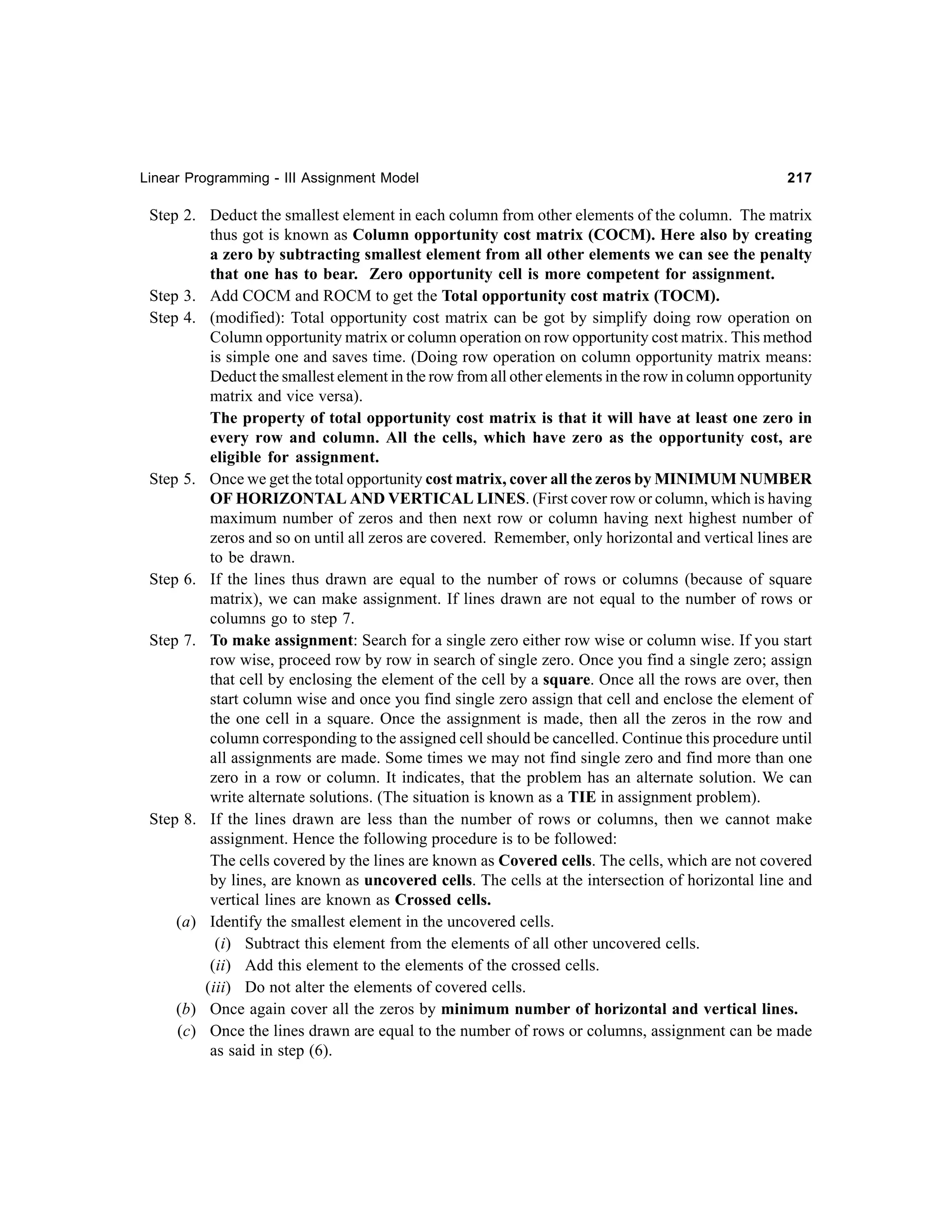 Linear Programming - III Assignment Model

217

Step 2. Deduct the smallest element in each column from other elements of the column. The matrix
thus got is known as Column opportunity cost matrix (COCM). Here also by creating
a zero by subtracting smallest element from all other elements we can see the penalty
that one has to bear. Zero opportunity cell is more competent for assignment.
Step 3. Add COCM and ROCM to get the Total opportunity cost matrix (TOCM).
Step 4. (modified): Total opportunity cost matrix can be got by simplify doing row operation on
Column opportunity matrix or column operation on row opportunity cost matrix. This method
is simple one and saves time. (Doing row operation on column opportunity matrix means:
Deduct the smallest element in the row from all other elements in the row in column opportunity
matrix and vice versa).
The property of total opportunity cost matrix is that it will have at least one zero in
every row and column. All the cells, which have zero as the opportunity cost, are
eligible for assignment.
Step 5. Once we get the total opportunity cost matrix, cover all the zeros by MINIMUM NUMBER
OF HORIZONTAL AND VERTICAL LINES. (First cover row or column, which is having
maximum number of zeros and then next row or column having next highest number of
zeros and so on until all zeros are covered. Remember, only horizontal and vertical lines are
to be drawn.
Step 6. If the lines thus drawn are equal to the number of rows or columns (because of square
matrix), we can make assignment. If lines drawn are not equal to the number of rows or
columns go to step 7.
Step 7. To make assignment: Search for a single zero either row wise or column wise. If you start
row wise, proceed row by row in search of single zero. Once you find a single zero; assign
that cell by enclosing the element of the cell by a square. Once all the rows are over, then
start column wise and once you find single zero assign that cell and enclose the element of
the one cell in a square. Once the assignment is made, then all the zeros in the row and
column corresponding to the assigned cell should be cancelled. Continue this procedure until
all assignments are made. Some times we may not find single zero and find more than one
zero in a row or column. It indicates, that the problem has an alternate solution. We can
write alternate solutions. (The situation is known as a TIE in assignment problem).
Step 8. If the lines drawn are less than the number of rows or columns, then we cannot make
assignment. Hence the following procedure is to be followed:
The cells covered by the lines are known as Covered cells. The cells, which are not covered
by lines, are known as uncovered cells. The cells at the intersection of horizontal line and
vertical lines are known as Crossed cells.
(a) Identify the smallest element in the uncovered cells.
(i) Subtract this element from the elements of all other uncovered cells.
(ii) Add this element to the elements of the crossed cells.
(iii) Do not alter the elements of covered cells.
(b) Once again cover all the zeros by minimum number of horizontal and vertical lines.
(c) Once the lines drawn are equal to the number of rows or columns, assignment can be made
as said in step (6).

 