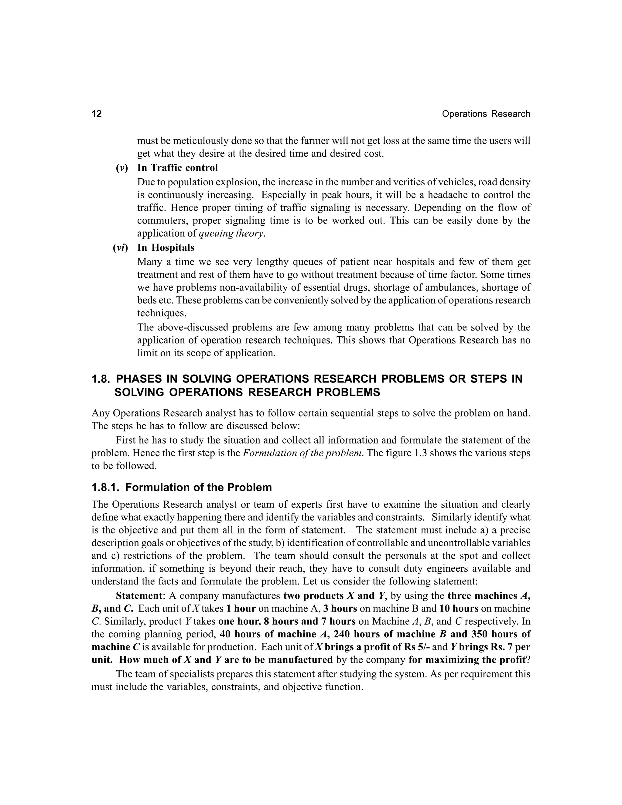 12

Operations Research

must be meticulously done so that the farmer will not get loss at the same time the users will
get what they desire at the desired time and desired cost.
(v) In Traffic control
Due to population explosion, the increase in the number and verities of vehicles, road density
is continuously increasing. Especially in peak hours, it will be a headache to control the
traffic. Hence proper timing of traffic signaling is necessary. Depending on the flow of
commuters, proper signaling time is to be worked out. This can be easily done by the
application of queuing theory.
(vi) In Hospitals
Many a time we see very lengthy queues of patient near hospitals and few of them get
treatment and rest of them have to go without treatment because of time factor. Some times
we have problems non-availability of essential drugs, shortage of ambulances, shortage of
beds etc. These problems can be conveniently solved by the application of operations research
techniques.
The above-discussed problems are few among many problems that can be solved by the
application of operation research techniques. This shows that Operations Research has no
limit on its scope of application.

1.8. PHASES IN SOLVING OPERATIONS RESEARCH PROBLEMS OR STEPS IN
SOLVING OPERATIONS RESEARCH PROBLEMS
Any Operations Research analyst has to follow certain sequential steps to solve the problem on hand.
The steps he has to follow are discussed below:
First he has to study the situation and collect all information and formulate the statement of the
problem. Hence the first step is the Formulation of the problem. The figure 1.3 shows the various steps
to be followed.

1.8.1. Formulation of the Problem
The Operations Research analyst or team of experts first have to examine the situation and clearly
define what exactly happening there and identify the variables and constraints. Similarly identify what
is the objective and put them all in the form of statement. The statement must include a) a precise
description goals or objectives of the study, b) identification of controllable and uncontrollable variables
and c) restrictions of the problem. The team should consult the personals at the spot and collect
information, if something is beyond their reach, they have to consult duty engineers available and
understand the facts and formulate the problem. Let us consider the following statement:
Statement: A company manufactures two products X and Y, by using the three machines A,
B, and C. Each unit of X takes 1 hour on machine A, 3 hours on machine B and 10 hours on machine
C. Similarly, product Y takes one hour, 8 hours and 7 hours on Machine A, B, and C respectively. In
the coming planning period, 40 hours of machine A, 240 hours of machine B and 350 hours of
machine C is available for production. Each unit of X brings a profit of Rs 5/- and Y brings Rs. 7 per
unit. How much of X and Y are to be manufactured by the company for maximizing the profit?
The team of specialists prepares this statement after studying the system. As per requirement this
must include the variables, constraints, and objective function.

 