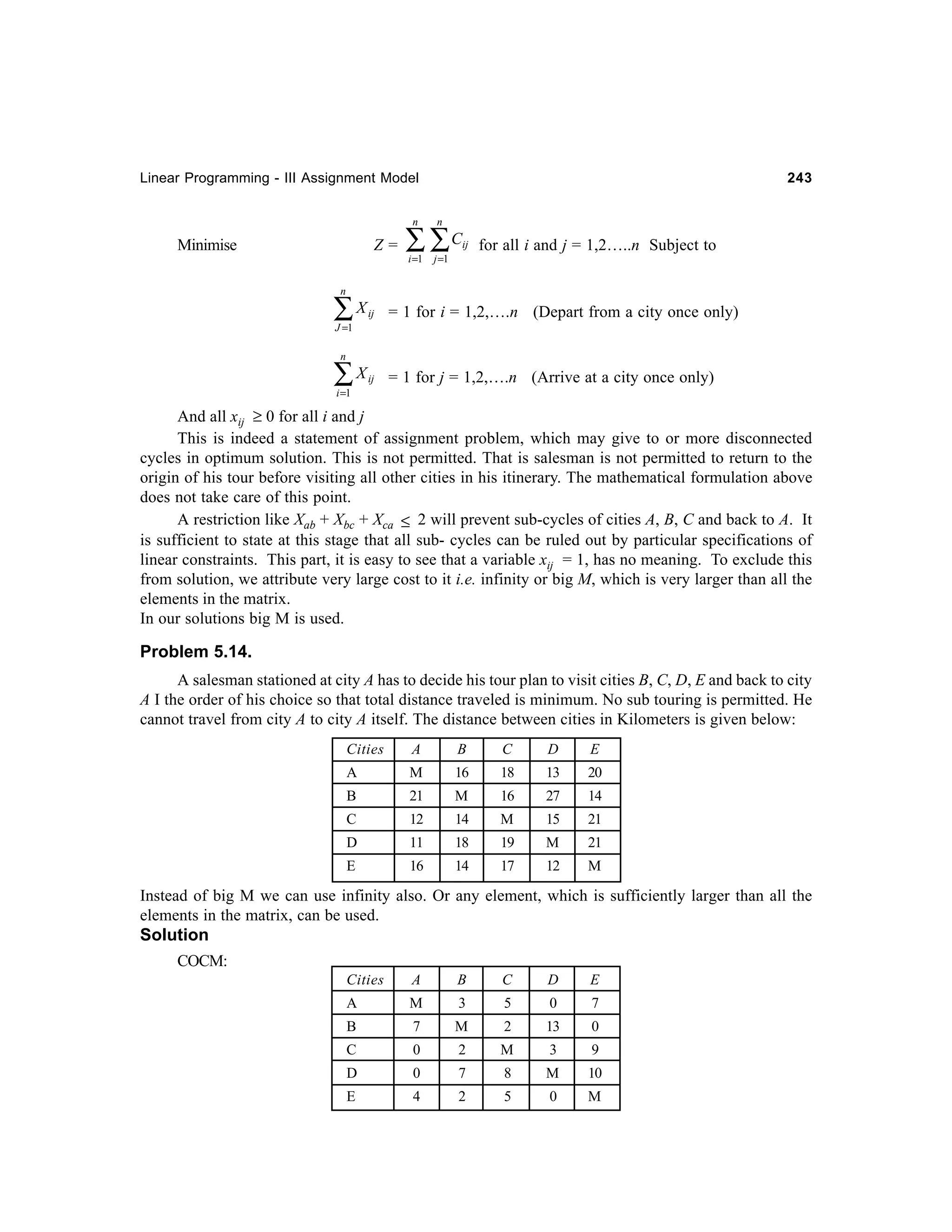 Linear Programming - III Assignment Model

243

n

n

i =1

j =1

Z = ∑ ∑C

Minimise

ij

for all i and j = 1,2…..n Subject to

n

∑X

ij

= 1 for i = 1,2,….n (Depart from a city once only)

ij

= 1 for j = 1,2,….n (Arrive at a city once only)

J =1
n

∑X
i =1

And all xij ≥ 0 for all i and j
This is indeed a statement of assignment problem, which may give to or more disconnected
cycles in optimum solution. This is not permitted. That is salesman is not permitted to return to the
origin of his tour before visiting all other cities in his itinerary. The mathematical formulation above
does not take care of this point.
A restriction like Xab + Xbc + Xca ≤ 2 will prevent sub-cycles of cities A, B, C and back to A. It
is sufficient to state at this stage that all sub- cycles can be ruled out by particular specifications of
linear constraints. This part, it is easy to see that a variable xij = 1, has no meaning. To exclude this
from solution, we attribute very large cost to it i.e. infinity or big M, which is very larger than all the
elements in the matrix.
In our solutions big M is used.

Problem 5.14.
A salesman stationed at city A has to decide his tour plan to visit cities B, C, D, E and back to city
A I the order of his choice so that total distance traveled is minimum. No sub touring is permitted. He
cannot travel from city A to city A itself. The distance between cities in Kilometers is given below:
Cities

A

B

C

D

E

A

M

16

18

13

20

B

21

M

16

27

14

C

12

14

M

15

21

D

11

18

19

M

21

E

16

14

17

12

M

Instead of big M we can use infinity also. Or any element, which is sufficiently larger than all the
elements in the matrix, can be used.
Solution
COCM:
Cities

A

B

C

D

E

A

M

3

5

0

7

B

7

M

2

13

0

C

0

2

M

3

9

D

0

7

8

M

10

E

4

2

5

0

M

 