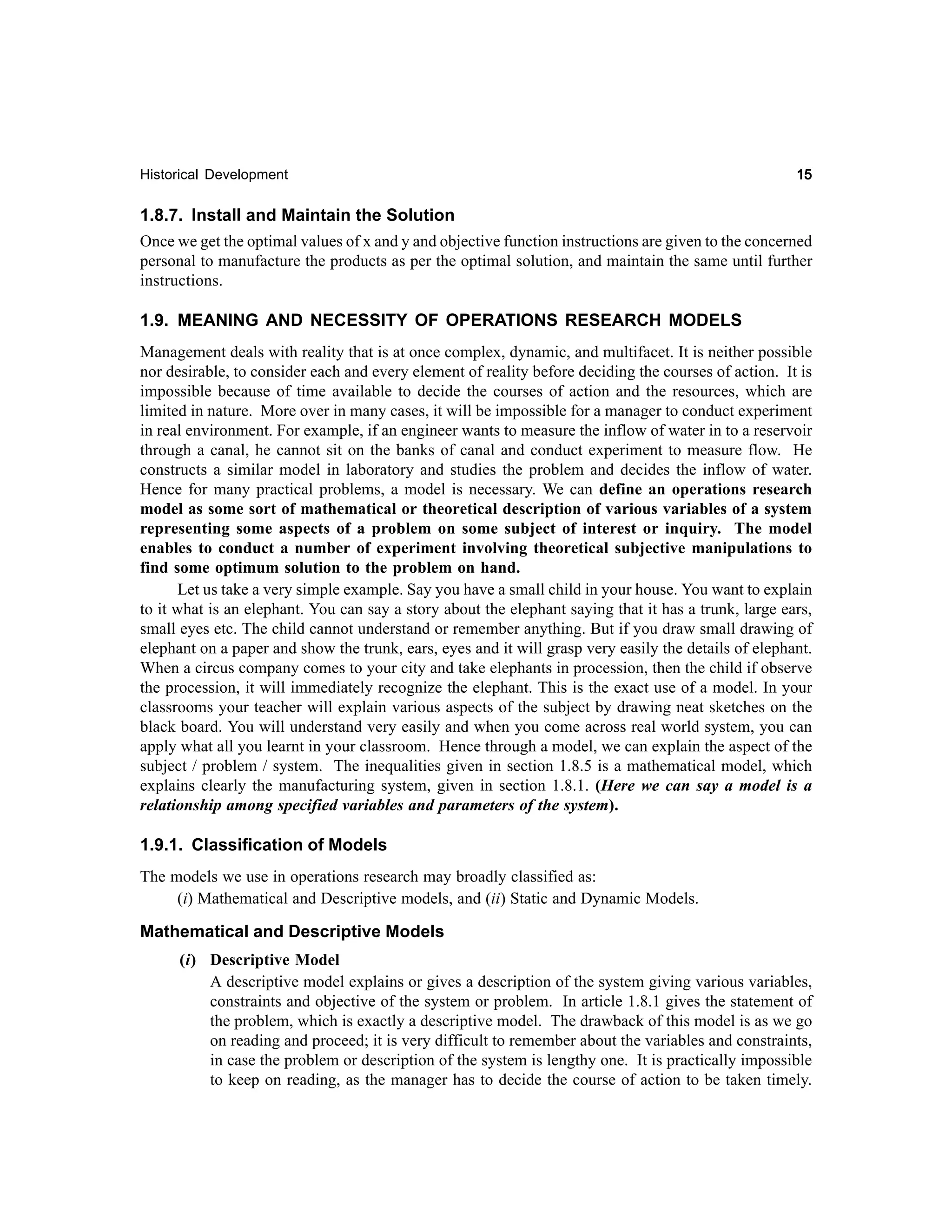 Historical Development

15

1.8.7. Install and Maintain the Solution
Once we get the optimal values of x and y and objective function instructions are given to the concerned
personal to manufacture the products as per the optimal solution, and maintain the same until further
instructions.
1.9. MEANING AND NECESSITY OF OPERATIONS RESEARCH MODELS
Management deals with reality that is at once complex, dynamic, and multifacet. It is neither possible
nor desirable, to consider each and every element of reality before deciding the courses of action. It is
impossible because of time available to decide the courses of action and the resources, which are
limited in nature. More over in many cases, it will be impossible for a manager to conduct experiment
in real environment. For example, if an engineer wants to measure the inflow of water in to a reservoir
through a canal, he cannot sit on the banks of canal and conduct experiment to measure flow. He
constructs a similar model in laboratory and studies the problem and decides the inflow of water.
Hence for many practical problems, a model is necessary. We can define an operations research
model as some sort of mathematical or theoretical description of various variables of a system
representing some aspects of a problem on some subject of interest or inquiry. The model
enables to conduct a number of experiment involving theoretical subjective manipulations to
find some optimum solution to the problem on hand.
Let us take a very simple example. Say you have a small child in your house. You want to explain
to it what is an elephant. You can say a story about the elephant saying that it has a trunk, large ears,
small eyes etc. The child cannot understand or remember anything. But if you draw small drawing of
elephant on a paper and show the trunk, ears, eyes and it will grasp very easily the details of elephant.
When a circus company comes to your city and take elephants in procession, then the child if observe
the procession, it will immediately recognize the elephant. This is the exact use of a model. In your
classrooms your teacher will explain various aspects of the subject by drawing neat sketches on the
black board. You will understand very easily and when you come across real world system, you can
apply what all you learnt in your classroom. Hence through a model, we can explain the aspect of the
subject / problem / system. The inequalities given in section 1.8.5 is a mathematical model, which
explains clearly the manufacturing system, given in section 1.8.1. (Here we can say a model is a
relationship among specified variables and parameters of the system).

1.9.1. Classification of Models
The models we use in operations research may broadly classified as:
(i) Mathematical and Descriptive models, and (ii) Static and Dynamic Models.

Mathematical and Descriptive Models
(i) Descriptive Model
A descriptive model explains or gives a description of the system giving various variables,
constraints and objective of the system or problem. In article 1.8.1 gives the statement of
the problem, which is exactly a descriptive model. The drawback of this model is as we go
on reading and proceed; it is very difficult to remember about the variables and constraints,
in case the problem or description of the system is lengthy one. It is practically impossible
to keep on reading, as the manager has to decide the course of action to be taken timely.

 