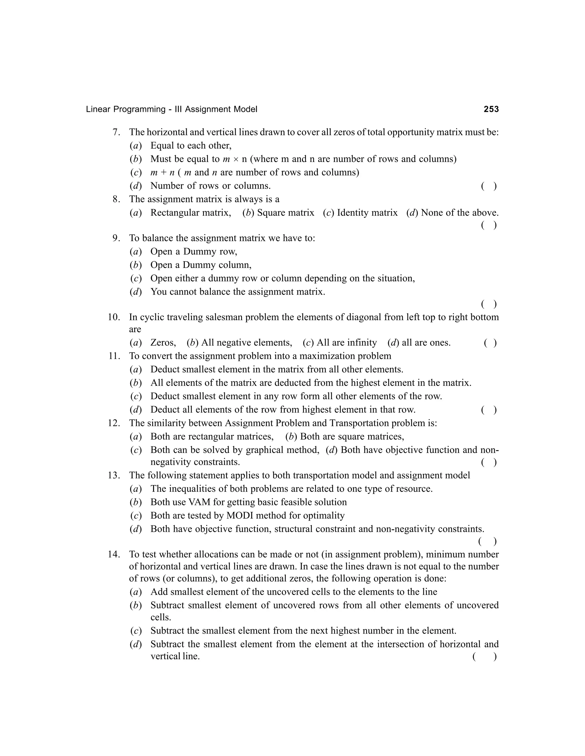 Linear Programming - III Assignment Model

253

7. The horizontal and vertical lines drawn to cover all zeros of total opportunity matrix must be:
(a) Equal to each other,
(b) Must be equal to m × n (where m and n are number of rows and columns)
(c) m + n ( m and n are number of rows and columns)
(d) Number of rows or columns.
( )
8. The assignment matrix is always is a
(a) Rectangular matrix, (b) Square matrix (c) Identity matrix (d) None of the above.
( )
9. To balance the assignment matrix we have to:
(a) Open a Dummy row,
(b) Open a Dummy column,
(c) Open either a dummy row or column depending on the situation,
(d) You cannot balance the assignment matrix.
( )
10. In cyclic traveling salesman problem the elements of diagonal from left top to right bottom
are
(a) Zeros, (b) All negative elements, (c) All are infinity (d) all are ones.
( )
11. To convert the assignment problem into a maximization problem
(a) Deduct smallest element in the matrix from all other elements.
(b) All elements of the matrix are deducted from the highest element in the matrix.
(c) Deduct smallest element in any row form all other elements of the row.
(d) Deduct all elements of the row from highest element in that row.
( )
12. The similarity between Assignment Problem and Transportation problem is:
(a) Both are rectangular matrices, (b) Both are square matrices,
(c) Both can be solved by graphical method, (d) Both have objective function and nonnegativity constraints.
( )
13. The following statement applies to both transportation model and assignment model
(a) The inequalities of both problems are related to one type of resource.
(b) Both use VAM for getting basic feasible solution
(c) Both are tested by MODI method for optimality
(d) Both have objective function, structural constraint and non-negativity constraints.
( )
14. To test whether allocations can be made or not (in assignment problem), minimum number
of horizontal and vertical lines are drawn. In case the lines drawn is not equal to the number
of rows (or columns), to get additional zeros, the following operation is done:
(a) Add smallest element of the uncovered cells to the elements to the line
(b) Subtract smallest element of uncovered rows from all other elements of uncovered
cells.
(c) Subtract the smallest element from the next highest number in the element.
(d) Subtract the smallest element from the element at the intersection of horizontal and
vertical line.
(
)

 