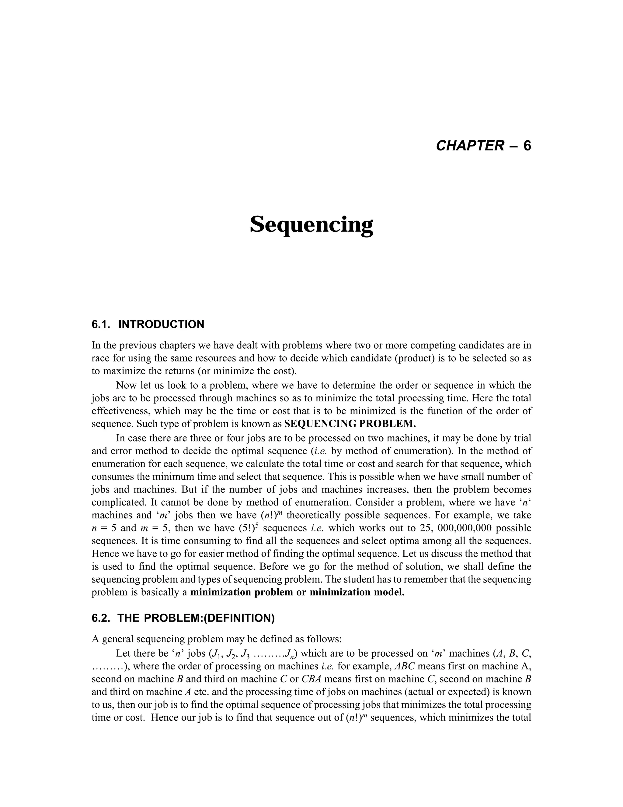 CHAPTER – 6

Sequencing

6.1. INTRODUCTION
In the previous chapters we have dealt with problems where two or more competing candidates are in
race for using the same resources and how to decide which candidate (product) is to be selected so as
to maximize the returns (or minimize the cost).
Now let us look to a problem, where we have to determine the order or sequence in which the
jobs are to be processed through machines so as to minimize the total processing time. Here the total
effectiveness, which may be the time or cost that is to be minimized is the function of the order of
sequence. Such type of problem is known as SEQUENCING PROBLEM.
In case there are three or four jobs are to be processed on two machines, it may be done by trial
and error method to decide the optimal sequence (i.e. by method of enumeration). In the method of
enumeration for each sequence, we calculate the total time or cost and search for that sequence, which
consumes the minimum time and select that sequence. This is possible when we have small number of
jobs and machines. But if the number of jobs and machines increases, then the problem becomes
complicated. It cannot be done by method of enumeration. Consider a problem, where we have ‘n‘
machines and ‘m’ jobs then we have (n!)m theoretically possible sequences. For example, we take
n = 5 and m = 5, then we have (5!)5 sequences i.e. which works out to 25, 000,000,000 possible
sequences. It is time consuming to find all the sequences and select optima among all the sequences.
Hence we have to go for easier method of finding the optimal sequence. Let us discuss the method that
is used to find the optimal sequence. Before we go for the method of solution, we shall define the
sequencing problem and types of sequencing problem. The student has to remember that the sequencing
problem is basically a minimization problem or minimization model.

6.2. THE PROBLEM:(DEFINITION)
A general sequencing problem may be defined as follows:
Let there be ‘n’ jobs (J1, J2, J3 ………Jn) which are to be processed on ‘m’ machines (A, B, C,
………), where the order of processing on machines i.e. for example, ABC means first on machine A,
second on machine B and third on machine C or CBA means first on machine C, second on machine B
and third on machine A etc. and the processing time of jobs on machines (actual or expected) is known
to us, then our job is to find the optimal sequence of processing jobs that minimizes the total processing
time or cost. Hence our job is to find that sequence out of (n!)m sequences, which minimizes the total

 