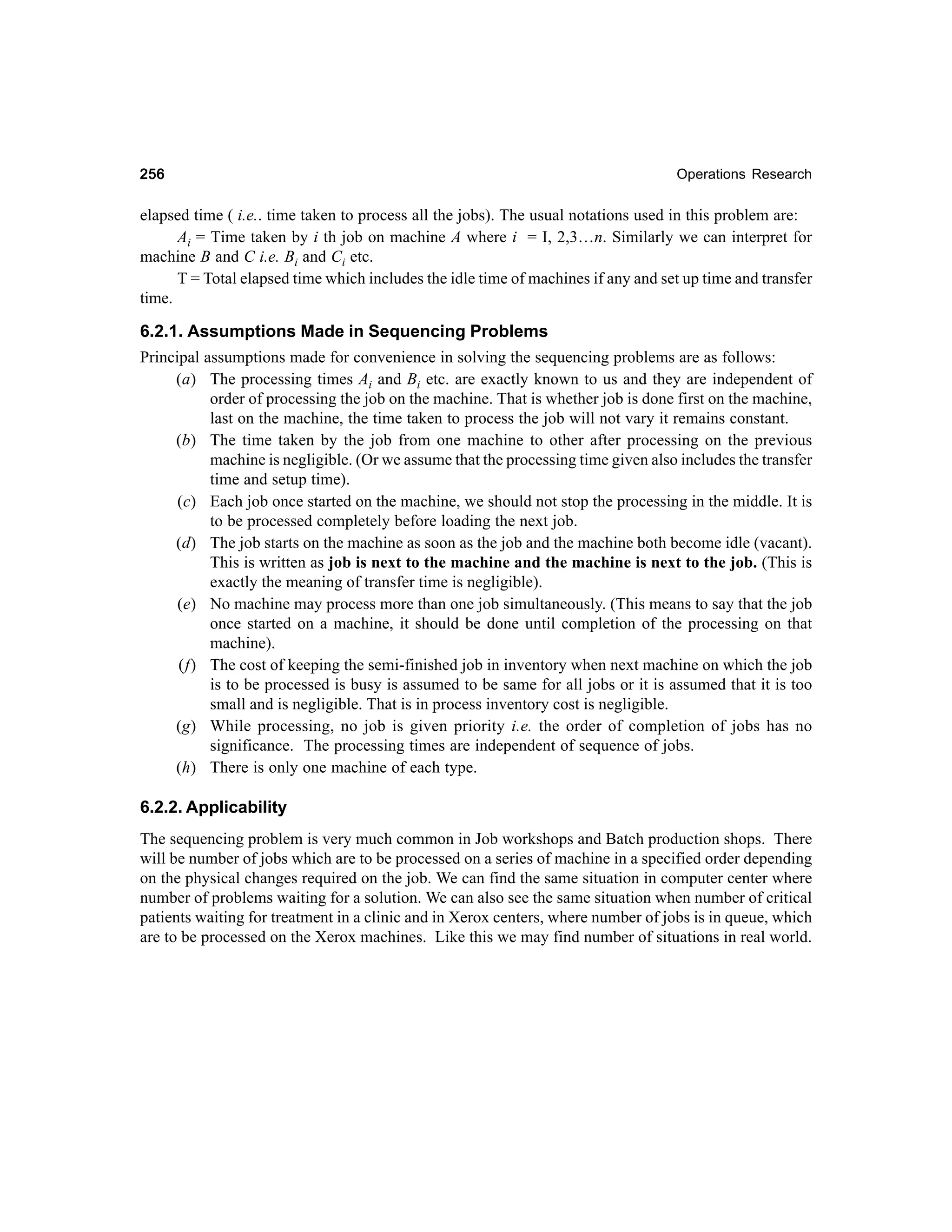 256

Operations Research

elapsed time ( i.e.. time taken to process all the jobs). The usual notations used in this problem are:
Ai = Time taken by i th job on machine A where i = I, 2,3…n. Similarly we can interpret for
machine B and C i.e. Bi and Ci etc.
T = Total elapsed time which includes the idle time of machines if any and set up time and transfer
time.

6.2.1. Assumptions Made in Sequencing Problems
Principal assumptions made for convenience in solving the sequencing problems are as follows:
(a) The processing times Ai and Bi etc. are exactly known to us and they are independent of
order of processing the job on the machine. That is whether job is done first on the machine,
last on the machine, the time taken to process the job will not vary it remains constant.
(b) The time taken by the job from one machine to other after processing on the previous
machine is negligible. (Or we assume that the processing time given also includes the transfer
time and setup time).
(c) Each job once started on the machine, we should not stop the processing in the middle. It is
to be processed completely before loading the next job.
(d) The job starts on the machine as soon as the job and the machine both become idle (vacant).
This is written as job is next to the machine and the machine is next to the job. (This is
exactly the meaning of transfer time is negligible).
(e) No machine may process more than one job simultaneously. (This means to say that the job
once started on a machine, it should be done until completion of the processing on that
machine).
(f) The cost of keeping the semi-finished job in inventory when next machine on which the job
is to be processed is busy is assumed to be same for all jobs or it is assumed that it is too
small and is negligible. That is in process inventory cost is negligible.
(g) While processing, no job is given priority i.e. the order of completion of jobs has no
significance. The processing times are independent of sequence of jobs.
(h) There is only one machine of each type.
6.2.2. Applicability
The sequencing problem is very much common in Job workshops and Batch production shops. There
will be number of jobs which are to be processed on a series of machine in a specified order depending
on the physical changes required on the job. We can find the same situation in computer center where
number of problems waiting for a solution. We can also see the same situation when number of critical
patients waiting for treatment in a clinic and in Xerox centers, where number of jobs is in queue, which
are to be processed on the Xerox machines. Like this we may find number of situations in real world.

 