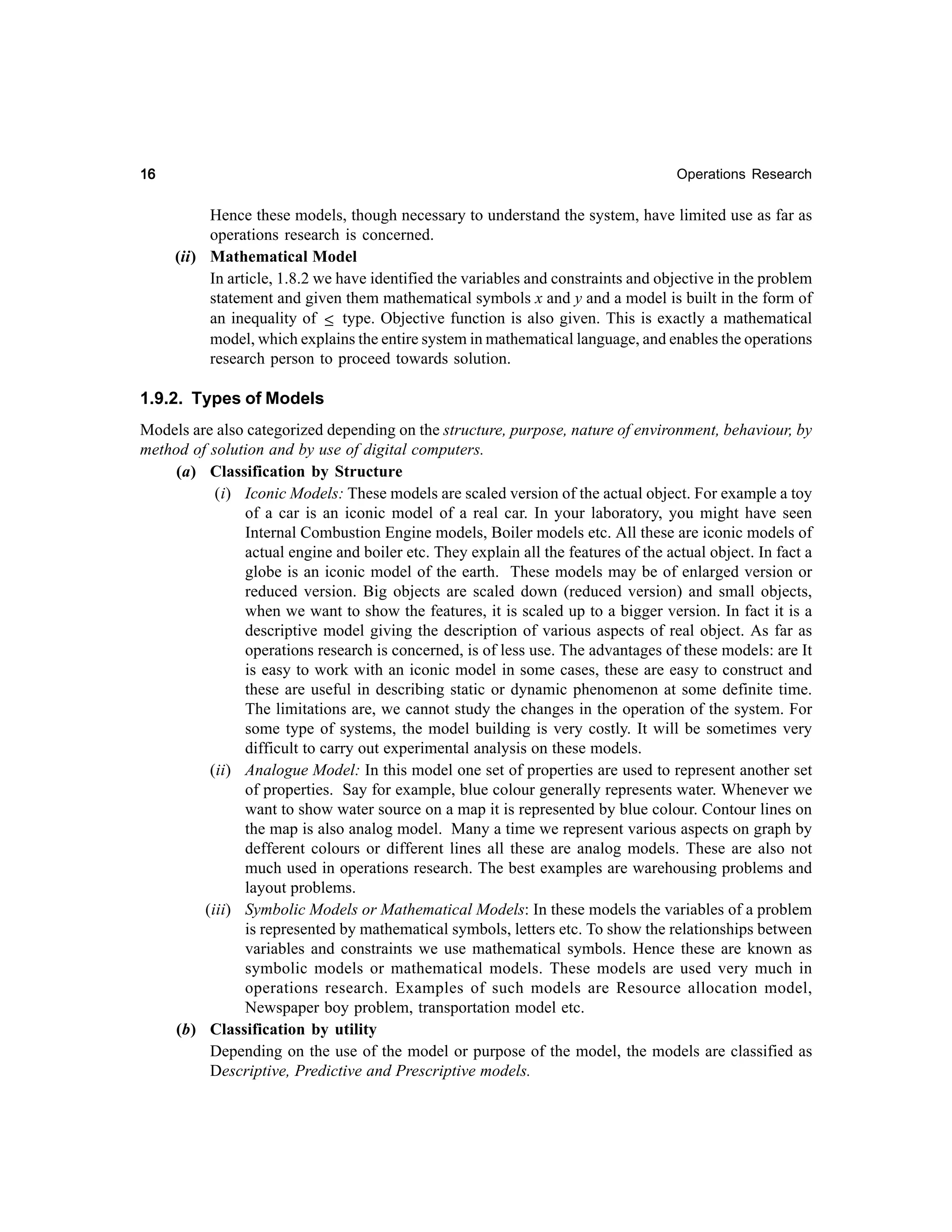 16

Operations Research

Hence these models, though necessary to understand the system, have limited use as far as
operations research is concerned.
(ii) Mathematical Model
In article, 1.8.2 we have identified the variables and constraints and objective in the problem
statement and given them mathematical symbols x and y and a model is built in the form of
an inequality of ≤ type. Objective function is also given. This is exactly a mathematical
model, which explains the entire system in mathematical language, and enables the operations
research person to proceed towards solution.

1.9.2. Types of Models
Models are also categorized depending on the structure, purpose, nature of environment, behaviour, by
method of solution and by use of digital computers.
(a) Classification by Structure
(i) Iconic Models: These models are scaled version of the actual object. For example a toy
of a car is an iconic model of a real car. In your laboratory, you might have seen
Internal Combustion Engine models, Boiler models etc. All these are iconic models of
actual engine and boiler etc. They explain all the features of the actual object. In fact a
globe is an iconic model of the earth. These models may be of enlarged version or
reduced version. Big objects are scaled down (reduced version) and small objects,
when we want to show the features, it is scaled up to a bigger version. In fact it is a
descriptive model giving the description of various aspects of real object. As far as
operations research is concerned, is of less use. The advantages of these models: are It
is easy to work with an iconic model in some cases, these are easy to construct and
these are useful in describing static or dynamic phenomenon at some definite time.
The limitations are, we cannot study the changes in the operation of the system. For
some type of systems, the model building is very costly. It will be sometimes very
difficult to carry out experimental analysis on these models.
(ii) Analogue Model: In this model one set of properties are used to represent another set
of properties. Say for example, blue colour generally represents water. Whenever we
want to show water source on a map it is represented by blue colour. Contour lines on
the map is also analog model. Many a time we represent various aspects on graph by
defferent colours or different lines all these are analog models. These are also not
much used in operations research. The best examples are warehousing problems and
layout problems.
(iii) Symbolic Models or Mathematical Models: In these models the variables of a problem
is represented by mathematical symbols, letters etc. To show the relationships between
variables and constraints we use mathematical symbols. Hence these are known as
symbolic models or mathematical models. These models are used very much in
operations research. Examples of such models are Resource allocation model,
Newspaper boy problem, transportation model etc.
(b) Classification by utility
Depending on the use of the model or purpose of the model, the models are classified as
Descriptive, Predictive and Prescriptive models.

 
