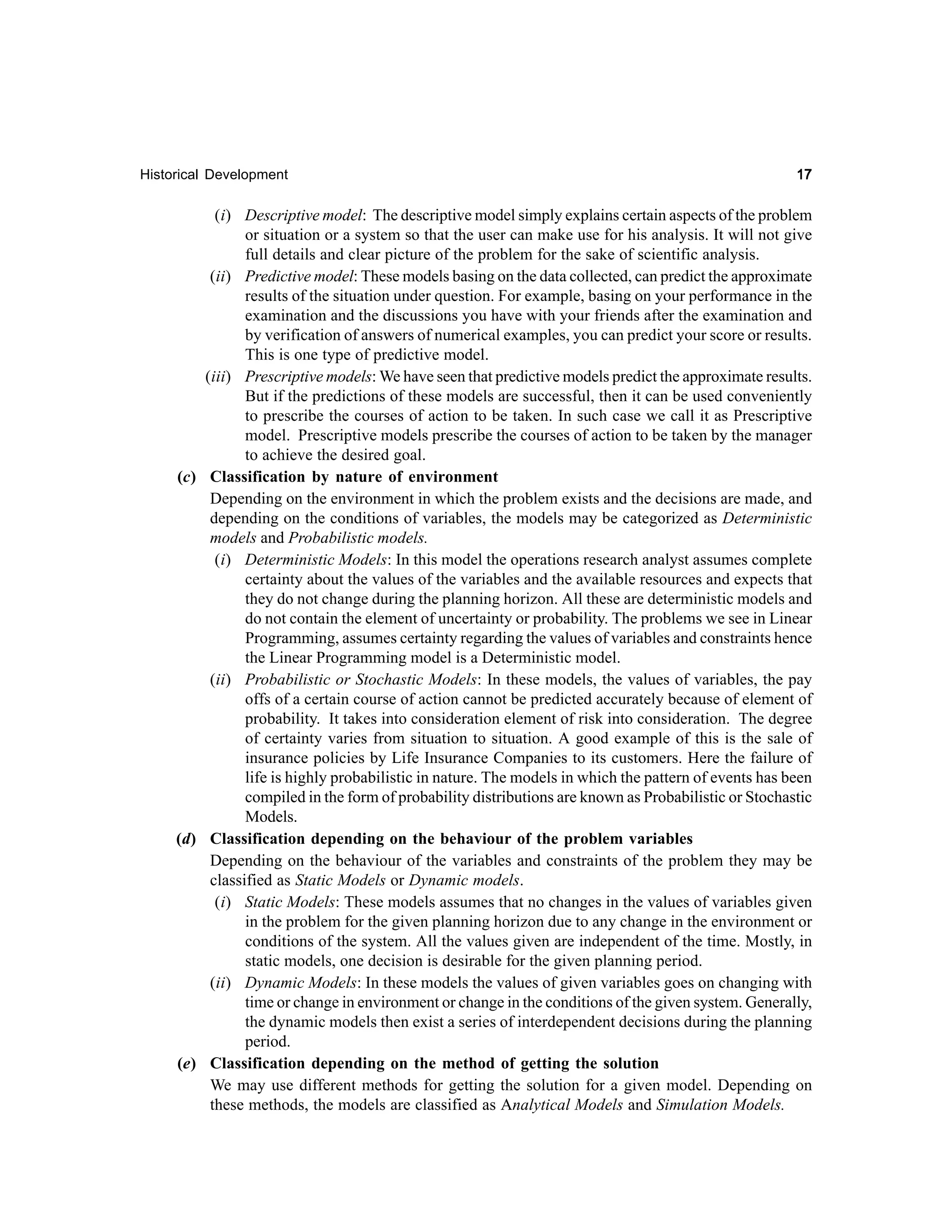 Historical Development

17

(i) Descriptive model: The descriptive model simply explains certain aspects of the problem
or situation or a system so that the user can make use for his analysis. It will not give
full details and clear picture of the problem for the sake of scientific analysis.
(ii) Predictive model: These models basing on the data collected, can predict the approximate
results of the situation under question. For example, basing on your performance in the
examination and the discussions you have with your friends after the examination and
by verification of answers of numerical examples, you can predict your score or results.
This is one type of predictive model.
(iii) Prescriptive models: We have seen that predictive models predict the approximate results.
But if the predictions of these models are successful, then it can be used conveniently
to prescribe the courses of action to be taken. In such case we call it as Prescriptive
model. Prescriptive models prescribe the courses of action to be taken by the manager
to achieve the desired goal.
(c) Classification by nature of environment
Depending on the environment in which the problem exists and the decisions are made, and
depending on the conditions of variables, the models may be categorized as Deterministic
models and Probabilistic models.
(i) Deterministic Models: In this model the operations research analyst assumes complete
certainty about the values of the variables and the available resources and expects that
they do not change during the planning horizon. All these are deterministic models and
do not contain the element of uncertainty or probability. The problems we see in Linear
Programming, assumes certainty regarding the values of variables and constraints hence
the Linear Programming model is a Deterministic model.
(ii) Probabilistic or Stochastic Models: In these models, the values of variables, the pay
offs of a certain course of action cannot be predicted accurately because of element of
probability. It takes into consideration element of risk into consideration. The degree
of certainty varies from situation to situation. A good example of this is the sale of
insurance policies by Life Insurance Companies to its customers. Here the failure of
life is highly probabilistic in nature. The models in which the pattern of events has been
compiled in the form of probability distributions are known as Probabilistic or Stochastic
Models.
(d) Classification depending on the behaviour of the problem variables
Depending on the behaviour of the variables and constraints of the problem they may be
classified as Static Models or Dynamic models.
(i) Static Models: These models assumes that no changes in the values of variables given
in the problem for the given planning horizon due to any change in the environment or
conditions of the system. All the values given are independent of the time. Mostly, in
static models, one decision is desirable for the given planning period.
(ii) Dynamic Models: In these models the values of given variables goes on changing with
time or change in environment or change in the conditions of the given system. Generally,
the dynamic models then exist a series of interdependent decisions during the planning
period.
(e) Classification depending on the method of getting the solution
We may use different methods for getting the solution for a given model. Depending on
these methods, the models are classified as Analytical Models and Simulation Models.

 