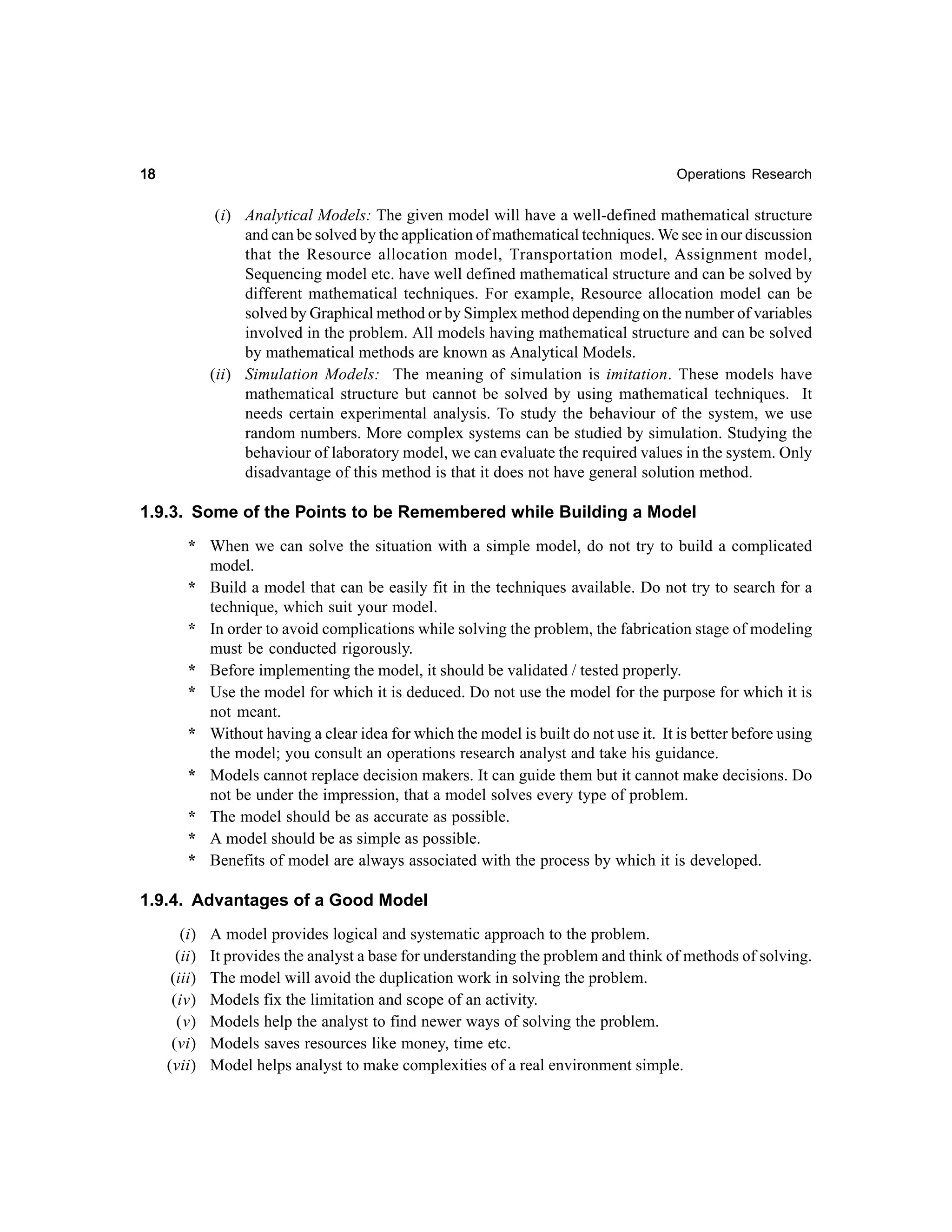 18

Operations Research

(i) Analytical Models: The given model will have a well-defined mathematical structure
and can be solved by the application of mathematical techniques. We see in our discussion
that the Resource allocation model, Transportation model, Assignment model,
Sequencing model etc. have well defined mathematical structure and can be solved by
different mathematical techniques. For example, Resource allocation model can be
solved by Graphical method or by Simplex method depending on the number of variables
involved in the problem. All models having mathematical structure and can be solved
by mathematical methods are known as Analytical Models.
(ii) Simulation Models: The meaning of simulation is imitation. These models have
mathematical structure but cannot be solved by using mathematical techniques. It
needs certain experimental analysis. To study the behaviour of the system, we use
random numbers. More complex systems can be studied by simulation. Studying the
behaviour of laboratory model, we can evaluate the required values in the system. Only
disadvantage of this method is that it does not have general solution method.

1.9.3. Some of the Points to be Remembered while Building a Model
* When we can solve the situation with a simple model, do not try to build a complicated
model.
* Build a model that can be easily fit in the techniques available. Do not try to search for a
technique, which suit your model.
* In order to avoid complications while solving the problem, the fabrication stage of modeling
must be conducted rigorously.
* Before implementing the model, it should be validated / tested properly.
* Use the model for which it is deduced. Do not use the model for the purpose for which it is
not meant.
* Without having a clear idea for which the model is built do not use it. It is better before using
the model; you consult an operations research analyst and take his guidance.
* Models cannot replace decision makers. It can guide them but it cannot make decisions. Do
not be under the impression, that a model solves every type of problem.
* The model should be as accurate as possible.
* A model should be as simple as possible.
* Benefits of model are always associated with the process by which it is developed.

1.9.4. Advantages of a Good Model
(i)
(ii)
(iii)
(iv)
(v)
(vi)
(vii)

A model provides logical and systematic approach to the problem.
It provides the analyst a base for understanding the problem and think of methods of solving.
The model will avoid the duplication work in solving the problem.
Models fix the limitation and scope of an activity.
Models help the analyst to find newer ways of solving the problem.
Models saves resources like money, time etc.
Model helps analyst to make complexities of a real environment simple.

 